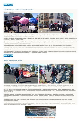 Secuabjo bloquea 7 calles del centro de la ciudad
LIZETTE MENDOZA
Para exigir la asignación de prestaciones de ley, integrantes del Sindicato de Empleados de Confianza de la Universidad Autónoma Benito Juárez de Oaxaca
(SECUABJO), bloquean siete calles del primer cuadro de la ciudad.
Apoyados con mecates los manifestantes impiden el paso vehicular de las calles de Fiallo, Guerrero, Bustamante, Melchor Ocampo y Avenida Independencia en
su cruce con 5 de Mayo y Armenta y López.
El secretario de conflictos de la gremial, Rubén Caravantes, dijo que ante la negativa del gobierno del estado de atender su pliego de demandas entregado desde
el pasado 24 de febrero, decidieron accionar con protestas.
Añadió que la demanda principal es el incremento en el bono del programa de Calidad y Eficiencia, del cual fueron eliminados 10 de sus compañeros.
Ante esta situación, aseguró que de no tener una mesa de trabajo de manera inmediata continuarán con sus bloqueos los cuales podrían incrementar en las
próximas horas.
Cabe resaltar que en la intersección de las calles 5 de Mayo, Independencia y Armenta y López, un grupo de ciudadanos encaró a los manifestantes a quienes
reprocharon este tipo de movilizaciones que sólo afectan a la ciudadanía y no a las autoridades.
Marcha FPR en todo el estado
YURI SOSA
Integrantes del Frente Popular Revolucionario (FPR), marchan del crucero de la Experimental al zócalo de la capital, así como en las principales vías de
comunicación en el interior del estado, para exigirle al gobierno estatal atención a sus demandas de carácter social, transporte y justicia.
Por lo que cerca de 10 mil efeperristas tomarán este miércoles carreteras federales y dependencias gubernamentales; "esto se debe a la negligencia de las
diferentes secretarías que no han dado solución a los compañeros en compromisos establecidos durante el 2013", señaló el presidente estatal del movimiento,
Macario Otalo Padilla.
En la capital del estado, los integrantes de Valles Centrales y Sierra Norte se desplazarán del crucero de la Experimental al zócalo de la ciudad; donde el
contingente avanza de forma lenta y vigilado por una comisión de seguridad, para evitar infiltrados, ante hechos de violencia que perdieran generarse en el
transcurso.
Pues aseguró Otalo Padilla, evitan la intervención de la Policía Estatal en su movilización pacífica, sin embargo sus integrantes portan palos, machetes
enfundados y rostros cubiertos.
En el Istmo accionarán con bloqueo en la carretera Transismica; en la Costa con el cierre de la vía a Puerto Escondido; en la Cuenca con la toma del Puente
Caracol que comunica con Veracruz, así como en la Mixteca.
 