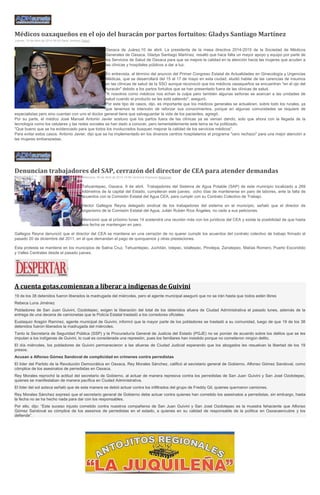 Médicos oaxaqueños en el ojo del huracán por partos fortuitos: Gladys Santiago Martínez
Jueves, 10 de Abril de 2014 06:09 Saraí Jiménez Salud
Oaxaca de Juárez,10 de abril. La presidenta de la mesa directiva 2014-2015 de la Sociedad de Médicos
Generales de Oaxaca, Gladys Santiago Martínez, resaltó que hace falta un mayor apoyo y equipo por parte de
los Servicios de Salud de Oaxaca para que se mejore la calidad en la atención hacia las mujeres que acuden a
las clínicas y hospitales públicos a dar a luz.
En entrevista, al término del anuncio del Primer Congreso Estatal de Actualidades en Ginecología y Urgencias
Médicas, que se desarrollará del 15 al 17 de mayo en esta ciudad, eludió hablar de las carencias de insumos
en las clínicas de salud de la SSO aunque reconoció que los médicos oaxaqueños se encuentran "en el ojo del
huracán" debido a los partos fortuitos que se han presentado fuera de las clínicas de salud.
"A nosotros como médicos nos echan la culpa pero también algunas señoras se acercan a las unidades de
salud cuando el producto se les está saliendo", aseguró.
Por este tipo de casos, dijo, es importante que los médicos generales se actualicen, sobre todo los rurales, ya
que tenemos la intención de reforzar sus conocimientos, porque en algunas comunidades se requiere de
especialistas pero sino cuentan con uno el doctor general tiene que salvaguardar la vida de los pacientes, agregó.
Por su parte, el médico José Manuel Antonio Javier sostuvo que los partos fuera de las clínicas ya se venían dando, solo que ahora con la llegada de la
tecnología como los celulares y las redes sociales se han dado a conocer, pero lamentablemente este tema se ha politizado.
"Que bueno que se ha evidenciado para que todos los involucrados busquen mejorar la calidad de los servicios médicos".
Para evitar estos casos, Antonio Javier, dijo que se ha implementado en los diversos centros hospitalarios el programa "cero rechazo" para una mejor atención a
las mujeres embarazadas.
Denuncian trabajadores del SAP, cerrazón del director de CEA para atender demandas
Miércoles, 09 de Abril de 2014 19:56 Verónica Espinoza Regiones
Tehuantepec, Oaxaca. 9 de abril. Trabajadores del Sistema de Agua Potable (SAP) de este municipio localizado a 269
kilómetros de la capital del Estado, cumplieran este jueves; ocho días de mantenerse en paro de labores, ante la falta de
acuerdos con la Comisión Estatal del Agua CEA, para cumplir con su Contrato Colectivo de Trabajo.
Héctor Gallegos Reyna delegado sindical de los trabajadores del sistema en el municipio, señaló que el director de
organismo de la Comisión Estatal del Agua, Julián Rubén Ríos Ángeles, no cede a sus peticiones.
Mencionó que el próximo lunes 14 sostendrá una reunión más con los jurídicos del CEA y existe la posibilidad de que hasta
esa fecha se mantengan en paro.
Gallegos Reyna denunció que el director del CEA se mantiene en una cerrazón de no querer cumplir los acuerdos del contrato colectivo de trabajo firmado el
pasado 20 de diciembre del 2011, en el que demandan el pago de quinquenios y otras prestaciones.
Esta protesta se mantiene en los municipios de Salina Cruz, Tehuantepec, Juchitán, Ixtepec, Ixtaltepec, Pinotepa, Zanatepec, Matías Romero, Puerto Escondido
y Valles Centrales desde el pasado jueves.
A cuenta gotas,comienzan a liberar a indigenas de Guivini
19 de los 38 detenidos fueron liberados la madrugada del miércoles, pero el agente municipal aseguró que no se irán hasta que todos estén libres
Rebeca Luna Jiménez
Pobladores de San Juan Guivini, Ozolotepec, exigen la liberación del total de los detenidos afuera de Ciudad Administrativa el pasado lunes, además de la
entrega de una decena de camionetas que la Policía Estatal trasladó a los corredores oficiales.
Eustaquio Aragón Ramírez, agente municipal de Guivini, informó que la mayor parte de los pobladores se trasladó a su comunidad, luego de que 19 de los 38
detenidos fueron liberados la madrugada del miércoles.
Tanto la Secretaría de Seguridad Pública (SSP) y la Procuraduría General de Justicia del Estado (PGJE) no se ponían de acuerdo sobre los delitos que se les
imputan a los indígenas de Guivini, lo cual es considerada una represión, pues los familiares han insistido porque no cometieron ningún delito.
El día miércoles, los pobladores de Guivini permanecieron a las afueras de Ciudad Judicial esperando que los abogados les resuelvan la libertad de los 19
presos.
Acusan a Alfonso Gómez Sandoval de complicidad en crímenes contra perredistas
El líder del Partido de la Revolución Democrática en Oaxaca, Rey Morales Sánchez, calificó al secretario general de Gobierno, Alfonso Gómez Sandoval, como
cómplice de los asesinatos de perredistas en Oaxaca.
Rey Morales reprochó la actitud del secretario de Gobierno, al actuar de manera represiva contra los perredistas de San Juan Guivini y San José Ozolotepec,
quienes se manifestaban de manera pacífica en Ciudad Administrativa.
El líder del sol azteca señaló que de esta manera se debió actuar contra los infiltrados del grupo de Freddy Gil, quienes quemaron camiones.
Rey Morales Sánchez expresó que el secretario general de Gobierno debe actuar contra quienes han cometido los asesinatos a perredistas, sin embargo, hasta
la fecha no se ha hecho nada para dar con los responsables.
Por ello, dijo: “Este suceso injusto cometido contra nuestros compañeros de San Juan Guivini y San José Ozolotepec es la muestra fehaciente que Alfonso
Gómez Sandoval es cómplice de los asesinos de perredistas en el estado, a quienes en su calidad de responsable de la política en Oaxacaencubre y los
defiende”.
 