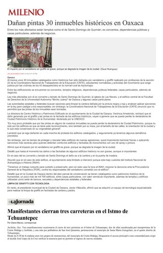Dañan pintas 30 inmuebles históricos en Oaxaca 
Entre los más afectados están templos como el de Santo Domingo de Guzmán, ex conventos, dependencias públicas y casas particulares, además de negocios. El impacto por el vandalismo en graffiti es grave, porque se degrada la imagen de la ciudad. (Óscar Rodríguez) ÓSCAR RODRÍGUEZ09/12/2014 07:36 PM Oaxaca Al menos unos 30 inmuebles catalogados como históricos han sido dañados por vandalismo y graffiti realizado por profesores de la sección 22 de la Coordinadora Nacional de Trabajadores de la Educación (CNTE), estudiantes normalistas y activistas del movimiento que exige justicia por las víctimas de los 43 desaparecidos en la normal rural de Ayotzinapa. Entre las edificaciones se encuentran ex conventos, templos religiosos, dependencias públicas federales, casas particulares, además de negocios. Las más afectadas son el ex convento y templo de Santo Domingo de Guzmán, la iglesia de Las Nieves, y el edificio central de la Facultad de Derechos de la Universidad Autónoma "Benito Juárez" de Oaxaca y algunas casas particulares. Las autoridades estatales y federales buscan opciones para limpiar la cantera dañada por la pintura negra y roja y analizan aplicar sanciones en la ley para castigar a los responsables; sin embargo, la Coordinadora Nacional de Trabajadores de la Educación (CNTE) anunció que no permitirá que las pintas de los inmuebles sean borradas. La directora de Centro Histórico y Patrimonio Edificado en el ayuntamiento de la Ciudad de Oaxaca, Verónica Arredondo, rechazó que el daño generado por el graffiti y las pintas en la fachada de los edificios históricos, vayan a generar que se pueda perder la declaratoria de Ciudad Patrimonio Histórico de la Humanidad, declarada por la UNESCO. "Es muy poco probable que por las pintas en alguno de nuestros inmuebles se pueda perder la declaratoria de Ciudad Patrimonio, porque no solo por los edificios es que se tiene este reconocimiento, sino también por su traza, por el tamaño de las calles, la orientación de la ciudad y lo que esta conservado en su originalidad general". Lamentó que se siga dañando en cada marcha de protesta los edificios catalogados, y seguramente ya tenemos algunos semáforos prendidos. Sin embargo, aún es tiempo de proteger y rescatar tales edificios de nuevas agresiones, quizá imponiendo barreras físicas o aplicando sanciones más severas para quienes detentan contra los edificios y fachadas de monumentos con uso de spray o pintura. Afirmó que el impacto por el vandalismo en graffiti es grave, porque se degrada la imagen de la ciudad. Detalló que hasta el momento los daños a las fachadas de algunos edificios histórico no son graves, aunque si importantes. En el caso del ex convento y templo de Santo Domingo el daño es a la cantera y en la puerta de madera. Abundó que en el caso de este edificio, el ayuntamiento esta limitado a intervenir porque esta bajo custodia del Instituto Nacional de Antropología e Historia (INAH). "Tenemos un trabajo conjunto para cuidarlo y preservarlo, pero en este caso le toca al INAH, imponer la denuncia ante la Procuraduría General de la República (PGR), contra los responsables del vandalismo cometido con el edificio". Detalló que en la Ciudad de Oaxaca dentro del plan parcial de conservación se tienen catalogados como patrimonio histórico de la humanidad, un poco más de mil 700 edificios, entre casas particulares, con valor vernáculo importante, además de templos y edificios utilizadas como sede de bancos, escuelas y dependencias estatales y federales. LIMPIA DE GRAFITTI CON TECNOLOGIA En tanto, el presidente municipal de la Ciudad de Oaxaca, Javier Villacaña, afirmó que se adquirió un equipo de tecnología especializada para realizar la limpia de graffiti en fachadas de cantera y piedra. 
Manifestantes cierran tres carreteras en el Istmo de Tehuantepec Por Diana Manzo, corresponsal 
Juchitán, Oax. Tres manifestaciones ocasionaron el cierre de tres carreteras en el Istmo de Tehuantepec; dos de ellas encabezadas por transportistas de la Unión Hidalgo y Juchitán, y una más por pobladores de San José Quianitas, perteneciente al municipio de Santa María Guiegolani, en el quinto distrito de Tehuantepec. 
Desde las 8:30 de la mañana unos tres grupos de mototaxistas, del municipio de Unión Hidalgo, bloquearon el acceso principal a esta comunidad para exigir al alcalde José López de la Cruz ratificar la anuencia para no permitir el ingreso de nuevas unidades.  