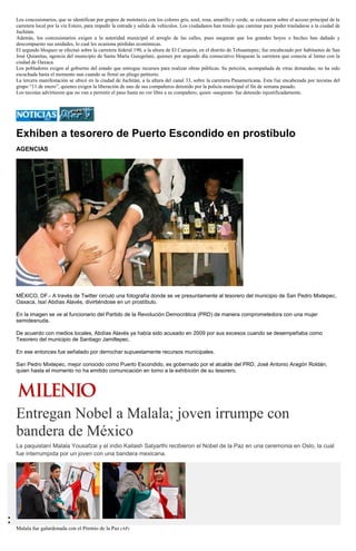 Los concesionarios, que se identifican por grupos de mototaxis con los colores gris, azul, rosa, amarillo y verde, se colocaron sobre el acceso principal de la carretera local por la vía Estero, para impedir la entrada y salida de vehículos. Los ciudadanos han tenido que caminar para poder trasladarse a la ciudad de Juchitán. 
Además, los concesionarios exigen a la autoridad municipal el arreglo de las calles, pues aseguran que los grandes hoyos o baches han dañado y descompuesto sus unidades, lo cual les ocasiona pérdidas económicas. 
El segundo bloqueo se efectuó sobre la carretera federal 190, a la altura de El Camarón, en el distrito de Tehuantepec; fue encabezado por habitantes de San José Quianitas, agencia del municipio de Santa María Guiegolani, quienes por segundo día consecutivo bloquean la carretera que conecta al Istmo con la ciudad de Oaxaca. 
Los pobladores exigen al gobierno del estado que entregue recursos para realizar obras públicas. Su petición, acompañada de otras demandas, no ha sido escuchada hasta el momento aun cuando se firmó un pliego petitorio. 
La tercera manifestación se ubicó en la ciudad de Juchitán, a la altura del canal 33, sobre la carretera Panamericana. Esta fue encabezada por taxistas del grupo “11 de enero”, quienes exigen la liberación de uno de sus compañeros detenido por la policía municipal el fin de semana pasado. 
Los taxistas advirtieron que no van a permitir el paso hasta no ver libre a su compañero, quien -aseguran- fue detenido injustificadamente. 
Exhiben a tesorero de Puerto Escondido en prostíbulo 
AGENCIAS 
MÉXICO, DF.- A través de Twitter circuló una fotografía donde se ve presuntamente al tesorero del municipio de San Pedro Mixtepec, Oaxaca, Isaí Abdías Alavés, divirtiéndose en un prostíbulo. 
En la imagen se ve al funcionario del Partido de la Revolución Democrática (PRD) de manera comprometedora con una mujer semidesnuda. 
De acuerdo con medios locales, Abdías Alavés ya había sido acusado en 2009 por sus excesos cuando se desempeñaba como Tesorero del municipio de Santiago Jamiltepec. 
En ese entonces fue señalado por derrochar supuestamente recursos municipales. 
San Pedro Mixtepec, mejor conocido como Puerto Escondido, es gobernado por el alcalde del PRD, José Antonio Aragón Roldán, quien hasta el momento no ha emitido comunicación en torno a la exhibición de su tesorero. 
Entregan Nobel a Malala; joven irrumpe con bandera de México 
La paquistaní Malala Yousafzai y el indio Kailash Satyarthi recibieron el Nobel de la Paz en una ceremonia en Oslo, la cual fue interrumpida por un joven con una bandera mexicana. 
Malala fue galardonada con el Premio de la Paz (AP)  