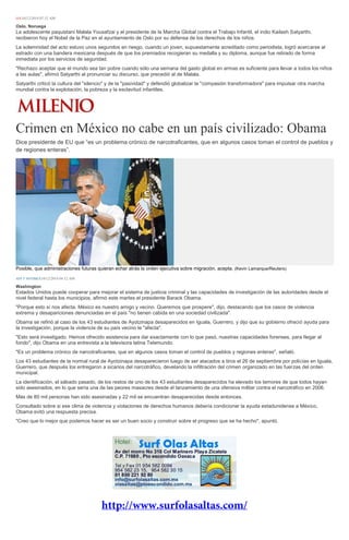 EFE10/12/2014 07:32 AM 
Oslo, Noruega La adolescente paquistaní Malala Yousafzai y el presidente de la Marcha Global contra el Trabajo Infantil, el indio Kailash Satyarthi, recibieron hoy el Nobel de la Paz en el ayuntamiento de Oslo por su defensa de los derechos de los niños. La solemnidad del acto estuvo unos segundos en riesgo, cuando un joven, supuestamente acreditado como periodista, logró acercarse al estrado con una bandera mexicana después de que los premiados recogieran su medalla y su diploma, aunque fue retirado de forma inmediata por los servicios de seguridad. "Rechazo aceptar que el mundo sea tan pobre cuando sólo una semana del gasto global en armas es suficiente para llevar a todos los niños a las aulas", afirmó Satyarthi al pronunciar su discurso, que precedió al de Malala. Satyarthi criticó la cultura del "silencio" y de la "pasividad" y defendió globalizar la "compasión transformadora" para impulsar otra marcha mundial contra la explotación, la pobreza y la esclavitud infantiles. 
Crimen en México no cabe en un país civilizado: Obama 
Dice presidente de EU que “es un problema crónico de narcotraficantes, que en algunos casos toman el control de pueblos y de regiones enteras”. Posible, que administraciones futuras quieran echar atrás la orden ejecutiva sobre migración, acepta. (Kevin Lamarque/Reuters) AFP Y NOTIMEX10/12/2014 04:12 AM Washington Estados Unidos puede cooperar para mejorar el sistema de justicia criminal y las capacidades de investigación de las autoridades desde el nivel federal hasta los municipios, afirmó este martes el presidente Barack Obama. "Porque esto sí nos afecta. México es nuestro amigo y vecino. Queremos que prospere", dijo, destacando que los casos de violencia extrema y desapariciones denunciadas en el país "no tienen cabida en una sociedad civilizada". Obama se refirió al caso de los 43 estudiantes de Ayotzinapa desaparecidos en Iguala, Guerrero, y dijo que su gobierno ofreció ayuda para la investigación, porque la violencia de su país vecino le "afecta". "Esto será investigado. Hemos ofrecido asistencia para dar exactamente con lo que pasó, nuestras capacidades forenses, para llegar al fondo", dijo Obama en una entrevista a la televisora latina Telemundo. "Es un problema crónico de narcotraficantes, que en algunos casos toman el control de pueblos y regiones enteras", señaló. Los 43 estudiantes de la normal rural de Ayotzinapa desaparecieron luego de ser atacados a tiros el 26 de septiembre por policías en Iguala, Guerrero, que después los entregaron a sicarios del narcotráfico, develando la infiltración del crimen organizado en las fuerzas del orden municipal. La identificación, el sábado pasado, de los restos de uno de los 43 estudiantes desaparecidos ha elevado los temores de que todos hayan sido asesinados, en lo que sería una de las peores masacres desde el lanzamiento de una ofensiva militar contra el narcotráfico en 2006. Más de 80 mil personas han sido asesinadas y 22 mil se encuentran desaparecidas desde entonces. Consultado sobre si ese clima de violencia y violaciones de derechos humanos debería condicionar la ayuda estadunidense a México, Obama evitó una respuesta precisa. "Creo que lo mejor que podemos hacer es ser un buen socio y construir sobre el progreso que se ha hecho", apuntó. 
 