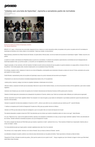 “Ustedes son una bola de hipócritas”, reprocha a senadores padre de normalista JENARO VILLAMIL 9 DE DICIEMBRE DE 2014 DESTACADO 
Reunión de los padres de normalistas de Ayotzinapa y senadores. Foto: Alejandro Ayala/Xinhua 
MÉXICO, D.F. (apro).- Al filo de las cinco de la tarde, después de hora y media de un sordo intercambio verbal y de plantear ocho puntos, los padres de los 43 normalistas de Ayotzinapa se levantaron de la mesa y dijeron a los senadores: “Hasta que cumplan, los escuchamos”. 
Miguel Barbosa, presidente de la Mesa Directiva del Senado, se quedó atónito. Minutos antes, una de las madres de los jóvenes de Ayotzinapa lo regañó: “Cállese, escuche a los padres”. 
La sesión en el salón 2 del Senado de la República estuvo a punto de no concretarse. A invitación de la senadora Layda Sansores, los familiares de los 43 desaparecidos de Ayotzinapa aceptaron tener, por primera ocasión, un encuentro con los legisladores de la Cámara alta. 
Llegaron puntuales, en dos camiones, al filo del mediodía. Se dilató la reunión ante las versiones de que los padres no querían prestarse a un juego político y tomarse la foto con los políticos. Ya les había pasado antes, durante el desencuentro con el presidente Enrique Peña Nieto. 
Sin embargo, aceptaron entrar, instalarse en medio de una nube de fotógrafos y camarógrafos para reclamarle al Senado su silencio de más de 70 días y plantearle ocho puntos para legislar de manera urgente. 
Vidulfo Morales, representante jurídico de los padres de Ayotzinapa, expuso los puntos medulares del documento que entregaron: 
-Presentación con vida de los 42 jóvenes normalistas desaparecidos desde el 26 y 27 de septiembre. 
-Justicia pronta, imparcial y castigo a los todos los culpables materiales e intelectuales de los hechos. 
-Atención médica y reparación del daño para los lesionados. Mencionó el caso de Aldo Gutiérrez Solano, uno de los dos jóvenes heridos el 26 de septiembre, quien está en estado vegetativo. 
-Autorizar como Senado que una comisión de expertos de la Comisión Interamericana de Derechos Humanos (CIDH) pueda acudir a Guerrero. 
-Realizar el trámite legal para la declaratoria de la desaparición de poderes en Guerrero, debido a que “todos los municipios están infiltrados por la delincuencia organizada”. 
Además, reprocharon que el Poder Legislativo federal “fue comparsa” en el caso de Iguala, ya que sabía con anticipación lo que estaba sucediendo e ignoró las peticiones para enjuiciar al edil perredista. 
-Declarar la suspensión de elecciones estatales en Guerrero en 2015. “¿Ahora a qué cártel nos van a presentar para que votemos por él?”, reprochó Morales. 
-Y ratificar la competencia del Comité de Desaparición Forzada de la ONU para que puedan intervenir en México. 
-Solicitar a la PGR que abra todas las líneas de investigación y que no se quede “sólo con la teoría del basurero de Cocula”. 
“No estamos dispuestos a aceptar la tesis de la PGR. Hay elementos que nos indican que nuestros compañeros están con vida en otro lugar”, reiteró Morales. 
A su vez, Felipe de la Cruz, vocero de los padres de familia, reprochó a los senadores su desinterés en el caso y el que se hayan mantenido “apáticos” frente a las demandas de las víctimas. También refrendó la necesidad de aprobar una Ley de Desaparición Forzada. 
“No vamos a aceptar ese discurso de Peña Nieto para que nosotros ‘superemos’ el dolor”, sentenció De la Cruz. “Para nosotros el Estado fue el responsable. Estamos ante un crimen de Estado”, insistió. 
Y en clara advertencia para que ningún partido o senador capitalizara esta visita, De la Cruz deslindó: 
“No venimos a ver a ningún partido. Venimos a ver a todo el Senado. Que ya rompa su silencio el Senado”, advirtió. 
Los afectados condujeron la sesión y abrieron una ronda de varias intervenciones con los padres de familia. Todos reprocharon al Senado su falta de interés. 
“Después de 70 días, el Senado nos abre las puertas. ¿Pero qué tal cuando nos van a pedir el voto?… Vengo a exigirles que como Senado no hagan lo mismo que Peña Nieto”, reiteró Mario César González.  