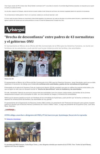 Omar Fayad, senador del PRI, tomaba notas. Manuel Bartlett, coordinador del PT, escuchaba los reclamos. El perredista Miguel Barbosa preparaba una respuesta que se quedó sin leerla a los padres de familia. 
Uno de ellos, originario de Ometepec, antes de terminar la sesión inédita en esta Cámara de las formas y las maneras congeladas asestó otro reproche a los senadores: 
“Es una hipocresía el maldito gobierno. Para mí, en lo personal, ustedes son una bola de hipócritas”, soltó. 
En breve rueda de prensa, Barbosa se comprometió a darle trámite legislativo a las peticiones, las cuales se discutirán en la próxima sesión del pleno y, especialmente, buscará agilizar la petición del Senado para que pueda participar en el caso el Comité de Desapariciones Forzadas de la ONU. 
“Brecha de desconfianza” entre padres de 43 normalistas y el gobierno: ONU El representante en México de la Oficina del Alto Comisionado de la ONU para los Derechos Humanos, se reunió con familiares de los estudiantes y pudo percibir que la gran distancia entre las familias y las autoridades. Redacción AN El representante en México de la Oficina del Alto Comisionado de la ONU para los Derechos Humanos, Javier Hernández opinó que se debe replantear el mecanismo de diálogo para fortalecerla confianza entre autoridades y padres de los normalistas de Ayotzinapa. Entrevistado en la sede de la Suprema Corte de Justicia de la Nación (SCJN) consideró que para no nulificar los avances alcanzados y los que se logren en este caso es necesario acortar la “brecha de desconfianza” entre la ciudadanía y las autoridades. Por ello, Hernández Valencia se pronunció porque tanto las autoridades como los propios coadyuvantes y las familias de los jóvenes desaparecidos busquen cómo acompañar su dolor, así como atender los riesgos y momentos de vulnerabilidad. Refirió que la semana pasada se reunió con familiares de los normalistas de Ayotzinapa y pudo percibir que “la brecha, la distancia, el depósito de confianza entre las familias y las autoridades es muy grande”. El representante de la Organización de Naciones Unidas (ONU) asistió a la presentación del “Protocolo de Actuación para quienes imparten justicia en Asuntos que Involucren Hechos Constitutivos de Tortura o Malos Tratos”, a cargo del presidente de la Suprema Corte, Juan Silva Meza. (Notimex) 
CETEG obliga a marchar a dirigentes del PRD y PT de Guerrero por Ayotzinapa; Navarrete lo reprueba 
Por Redacción / Sinembargo - 
Ex presidente del PRD-Guerrero, Carlos Reyes Torres, y otros dirigentes retenidos por maestros de la CETEG. Foto: Twitter de Jacob Morant, reportero de El Sur de Acapulco.  