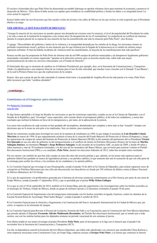 El escritor e historiador dice que Peña Nieto ha demostrado un notable liderazgo en aprobar reformas clave para reanimar la economía y promover el desarrollo de México. “Pero ahora él debe actuar con rapidez para restablecer su credibilidad política y limitar los daños a su integridad moral. La crisis actual lo requiere”. 
Krauze habla sobre las movilizaciones que han sacado a miles de jóvenes a las calles de México en las que incluso se está exigiendo que el Presidente dimita a su cargo. 
VER ADEMÁS: ¿Y QUÉ PASA SI EPN SE DISCULPA? 
“Aunque la mayoría de los mexicanos no pueden apoyar una demanda tan extrema como la renuncia, el nivel de popularidad del Presidente ha caído, y no sólo a causa de la lentitud de la respuesta a este crimen atroz [la desaparición de los 43 normalistas]. La sospecha de un conflicto de intereses durante la compra parcial de su esposa de una mansión de lujo ha ensombrecido aún más la situación para Peña Nieto”, dice Krauze. 
Y agrega: “Desconfiados del gobierno y hartos de la violencia y la inseguridad desatada por los carteles de la droga, los mexicanos sienten un profundo resentimiento moral y político en una situación que los que lucharon por la llegada de la democracia en el cambio de milenio nunca esperaron enfrentar. Si bien ha habido incidentes de violencia entre los manifestantes, la mayoría de las manifestaciones han sido pacíficas”. 
Krauze escribe que las propuestas de Peña Nieto de eliminar más de mil 800 cuerpos de policías municipales y de desaparecer legalmente gobiernos municipales vinculados al crimen organizado “apuntan en la dirección correcta, pero se necesita mucho más, sobre todo una mayor profesionalización de todos los servicios relacionados con el Estado de Derecho”. 
El historiador dice que es momento de cambios en el Gabinete Presidencial, por ejemplo, dice, en la Secretaría de Comunicaciones y Transportes. Alude a la adjudicación a una empresa china de un contrato para el tren de alta velocidad, que muchas voces vinculan con la llamada “Casa Blanca”, de la cual la Primera Dama tuvo que dar explicaciones de la compra. 
Krauze dice que a pesar de que ha sido cancelado el contrato ferroviario y la propiedad de Angélica Rivera ha sido puesta a la venta, Peña Nieto debe reconocer que hubo “sombras alrededor”. 
Comisiones en el Congreso: pura simulación 
Por Redacción / Sinembargo - Casa de citas 
Si algo hemos aprendido a lo largo de décadas los mexicanos es que las comisiones especiales, creadas ya sea en la Cámara de Diputados o en el Senado de la República, para “investigar” casos especiales, sólo cuestan dinero al presupuesto público, el de todos los ciudadanos, y nunca dan resultados que inclinen la balanza en favor de la transparencia y, por tanto, de la aplicación de la justicia. 
Los casos más escabrosos de cada sexenio se han quedado ahí incompletos, abandonados por completo y otros más se han “resuelto” siempre con decisiones que no le tocan un solo pelo a los implicados. Son, en síntesis, pura simulación. 
Desde las comisiones creadas para investigar los casos de la matanza de estudiantes en 1968; la que indagó el asesinato de Luis Donaldo Colosio Murrieta en marzo de 1994; la que supuestamente aclararía el tema de la creación del Fondo Bancario de Protección al Ahorro (Fobaproa) y, luego, las operaciones de compra de cartera del Instituto de Protección al Ahorro Bancario (IPAB); la del aumento del patrimonio del ex Presidente Vicente Fox Quesada en sus seis años de gobierno; la del enriquecimiento y el conflicto de interés en Petróleos Mexicanos (Pemex) de los hijos de Martha Sahagún Jiménez, los hermanos Manuel y Jorge Bribiesca Sahagún; la del incendio de la Guardería ABC, en junio de 2009, y donde 49 niñas y niños murieron y más de 70 resultaron lesionados, o la del caso de los monederos del Banco Monex, que sirvieron para acarrear votantes al Partido Revolucionario Institucional (PRI) y a su candidato, Peña Nieto, durante las elecciones federales de 2012, todas han arrojado nulos resultados. 
Por ese camino van también las que han sido creadas en estos dos años del sexenio peñista y que, además, en los temas más espinosos para el gobierno federal han quedado en manos de legisladores priistas y sus partidos satélites, lo que aumenta aún más la sensación de que son sólo parte de la estrategia para acallar las críticas y los reclamos de los ciudadanos y la opinión pública. 
1. La Comisión Especial que investiga el caso Oceanografía, creada el pasado 10 de abril en la Cámara de Diputados, para aclarar supuestos actos de corrupción en Petróleos Mexicanos por una cifra aún desconocida, tras descubrirse un fraude por 585 millones de dólares contra el Banco Nacional de México (Banamex), de Citi Group. 
2. La que da seguimiento a la problemática generada por el derrame de diversas sustancias contaminantes en el Río Sonora, por parte de una mina de Grupo México, creada el pasado 17 septiembre 2014, y que es presidida por el priista Willy Ochoa Gallegos. 
3. La que se creó el 30 de septiembre de 2014, también en la Cámara Baja, para dar seguimiento a las investigaciones sobre los hechos ocurridos en el municipio de Tlatlaya, Estado de México, donde un grupo de militares ejecutó a 22 presuntos criminales el pasado 30 de junio. 
4. La Comisión Especial de Seguimiento a las Investigaciones relacionadas con los hechos ocurridos en Iguala, Guerrero, contra los alumnos de la Escuela Normal Rural de Ayotzinapa “Raúl Isidro Burgos”, creada el pasado 6 octubre de 2014. 
5. La Comisión Especial para la Atención y Seguimiento a la Construcción del Nuevo Aeropuerto Internacional de la Ciudad de México que, por cierto, ni siquiera se ha terminado de integrar. 
6. La Comisión Especial para Revisar el Proceso de Licitación, Emisión del Fallo y su Cancelación, para la Construcción del Tren México-Querétaro, que preside además el Diputado Fernando Alfredo Maldonado Hernández, del Partido Revolucionario Institucional, que se instaló ayer a toda carrera, casi con las maletas hechas pues los diputados arrancan un periodo vacacional de seis semanas el jueves. 
Esta última tendrá en sus manos investigar al propio Presidente Peña Nieto, pues al mexiquense se le liga con el anunció que el pasado 6 de noviembre hizo la Secretaría de Comunicaciones y Transportes (SCT). 
Ese día, la dependencia canceló la licitación del tren México-Querétaro, que había sido adjudicada a un consorcio que encabezaba China Railway y otras empresas mexicanas como Constructora Teya, de Grupo Higa, empresa cercana a Enrique Peña Nieto, y la misma que construyó la famosa  