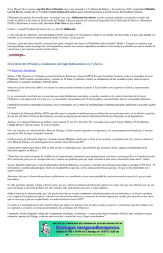 “Casa Blanca” de su esposa, Angélica Rivera Hurtado, cuyo valor asciende a 7.7 millones de dólares; y la constructora GIA, propiedad de Hipólito Gerard Rivero, cuñado del ex Presidente Carlos Salinas de Gortari, quien está ahora cercano al primer círculo del mandatario federal. 
El Diputado que preside la comisión para “investigar” este caso, Maldonado Hernández, no sólo es priista, también es un político oriundo del Estado de México y fue titular de la Secretaría del Trabajo y director general del Instituto de Seguridad Social del Estado de México y Municipios (ISSEMyM) durante el sexenio del Gobernador Peña Nieto en esa entidad. 
Es decir, el actual Presidente de México fue y es Jefe de Maldonado. 
¿Usted cree que de verdad esa comisión llegará al fondo y nos dirá a los mexicanos la verdad de los enredos que han salido a la luz y que apuntan a la comisión de un conflicto de interés generado desde Los Pinos? ¡Claro que no! 
Entonces, ¿para qué tanta comisión, para qué tanto gasto, para qué tanta farsa si al final todos serán eximidos? Desde el Congreso se simula y muy bien que trabajan contra la corrupción y la transparencia, cuando esos mismos diputados y senadores la han cobijado y alentado por años a cambio de concesiones y, por supuesto, mucho, mucho dinero. 
El director del IPN pide a estudiantes entregar instalaciones en 72 horas 
Por Redacción / Sinembargo - 
México, 9 Dic (Notimex).- El director general del Instituto Politécnico Nacional (IPN), Enrique Fernández Fassnacht, pidió a la Asamblea General Politécnica (AGP) cumplir su compromiso y entregar en 72 horas (el próximo viernes) las instalaciones de las escuelas en paro, luego de que se publicaron los acuerdos alcanzados entre las partes. 
Mencionó que la institución publicó este martes los ocho acuerdos firmados el pasado 5 de diciembre entre el gobierno federal y representantes politécnicos. 
En un comunicado, manifestó que los acuerdos que están debidamente notariados, se pueden consultar en la versión electrónica de la Gaceta Politécnica, en la página web www.ipn.mx y, en una edición extraordinaria de 70 mil ejemplares, será distribuida entre la comunidad politécnica. 
Fernández Fassnacht se mantendrá en diálogo con los estudiantes con el objeto de recalendarizar el semestre que quedó paralizado y que debía acabar este mes. 
La Secretaría de Educación Pública (SEP) especificó que los acuerdos se publicaron en tres diarios de circulación nacional y en la edición vespertina, de este día, del Diario Oficial de la Federación, así como en las páginas de internet del Instituto Politécnico Nacional y de la dependencia. 
Además, en la Gaceta Politécnica se publicó el acta notarial 23 mil 527, del Libro 373, por medio de la cual el Notario Público 190 del Distrito Federal, David F. Dávila Gómez, da fe de los hechos. 
Ello, con relación a la celebración de la Mesa de Diálogo y de los acuerdos signados en su presencia, y la carta compromiso firmada por el director general del IPN, Enrique Fernández Fassnacht. 
El subsecretario de Educación Superior, Fernando Serrano Migallón, resaltó que la firma de los acuerdos y su publicación, tal y como se estableció en la Mesa de Diálogo, son el parteaguas de la solución del problema del IPN. 
El funcionario expresó que para el IPN, se abre un nuevo camino para que “siga siendo lo que es hasta la fecha”, una pieza fundamental de la educación superior en México. 
“Todas las crisis tienen una parte de conflicto en el momento que se presentan, pero posteriormente este nuevo camino que lleva a la reestructuración de la institución, pero con un concepto más rico y mucho más poderoso para que sigan sirviendo al país como lo han hecho hasta ahora”, indicó. 
Serrano Migallón señaló que “lo que ha planteado la Reforma Educativa, en general, es brindar una cobertura con calidad y equidad, el IPN tiene 176 mil alumnos, y tendrá capacidad para crecer con el capital físico que hay, con las instalaciones físicas que hay, y lo que es más importante con el capital humano”. 
Asimismo, dijo que el claustro de profesores politécnicos es extraordinario y tiene una capacidad de crecimiento mucho mayor de la que se hecha hasta ahora. 
No sólo aumentar, abundó, y llegar a 40 por ciento, que es la oferta en cobertura de educación superior en el país, sino que esa cobertura sea con una mayor de la que se dio hasta la fecha, por ello, tenemos todo para superar esta crisis y seguir adelante. 
Sobre el tema de los directores dijo que “ahí quedó muy claro en la carta compromiso del director pedían el cese inmediato, y el director con buen criterio aplicará la legislación vigente. Además tienen derecho de audiencia y a una serie de trámites legales que cumplir para proceder en los casos que así convenga y que así sea justificado, al cambio de directivos en el IPN”. 
En cuanto a la recalendarización del semestre indicó que será en los primeros días de enero cuando se reactive o se termine el que fue cortado, pero no se perderá y en marzo se iniciarían normalmente las actividades del Politécnico. 
Finalmente, Serrano Migallón señaló que es importante el diálogo, la tolerancia, “ya que aunque hubo momentos difíciles, pero con perseverancia, tolerancia, apertura del diálogo, cada uno pudo escuchar la verdad del otro y llegar a conclusiones”. 
 