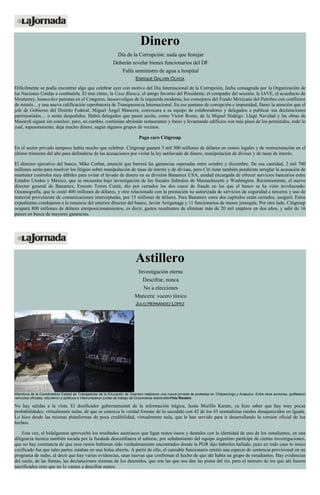 Dinero Día de la Corrupción: nada que festejar Deberán revelar bienes funcionarios del DF Falla suministro de agua a hospital ENRIQUE GALVÁN OCHOA Difícilmente se podía encontrar algo que celebrar ayer con motivo del Día Internacional de la Corrupción, fecha consagrada por la Organización de las Naciones Unidas a combatirla. El tren chino, la Casa Blanca, el amigo favorito del Presidente, el compadre del sexenio, la IAVE, el acueducto de Monterrey, losmoches panistas en el Congreso, lasnarcoligas de la izquierda moderna, los consejeros del Fondo Mexicano del Petróleo con conflictos de interés…y una nueva calificación reprobatoria de Transparencia Internacional. En ese pantano de corrupción e impunidad, llamó la atención que el jefe de Gobierno del Distrito Federal, Miguel Ángel Mancera, convocara a su equipo de colaboradores y delegados a publicar sus declaraciones patrimoniales… o serán despedidos. Habrá delegados que pasen aceite, como Víctor Romo, de la Miguel Hidalgo. Llegó Navidad y las obras de Masaryk siguen sin concluir, pero, en cambio, continúan abriendo restaurantes y bares y levantando edificios con más pisos de los permitidos, todo lo cual, supuestamente, deja mucho dinero, según algunos grupos de vecinos. Paga caro Citigroup En el sector privado tampoco había mucho que celebrar. Citigroup gastará 3 mil 500 millones de dólares en costos legales y de restructuración en el último trimestre del año para defenderse de las acusaciones por violar la ley antilavado de dinero, manipulación de divisas y de tasas de interés. El director ejecutivo del banco, Mike Corbat, anunció que barrerá las ganancias esperadas entre octubre y diciembre. De esa cantidad, 2 mil 700 millones serán para resolver los litigios sobre manipulación de tasas de interés y de divisas, pero Citi tiene también pendiente arreglar la acusación de mantener controles muy débiles para evitar el lavado de dinero en su división Banamex USA, unidad encargada de ofrecer servicios bancarios entre Estados Unidos y México, que se encuentra bajo investigación de los fiscales federales de Massachusetts y Washington. Recientemente, el nuevo director general de Banamex, Ernesto Torres Cantú, dio por cerrados los dos casos de fraude en los que el banco se ha visto involucrado: Oceanografía, que le costó 400 millones de dólares, y otro relacionado con la prestación no autorizada de servicios de seguridad a terceros y uso de material proveniente de comunicaciones interceptadas, por 15 millones de dólares. Para Banamex estos dos capítulos están cerrados, aseguró. Estos expedientes condujeron a la renuncia del anterior director del banco, Javier Arrigunaga y 11 funcionarios de menor jerarquía. Por otro lado, Citigroup ocupará 800 millones de dólares enreposicionamientos, es decir, gastos resultantes de eliminar más de 20 mil empleos en dos años, y salir de 16 países en busca de mayores ganancias. 
Astillero Investigación eterna Descifrar, nunca No a elecciones Mancera: vocero tóxico JULIO HERNÁNDEZ LÓPEZ Miembros de la Coordinadora Estatal de Trabajadores de la Educación de Guerrero realizaron una nueva jornada de protestas en Chilpancingo y Acapulco. Entre otras acciones, grafitearon vehículos oficiales, retuvieron a políticos e interrumpieron juntas de trabajo de funcionarios electoralesFoto Reuters No hay salidas a la vista. El dosificador gubernamental de la información trágica, Jesús Murillo Karam, ya hizo saber que hay muy pocas probabilidades, virtualmente nulas, de que se conozca la verdad forense de lo sucedido con 42 de los 43 normalistas rurales desaparecidos en Iguala. Lo hizo desde las mismas plataformas de poca credibilidad, virtualmente nula, que le han servido para ir desarrollando la versión oficial de los hechos. Esta vez, el hidalguense aprovechó los resultados austriacos que ligan restos óseos y dentales con la identidad de uno de los estudiantes, en una diligencia técnica también tocada por la fundada desconfianza al saberse, por señalamiento del equipo argentino partícipe de ciertas investigaciones, que no hay constancia de que esos restos hubieran sido verdaderamente encontrados donde la PGR dijo haberlos hallado, pues en todo caso lo único verificado fue que tales partes estaban en una bolsa abierta. A partir de ello, el cansable funcionario emitió una especie de sentencia provisional en un programa de radio, al decir que hay varias evidencias, unas nuevas que confirman el hecho de que ahí había un grupo de estudiantes. Hay evidencias del suelo, de las llantas, las declaraciones mismas de los detenidos, que son las que nos dan las pistas del río, pero el número de los que ahí fueron sacrificados creo que no lo vamos a descifrar nunca.  