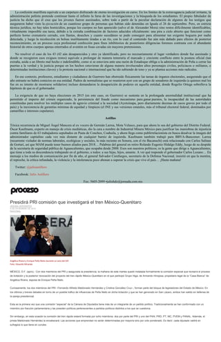 La confesión murillista equivale a un carpetazo disfrazado de eterna investigación en curso. En los límites de la extravagancia judicial irritante, la administración peñista pretende continuar hasta el infinito la farsa de las investigaciones y la búsqueda de los estudiantes. El propio fabulador de justicia ha dicho que él cree que los jóvenes fueron asesinados, sobre todo a partir de la peculiar declaración de algunos de los testigos que aseguraron haber visto la ejecución de un cuantioso grupo de personas que habían sido detenidas en Iguala el 26 de septiembre. Pero, en estricta técnica jurídica, no hay tales homicidios, porque los cuerpos no han aparecido (salvo el de Alexander Mora) sino restos difícilmente identificables, virtualmente imposible esa tarea, debido a la extraña combinación de factores aducidos oficialmente: una pira a cielo abierto que funcionó como perfecto horno crematorio cerrado, con llantas, desechos y cuanto sucedáneo se pudo conseguir para alimentar tan exigente hoguera por nadie detectada, y luego la recolección en bolsas insólitamente tiradas a un río, con lo cual el contenido fue aún más dañado para efectos de posterior reconocimiento, en un proceso cuya profesional confección para fines inhibitorios de posteriores diligencias forenses contrasta con el abundante historial de otros cuerpos apenas enterrados al aventón en fosas cavadas sin mayores pretensiones. No resolver el caso de los 43 (42 aún desaparecidos y otro ya identificado, pero no necesariamente el lugar verdadero donde fue asesinado y donde se recogieron esos exiguos restos) equivale a prolongar de manera temeraria el marcado y creciente conflicto entre la postura oficial (tan extraña, asida a un libreto mal hecho e indefendible, como si se estuviera ante una razón de Estadoque obliga a la administración de Peña a cerrar las puertas a la verdad y la justicia porque en los hechos estuvieran de alguna manera involucrados altos personajes civiles, policiacos o militares, o determinadas instituciones claves) y la protesta nacional e internacional que ha ido subiendo de tono y ya se plantea acciones más radicales. En ese contexto, profesores, estudiantes y ciudadanos de Guerrero han obstruido físicamente las tareas de órganos electorales, asegurando que el año entrante no habrá comicios en esa entidad. Padres de normalistas que se reunieron ayer con un grupo de senadores de izquierda (a quienes mal les fue en su intento de mostrarse solidarios) incluso demandaron la desaparición de poderes en aquella entidad, donde Rogelio Ortega sobrelleva la hipótesis de que es el gobernador. La exigencia de que no haya elecciones en 2015 (en este caso, en Guerrero) se sustenta en la prolongada anormalidad institucional que ha permitido el imperio del crimen organizado, la persistencia del fraude como mecanismo para ganar puestos, la incapacidad de las autoridades constituidas para resolver los múltiples casos de agravio criminal a la sociedad (Ayotzinapa, pero diariamente decenas de casos graves por todo el país) y la inexistencia de garantías mínimas de equidad y limpieza (el INE y sus versiones estatales, más el tribunal electoral federal, dominados por camarillas e intereses cupulares). Astillas Tóxica recurrencia de Miguel Ángel Mancera al ex vocero de Germán Larrea, Mota Velasco, para que ahora lo sea del gobierno del Distrito Federal. Óscar Kaufmann, experto en manejo de crisis mediáticas, dio la cara a nombre de Industrial Minera México para justificar las maniobras de injusticia contra familiares de 63 trabajadores sepultados en Pasta de Conchos, Coahuila, y ahora llega como publirrelacionista en busca desalvar la imagen del administrador capitalino cada vez más distante de cualquier barniz de izquierda. Kaufmann también trabajó para BBVA-Bancomer. Larrea (recurrente violador de normas laborales, ecológicas y sociales, lo más reciente en Sonora, con el río Bacanuchi) está relacionado con Carlos Salinas de Gortari, así que MAM puede tener buenos aliados para 2018… Palabras del general en retiro Rolando Eugenio Hidalgo Eddy, luego de su despido de la secretaría de seguridad pública de Aguascalientes, que ocupaba desde 2008: Esos son nuestros políticos; es la gente que dirige a Aguascalientes, que tiene a toda su descendencia trabajando en el gobierno, a todos: a sus hijas, hijos, amante. A ver qué responde el gobernador Carlos Lozano… En mensaje a los medios de comunicación por fin de año, el general Salvador Cienfuegos, secretario de la Defensa Nacional, insistió en que la mentira, el reproche, la crítica infundada, la violencia y la intolerancia poco abonan a superar la crisis que vive el país… ¡Hasta mañana! Twitter: @julioastillero Facebook: Julio Astillero Fax: 5605-2099 •juliohdz@jornada.com.mx 
Presidirá PRI comisión que investigará el tren México-Querétaro JESUSA CERVANTES 9 DE DICIEMBRE DE 2014 NACIONAL 
Angélica Rivera y Enrique Peña Nieto durante un acto del DIF. Foto: Eduardo Miranda 
MÉXICO, D.F. (apro).- Con dos miembros del PRI y asegurada la presidencia, la mañana de este martes quedó instalada formalmente la comisión especial que revisará el proceso de licitación y la posterior revocación del proyecto del tren rápido México-Querétaro en el que participó Grupo Higa, de Armando Hinojosa, propietario legal de la “Casa Blanca” de Angélica Rivera, esposa de Enrique Peña Nieto. 
Curiosamente, los dos miembros del PRI –Fernando Alfredo Maldonado Hernández y Cristina González Cruz–, forman parte del bloque de legisladores del Estado de México. En los últimos y breves debates en torno de un posible tráfico de influencias de Peña Nieto en dicha licitación y que se han generado en San Lázaro, ambos han salido en defensa de la pareja presidencial. 
Esta es la primera vez que una comisión “especial” de la Cámara de Diputados tiene más de un integrante de un partido político. Tradicionalmente se han conformado con un miembro por fracción parlamentaria y las presiden políticos pertenecientes a partidos políticos distintos a los que se cuestiona. 
Sin embargo, en esta ocasión la comisión del tren rápido estará formada por ocho miembros: dos por parte del PRI y uno del PAN, PRD, PT, MC, PVEM y PANAL. Además, el priista Maldonado Hernández la encabezará. Las acciones que emprendan no serán determinadas por mayoría sino por voto ponderado. Es decir, cada diputado valdrá en sufragios lo que tiene en curules.  