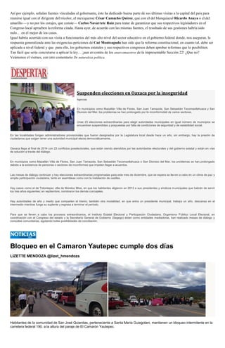Así por ejemplo, señalan fuentes vinculadas al gobernante, éste ha dedicado buena parte de sus últimas visitas a la capital del país para reunirse igual con el dirigente del tricolor, el mexiquense César Camacho Quiroz, que con el del blanquiazul Ricardo Anaya o el del amarillo —y no por los corajes, que conste— Carlos Navarrete Ruiz para tratar de garantizar que sus respectivos legisladores en el Congreso local aprueben la reforma citada. Hasta ayer, de acuerdo con las mismas fuentes, el resultado de sus gestiones habría sido nulo… en el mejor de los casos. Igual habría ocurrido con sus visita a funcionarios del más alto nivel del sector educativo en el gobierno federal donde, nos aseguran, la respuesta generalizada ante las exigencias-peticiones de Cué Monteagudo han sido que la reforma constitucional, en cuanto tal, debe ser aplicada a nivel federal y que para ello, los gobiernos estatales y sus respectivos congresos deben aprobar reformas que lo posibiliten. Tan fácil que sería concretarse a aplicar la ley… ¡aun en contra de los anarcomaestros de la impresentable Sección 22! ¿Que no? Veámonos el viernes, con otro comentario De naturaleza política. 
Suspenden elecciones en Oaxaca por la inseguridad Agencias En municipios como Mazatlán Villa de Flores, San Juan Tamazola, San Sebastián Tecomaxtlahuaca y San Dionisio del Mar, los problemas se han prolongado por la inconformidad de varios sectores. Unas 23 elecciones extraordinarias para elegir autoridades municipales en igual número de municipios se encuentran suspendidas y pospuestas por falta de condiciones de seguridad y de estabilidad social. En las localidades fungen administradores provisionales que fueron designados por la Legislatura local desde hace un año, sin embargo, hay la presión de ciudadanos que exigen tener una autoridad municipal electa democráticamente. Oaxaca llega al final de 2014 con 23 conflictos poselectorales, que están siendo atendidos por las autoridades electorales y del gobierno estatal y están en vías de solución a través del diálogo. En municipios como Mazatlán Villa de Flores, San Juan Tamazola, San Sebastián Tecomaxtlahuaca o San Dionisio del Mar, los problemas se han prolongado debido a la existencia de personas o sectores de inconformes que impiden llegar a acuerdos. Las mesas de diálogo continúan y hay elecciones extraordinarias programadas para este mes de diciembre, que se espera se lleven a cabo en un clima de paz y amplia participación ciudadana, tanto en asambleas como con la instalación de casillas. Hay casos como el de Totontepec villa de Morelos Mixe, en que los habitantes eligieron en 2013 a sus presidentes y síndicos municipales que habrán de servir los tres años siguientes; en septiembre, nombraron los demás concejales. Hay autoridades de año y medio que comparten el trienio; también otra modalidad, en que entra un presidente municipal, trabaja un año, descansa en el intermedio mientras funge su suplente y regresa a terminar el período. Para que se lleven a cabo los procesos extraordinarios, el Instituto Estatal Electoral y Participación Ciudadana, Organismo Público Local Electoral, en coordinación con el Congreso del estado y la Secretaría General de Gobierno (Segego) éstan como entidades mediadoras, han realizado mesas de diálogo y consultas comunitarias, agotando todas posibilidades de conciliación. 
Bloqueo en el Camaron Yautepec cumple dos días 
LIZETTE MENDOZA @lizet_hmendoza 
Habitantes de la comunidad de San José Quianitas, perteneciente a Santa María Guiegolani, mantienen un bloqueo intermitente en la carretera federal 190, a la altura del paraje de El Camarón Yautepec.  