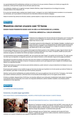 Los aproximadamente 80 manifestantes continúan con el cierre en la vía que conecta a Oaxaca con el Istmo por segundo día consecutivo, donde permiten el paso de los vehículos cada dos horas. 
Los pobladores, dirigidos por su agente municipal, Celestino Martínez, exigen transparencia en la entrega de recursos, correspondietes al ramo federal 28 y 33. 
En la zona han colocado palos y piedras para impedir el paso, y amagaron con cerrar indefinidamente la carretera si no se resuelven sus demandas, por lo que pidieron la intervención de la Secretaría General de Gobierno (Segego). 
Hasta el momento hay cientos de vehículos varados, quienes esperan un lapso de dos horas para que puedan circular. 
Maestros cierran crucero casi 12 horas 
EXIGEN PAGOS PENDIENTES DESDE HACE UN AÑO A 45 PROFESORES DE LA SIERRA 
CHRISTIAN JIMÉNEZ/Foto: CARLOS HERNÁNDEZ 
Profesores de la delegación D-II-122 de la Sección 22 bloquearon casi 12 horas este martes el crucero del estadio de beisbol para exigir el pago de nómina, pendiente desde hace más de un año. 
El secretario general de dicha delegación, Iván Caballero Caballero, manifestó que el lunes sostuvieron una reunión con representantes del Instituto Estatal de Educación Pública de Oaxaca (IEEPO), donde solicitaron el pago de los salarios a docentes que desde hace un año no han cobrado. 
El entrevistado destacó que son 45 los maestros de la región de la Sierra quienes no han recibido sus pagos. Algunos tienen más de un año sin salario, mientras que otros dejaron de percibir honorarios desde hace cinco meses. Al respecto, detalló que para poder solventar sus gastos, los maestros han tenido que adquirir cuantiosas deudas. 
Los acercamientos de las autoridades del IEEPO, dijo, han servido para darle "largas" a la petición de los docentes. "En cada reunión nos dicen que nos depositan a la siguiente quincena, pero hasta el momento no han efectuado ninguno de los pagos prometidos". 
Para efectuar la jornada de protesta, que inició a las ocho de la mañana, el contingente de docentes tuvo que costear gastos de alimentación y pasaje que ascienden a más de 3 mil pesos por persona, por lo que aseguraron que no dejarán de movilizarse hasta obtener una respuesta favorable. 
"Muchos han tenido que acudir a los bancos para solicitar préstamos y poder sobrevivir, porque el abandonar los trabajos no es una opción", dijo Iván Caballero. 
El panorama para quienes no han recibido el pago por las horas de clase que impartieron en el ciclo escolar que está por finalizar es poco alentador, pues faltan 15 días para que inicie el periodo vacacional. 
Además, muchos de los manifestantes son padres de familia, por lo que sus gastos por mes son de 5 mil a 7 mil pesos, y han tenido que subsistir vendiendo productos o alimentos tanto en las escuelas donde trabajan como en los lugares donde habitan. 
Al retirar su protesta, después de las 19.30 horas, los docentes ratificaron que continuarán movilizándose hasta obtener respuestas contundentes sobre sus demandas. De no tener una respuesta satisfactoria, advirtió Caballero Caballero, las protestas podrían radicalizarse en días siguientes. 
LO DARÍAN EN PARCIALIDADES 
Comercios, sin poder pagar aguinaldos 
AFECTADOS POR EL PLANTÓN MAGISTERIAL, PAGARÁ LA PRESTACIÓN COMO PUEDAN Y CUÁNTO TENGAN 
REYNALDO BRACAMONTES RUIZ/Foto: CARLOS ROMAN VELASCO 
Mientras los "luchadores sociales" de la Sección XXII del SNTE, cierran este año con salario puntual y seguro, y aguinaldo de 90 días, empresas y giros comerciales del Centro Histórico siguen en franca quiebra, y por lo mismo, los patrones, que por ley debemos otorgar esa prestación, no tenemos dinero para ello. 
Ello fue expresado ayer por Fabiola Calvo, presidenta del Consejo del Centro Histórico, y señaló que los patrones en estas condiciones, estamos buscando el consenso con nuestros trabajadores para pagarles el aguinaldo en dos partes.  