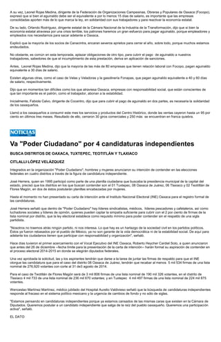A su vez, Leonel Rojas Medina, dirigente de la Federación de Organizaciones Campesinas, Obreras y Populares de Oaxaca (Focopo), expresó que si bien el aguinaldo debe ser el equivalente a por lo menos 15 días de salario, es importante que las empresas consolidadas aporten más de lo que marca la ley, en solidaridad con sus trabajadores y para reactivar la economía estatal. 
De su lado, Orlando Rodríguez, dirigente estatal de la Cámara Nacional de la Industria de la Transformación, dijo que si bien la economía estatal atraviesa por una crisis terrible, los patrones haremos un gran esfuerzo para pagar aguinaldo, porque empleadores y empleados nos necesitamos para sacar adelante a Oaxaca. 
Explicó que la mayoría de los socios de Canacintra, encaran severos aprietos para cerrar el año, sobre todo, porque muchos estamos endeudados. 
No obstante, es común en esta temporada, aplazar obligaciones de otro tipo, para cubrir el pago de aguinaldo a nuestros trabajadores, sabedores de que el incumplimiento de esta prestación, deriva en aplicación de sanciones. 
Antes, Leonel Rojas Medina, dijo que la mayoría de las más de 80 empresas que tienen relación laboral con Focopo, pagan aguinaldo equivalente a 30 días de salario. 
Existen algunas otras, como el caso de Velas y Veladoras y la gasolinería Fonapas, que pagan aguinaldo equivalente a 40 y 60 días de salario, respectivamente. 
Dijo que en momentos tan difíciles como los que atraviesa Oaxaca, empresas con responsabilidad social, que están conscientes de que tan importante es el patrón, como el trabajador, abonan a la estabilidad. 
Inicialmente, Fabiola Calvo, dirigente de Cocentro, dijo que para cubrir el pago de aguinaldo en dos partes, es necesaria la solidaridad de los oaxaqueños. 
Llamó a los oaxaqueños a consumir este mes los servicios y productos del Centro Histórico, donde las ventas cayeron hasta un 95 por ciento en últimos tres meses. Resultado de ello, cerraron 30 giros comerciales y 250 más se encuentran en franca quiebra. 
Va "Poder Ciudadano" por 4 candidaturas independientes 
BUSCA DISTRITOS DE OAXACA, TUXTEPEC, TEOTITLÁN Y TLAXIACO 
CITLALLI LÓPEZ VELÁZQUEZ 
Integrados en la organización "Poder Ciudadano", hombres y mujeres anunciaron su intención de contender en las elecciones federales en cuatro distritos a través de la figura de candidatura independiente. 
José Herrera, quien en 1995 participó como parte de una planilla ciudadana que buscaba la presidencia municipal de la capital del estado, precisó que los distritos en los que buscan contender son el 01 Tuxtepec, 08 Oaxaca de Juárez, 06 Tlaxiaco y 02 Teotiltlán de Flores Magón, en dos de éstos postularán planillas encabezadas por mujeres. 
Hasta el momento no han presentado su carta de intención ante el Instituto Nacional Electoral (INE) Oaxaca para el registro formal de las candidaturas. 
José Herrera señaló que dentro de "Poder Ciudadano" hay líderes sindicalistas, médicos, líderes pescadores y cafetaleros, así como luchadores sociales y líderes de opinión, quienes pueden captar la simpatía suficiente para cubrir con el 2 por ciento de firmas de la lista nominal por distrito, que la ley electoral establece como requisito mínimo para poder contender sin el respaldo de una sigla partidista. 
"Nosotros no traemos atrás ningún partido, ni nos interesa. Lo que hay es un hartazgo de la sociedad civil en los partidos políticos. Éstos ya fueron rebasados por el pueblo de México, ya no son garante de la vida democrática ni de la estabilidad social. De aquí para adelante los ciudadanos tienen que participar con responsabilidad y organización", señaló. 
Hace días tuvieron el primer acercamiento con el Vocal Ejecutivo del INE Oaxaca, Roberto Heycher Cardiel Soto, a quien anunciaron que antes del 26 de diciembre --fecha límite para la presentación de la carta de intención-- harán formal su aspiración de contender en el proceso electoral 2014-2015 en donde se elegirán diputados federales. 
Una vez aprobada la solicitud, las y los aspirantes tendrán que darse a la tarea de juntar las firmas de respaldo para que el INE otorgue las candidatura que para el caso del distrito 08 Oaxaca de Juárez, tendrán que recabar al menos 5 mil 534 firmas de una lista nominal de 276,920 votantes con corte al 31 de3 agosto de 2014. 
Para el caso de Teotitlán de Flores Magón será de 3 mil 806 firmas de una lista nominal de 190 mil 326 votantes, en el distrito de Tlaxiaco 4 mil 733 de una lista nominal de 236 mil 670 votantes; y en Tuxtepec 4 mil 497 firmas de una lista nominal de 224 mil 875 votantes. 
Wenceslao Martínez Martínez, médico jubilado del Hospital Aurelio Valdivieso señaló que la búsqueda de candidaturas independientes responde al fracaso en el sistema político mexicano y la urgencia de cambios de fondo y no sólo de siglas. 
"Estamos pensando en candidaturas independientes porque ya estamos cansados de las mismas caras que existen en la Cámara de Diputados. Queremos postular a un candidato independiente que salga de la raíz del pueblo oaxaqueño. Queremos una participación activa", señaló. 
EL DATO 
 