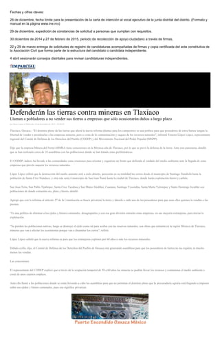 Fechas y cifras claves: 
26 de diciembre, fecha límite para la presentación de la carta de intención al vocal ejecutivo de la junta distrital del distrito. (Formato y manual en la página www.ine.mx) 
29 de diciembre, expedición de constancias de solicitud a personas que cumplan con requisitos. 
30 diciembre de 2014 y 27 de febrero de 2015, periodo de recolección de apoyo ciudadano a través de firmas. 
22 y 29 de marzo entrega de solicitudes de registro de candidaturas acompañadas de firmas y copia certificada del acta constitutiva de la Asociación Civil que forma parte de la estructura del candidato o candidata independiente. 
4 abril sesionarán consejos distritales para revisar candidaturas independientes. 
Defenderán las tierras contra mineras en Tlaxiaco Llaman a pobladores a no vender sus tierras a empresas que sólo ocasionarán daños a largo plazo por Rene Lopez el Miércoles 10 de diciembre de 2014 - 05:00:02 Tlaxiaco, Oaxaca.- “El dominio pleno de las tierras que ahora la nueva reforma plantea para los campesinos es una política para que poseedores de estos bienes tengan la libertad de vender o prestárselas a las empresas mineras, pero a costa de la contaminación y saqueo de los recursos naturales”, informó Ernesto López López, representante regional del Comité de Defensa de los Derechos del Pueblo (CODEP) y del Movimiento Nacional del Poder Popular (MNPP). Dijo que la empresa Minera del Norte/AHMSA tiene concesiones en la Mixteca alta de Tlaxiaco, por lo que se prevé la defensa de la tierra. Ante este panorama, detalló que se han realizado cerca de 10 asambleas con las poblaciones donde se han tratado estas problemáticas. El CODEP, indicó, ha llevado a las comunidades estas reuniones para orientar y organizar un frente que defienda el cuidado del medio ambiente ante la llegada de estas empresas que prevén saquear los recursos naturales. López López refirió que la destrucción del medio amiente será a cielo abierto, perecerán en su totalidad los cerros desde el municipio de Santiago Nundichi hasta la población de Santa Cruz Nundaco, y otra ruta será el municipio de San Juan Ñumi hasta la ciudad de Tlaxiaco, donde harán explotación hierro y carbón. San Juan Teita, San Pablo Tijaltepec, Santa Cruz Tacahua y San Mateo Sindihui, Cuanana, Santiago Yosondúa, Santa María Yolotepec y Santo Domingo Ixcatlán son poblaciones de donde extraerán oro, plata y hierro, detalló. Agregó que con la reforma al artículo 27 de la Constitución se busca privatizar la tierra y dársela a cada uno de los poseedores para que sean ellos quienes la vendan o las presten. “Es una política de eliminar a los ejidos y bienes comunales, desagruparlos y con esa gran división entrarán estas empresas, en sus mayoría extranjeras, para iniciar la explotación. “Se pierden las poblaciones nativas, luego se destruye el ejido como tal para acabar con las reservas naturales, son obras que entrarán en la región Mixteca de Tlaxiaco, mineras que van a afectar los ecosistemas porque van a dinamitar los cerros”, refirió. López López señaló que la nueva reforma es para que los extranjeros exploten por 60 años o más los recursos minerales. Debido a ello, dijo, el Comité de Defensa de los Derechos del Pueblo de Oaxaca está generando asambleas para que los poseedores de tierras no las regalen, ni mucho menos las vendan. Las concesiones El representante del CODEP explicó que a través de la ocupación temporal de 50 a 60 años las mineras se podrán llevar los recursos y contaminar el medio ambiente a costa de unos cuantos empleos. Ante ello llamó a las poblaciones donde se están llevando a cabo las asambleas para que no permitan el dominio pleno que la procuraduría agraria está llegando a imponer sobre sus ejidos y bienes comunales, pues eso significa privatizar. 
 