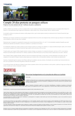 Cumple 20 días protesta en parques eólicos Empresa Acciona adeuda más de 3 millones de pesos a ejidatarios por Diana Manzo el Miércoles 10 de diciembre de 2014 - 05:00:02 Juchitán.- Ejidatarios que arriendan sus tierras a la empresa eólica Acciona cumplieron 20 días de mantener bloqueados los accesos a los parques eólicos Oaxaca II y Oaxaca IV, como protesta para exigir el pago por las afectaciones a cultivos desde el 2012, cifra que asciende a más de 3 millones de pesos. Los afectados se ubican en un puente que comunica a ambos parques eólicos y que la misma empresa construyó sin autorización de la Comisión Nacional del Agua (Conagua) en el 2011. Manifestaron que el puente construido por Acciona durante la temporada de lluvias ha servido como desagüe de altas corrientes de agua que almacena el río Espíritu Santo y que ha dañado sus cultivos de sorgo, maíz y cacahuate. Denunciaron que el encargado de la seguridad de la transnacional Acciona Infraestructura México, S.A. de C.V. los ha intimidado tomándoles fotografías que quizá utilizarán para emprender una demanda en contra de los ejidatarios, lo cual dijeron no les interesa. Los manifestantes señalaron que cuando la empresa Acciona construyó el puente no le informó a los ejidatarios, ni a alguna autoridad municipal o ejidal y solo lo efectuó con un permiso otorgado por la Comisión Nacional del Agua cuando la obra ya llevaba un 50% de avance. “Cuando supimos que Conagua le había otorgado el permiso cerramos el parque y nos opusimos a la construcción del puente, esto fue en el 2011, en ese entonces firmamos una minuta de pago de afectaciones de 3 millones, aceptamos un millón 200 mil pesos, pero que hasta la fecha la empresa hace caso omiso”, indicaron. Neira Velásquez Cabrera, ejidataria afectada, señaló que a pesar de las inclemencias del tiempo, el viento fuerte y las altas temperaturas en las noches, ella y sus compañeros no han dejado de bloquear el puente, porque aseguran que la empresa eólica se ha desatendido totalmente y ahora reclaman una indemnización. Asimismo, el apoderado legal de la empresa, César Pineda, señaló que los ejidatarios están muy molestos y han llamado como una burla lo que Acciona ha hecho con ellos, por lo que pidieron la intervención del gobierno estatal ante esta situación. “Es una burla que hemos sido objeto por la empresa Acciona, ahora no podemos cultivar, todo lo que sembramos se echa a perder, se pudre por el agua que nos llega a los terrenos, mientras que Acciona se desatiende”, concluyó. 
Denuncian hostigamiento en la consulta de eólicos en Juchitán Carlos López La Misión de Observación de la consulta para la implementación del proyecto eólico de la empresa Eólica del Sur en Juchitán, denunció un aumento de actos de intimidación y hostigamiento en contra de miembros de la Asamblea Popular del Pueblo Juchiteco (APPJ). Según el organismo, terminada la sesión en la cual fueron descalificados e insultados al cuestionar la información otorgada por la empresa Eólica del Sur, Mariano López, Isabel Jiménez y otro integrante de la APPJ, fueron seguidos por un automóvil blanco hasta el domicilio de Mariano López. Posteriormente, un automóvil gris permaneció estacionado por espacio de diez minutos afuera de su casa. “Isabel Jiménez aseguró que minutos después de haber llegado a su domicilio se escucharon tres disparos de arma de fuego que detonaron al aire, justo frente a su casa, y otros cinco más cerca, causando alarma entre los vecinos que pudieron percatarse del hecho. Mariano López supo que también cerca de su casa se escucharon dos balazos, la hora coincide con su participación en la sesión, aproximadamente 21:30 horas. Con preocupación se percató que una moto con dos personas con la cara cubierta, rondó en tres ocasiones frente a su domicilio, esto por la mañana”, denunciaron. Los representantes de la Misión de Observación manifestaron su preocupación con respecto a estos hechos que nos han sido informados, ya que no es la primera vez que se presentan durante el proceso de consulta. Los hechos de la primera vez, según señalan, se desarrollaron el 4 y 5 de noviembre, segundo y tercer día de la consulta, cuando integrantes de la APPJ fueron blanco de una serie de incidentes, entre ellos amenazas de muerte, hostigamiento en los alrededores de sus oficinas e incluso hostigamiento en el Foro Ecológico de Juchitán, donde se está llevando a cabo la consulta. “Los actos reportados resultan preocupantes porque cuestionan el respeto al principio de libertad que debe prevalecer en toda consulta de acuerdo con el Convenio 169 de la Organización Internacional del Trabajo (OIT), instrumento internacional de observancia obligatoria para el gobierno mexicano”, apuntó. Advirtieron que de no tomarse medidas efectivas que garanticen la seguridad no solamente de los integrantes de la APPJ, sino de todas las distintas organizaciones consultadas, se estaría cuestionando el carácter libre que debe prevalecer en la consulta, así como la legitimidad de la decisión que se tome con respecto a la implementación del parque eólico. 
 
