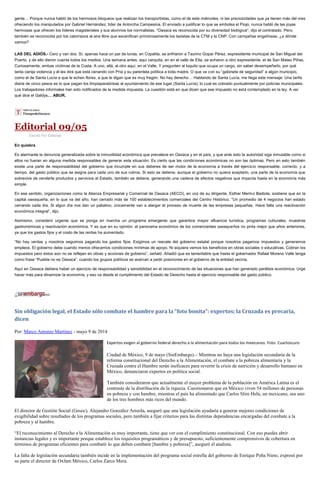 gente… Porque nunca habló de los hermosos bloqueos que realizan los transportistas, como el de este miércoles, ni las preciosidades que ya tienen más del mes
ofreciendo los manipulados por Gabriel Hernández, líder de Antorcha Campesina. El enviado a justificar lo que se embolsa el Piojo, nunca habló de las joyas
hermosas que ofrecen los líderes magisteriales y sus alumnos los normalistas. “Oaxaca es reconocida por su diversidad biológica”, dijo el contratado. Pero,
también es reconocida por los catorrazos al aire libre que escenifican primorosamente los taxistas de la CTM y la CNP. Con campañas engañosas, ¿a dónde
vamos?
LAS DEL ADIÓS.- Cero y van dos. Sí, apenas hace un par de lunas, en Copalita, se enfriaron a Taurino Gopar Pérez, expresidente municipal de San Miguel del
Puerto, y de ello dieron cuenta todos los medios. Una semana antes, aquí cerquita, en en el valle de Etla, se echaron a otro expresidente, el de San Mateo Piñas.
Curiosamente, ambas víctimas de la Costa. A uno, allá, al otro aquí, en el Valle. Y pregunten al loquito que ocupa un cargo, sin saber desempeñarlo, por qué
tanta canija violencia y él les dirá que está cenando con Pría y su parentela política a toda madre. O que va con su “gabinete de seguridad” a algún municipio,
como el de Santa Lucía a que le echen flores, a que le digan que es muy fregón. No hay derecho… Hablando de Santa Lucía, me llega este mensaje: Una tarifa
diaria de cinco pesos es lo que pagan los limpiaparabrisas al ayuntamiento de ese lugar (Santa Lucía), lo cual es cobrado puntualmente por policías municipales.
Los trabajadores informales han sido notificados de la medida impuesta. La cuestión está en que dicen que ese impuesto no está contemplado en la ley. A ver
qué dice el Galdys… ABUR.
Editorial 09/05
Escrito Por Editorial
En quiebra
Es alarmante la denuncia generalizada sobre la inmovilidad económica que prevalece en Oaxaca y en el país, y que ante esto la autoridad siga inmutable como si
ellos no fueran en alguna medida responsables de generar esta situación. Es cierto que las condiciones económicas no son las óptimas. Pero en esto también
existe una parte de responsabilidad del gobierno que incumple en sus deberes de ser motor de la economía a través del ejercicio responsable, correcto, y a
tiempo, del gasto público que se asigna para cada uno de sus rubros. Si esto se detiene, aunque el gobierno no quiera aceptarlo, una parte de la economía que
sobrevive de venderle productos y servicios al Estado, también se detiene, generando una cadena de efectos negativos que impacta hasta en la economía más
simple.
En ese sentido, organizaciones como la Alianza Empresarial y Comercial de Oaxaca (AECO), en voz de su dirigente, Esther Merino Badiola, sostiene que en la
capital oaxaqueña, en lo que va del año, han cerrado más de 100 establecimientos comerciales del Centro Histórico. “Un promedio de 4 negocios han estado
cerrando cada día. Si algún día nos dan un paliativo, únicamente van a alargar el proceso de muerte de las empresas pequeñas. Hace falta una reactivación
económica integral”, dijo.
Asimismo, consideró urgente que se ponga en marcha un programa emergente que garantice mayor afluencia turística, programas culturales, muestras
gastronómicas y reactivación económica. Y es que en su opinión, el panorama económico de los comerciantes oaxaqueños no pinta mejor que años anteriores,
ya que los gastos fijos y el costo de las rentas ha aumentado.
“No hay ventas y nosotros seguimos pagando los gastos fijos. Exigimos un rescate del gobierno estatal porque nosotros pagamos impuestos y generamos
empleos. El gobierno debe cuando menos ofrecernos condiciones mínimas de apoyo. Ni siquiera vemos los beneficios en obras sociales o educativas. Cobran los
impuestos pero éstos aún no se reflejan en obras y acciones de gobierno”, señaló. Añadió que es lamentable que hasta el gobernador Rafael Moreno Valle tenga
como frase “Puebla no es Oaxaca”, cuando los grupos políticos se acercan a pedir posiciones en el gobierno de la entidad vecina.
Aquí en Oaxaca debiera haber un ejercicio de responsabilidad y sensibilidad en el reconocimiento de las situaciones que han generado parálisis económica. Urge
hacer más para dinamizar la economía, y eso va desde el cumplimiento del Estado de Derecho hasta el ejercicio responsable del gasto público.
Sin obligación legal, el Estado sólo combate el hambre para la “foto bonita”: expertos; la Cruzada es precaria,
dicen
Por: Marco Antonio Martínez - mayo 9 de 2014
Expertos exigen al gobierno federal derecho a la alimentación para todos los mexicanos. Foto: Cuartoscuro
Ciudad de México, 9 de mayo (SinEmbargo).– Mientras no haya una legislación secundaria de la
reforma constitucional del Derecho a la Alimentación, el combate a la pobreza alimentaria y la
Cruzada contra el Hambre serán ineficaces para revertir la crisis de nutrición y desarrollo humano en
México, denunciaron expertos en política social.
También consideraron que actualmente el mayor problema de la población en América Latina es el
contraste de la distribución de la riqueza. Cuestionaron que en México viven 54 millones de personas
en pobreza y con hambre, mientras el país ha alimentado que Carlos Slim Helú, un mexicano, sea uno
de los tres hombres más ricos del mundo.
El director de Gestión Social (Gesoc), Alejandro González Arreola, aseguró que una legislación ayudaría a generar mejores condiciones de
exigibilidad sobre resultados de los programas sociales, pero también a fijar criterios para las distintas dependencias encargadas del combate a la
pobreza y al hambre.
“El reconocimiento al Derecho a la Alimentación es muy importante, tiene que ver con el cumplimiento constitucional. Con eso puedes abrir
instancias legales y es importante porque establece los requisitos programáticos y de presupuesto, suficientemente comprensivos de cobertura en
términos de programas eficientes para combatir lo que deben combatir [hambre y pobreza]”, aseguró el analista.
La falta de legislación secundaria también incide en la implementación del programa social estrella del gobierno de Enrique Peña Nieto, expresó por
su parte el director de Oxfam México, Carlos Zarco Mera.
 