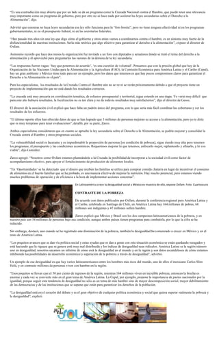 “Es una contradicción muy abierta que por un lado se da un programa como la Cruzada Nacional contra el Hambre, que puede tener una relevancia
muy importante como un programa de gobierno, pero por otro no se hace nada por acelerar las leyes secundarias sobre el Derecho a la
Alimentación”, dijo.
Advirtió que mientras no haya leyes secundarias esa ley sólo funciona para la “foto bonita”, pero no tiene ninguna efectividad ni en los programas
gubernamentales, ni en el presupuesto federal, ni en las secretarías federales.
“Han pasado tres años sin una ley que diga cómo el gobierno y otros entes vamos a coordinarnos contra el hambre, es un síntoma muy fuerte de la
disfuncionalidad de nuestras instituciones. Sería más retórica que algo efectivo para garantizar el derecho a la alimentación”, expuso el director de
Oxfam.
Asimismo recordó que hace dos meses la organización fue invitada a un foro con diputados y senadores donde se trató el tema del derecho a la
alimentación y él aprovechó para preguntarles las razones de la demora de la ley secundaria.
“Las respuestas fueron vagas: ‘hay que ponernos de acuerdo’, ‘es una cuestión de voluntad’. Pensamos que con la presión global que hay de la
Organización de las Naciones Unidas para la Alimentación y la Agricultura (FAO), la Comisión Económica para América Latina y el Caribe (Cepal),
hay un gran ambiente y México tiene todo para ser un ejemplo, pero los datos que tenemos es que hay pocos compromisos claros para garantizar el
Derecho a la Alimentación en el país”.
Para los especialistas, los resultados de la Cruzada Contra el Hambre aún no se ve ni se verán próximamente debido a que el proyecto tiene un
proyecto de implementación que no está dando los resultados correctos.
“La cruzada está muy precaria en coordinación temática, de esfuerzo presupuestal y territorial, sigue estando en una etapa. Yo vería muy difícil que
para este año hubiera resultados, la focalización no es tan clara y no da todavía resultados muy satisfactorios”, dijo el director de Gesoc.
El director de la asociación civil explicó que hace falta un padrón único del programa, con lo que sería más fácil coordinar las coberturas y ver los
resultados de los esfuerzos.
“El último reporte ellos han ofrecido datos de que se han logrado que 3 millones de personas mejoran su acceso a la alimentación, pero yo te diría
que es muy temprano para tener evaluaciones”, detalló, por su parte, Zarco.
Ambos especialistas consideraron que en cuanto se apruebe la ley secundaria sobre el Derecho a la Alimentación, se podría mejorar y consolidar la
Cruzada contra el Hambre y otros programas sociales.
“La vulnerabilidad social es lacerante y es imperdonable la proporción de personas [en condición de pobreza], sigue siendo muy alta pero tenemos
los programas, el presupuesto y las condiciones económicas. Requerimos mejorar lo que tenemos, enfocarlo mejor, replantearlo y afinarlo, y lo veo
viable”, dijo González.
Zarco agregó: “Nosotros como Oxfam estamos planteándole a la Cruzada la posibilidad de incorporar a la sociedad civil como factor de
acompañamiento efectivo, para apoyar el fortalecimiento de producción de alimentos locales.
“En ‘Oportunidades’ se ha detectado que el dinero que reciben las familias se utiliza para comprar comida chatarra en lugar de incentivar el consumo
de alimentos en el huerto familiar que se ha probado, es una manera efectiva de mejorar la nutrición. Hay mucho potencial, pero estamos viendo
muchos problemas de operación y de eficiencia a la hora de implementar acciones concretas”.
En Latinoamérica crece la desigualdad social y México es muestra de ello, expone Oxfam. Foto: Cuartoscuro
CONTRASTE DE LA POBREZA
De acuerdo con datos publicados por Oxfam, durante la conferencia regional para América Latina y
el Caribe, celebrada en Santiago de Chile, en América Latina hay 164 millones de pobres, 68
millones son indigentes y 47 millones sufren hambre.
Zarco explicó que México y Brasil son los dos campeones latinoamericanos de la pobreza, y en
nuestro país son 54 millones de personas bajo esa condición, aunque ambos países tienen programas para combatirla, por lo que la cifra se ha
reducido.
Sin embargo, destacó, aun cuando se ha registrado una disminución de la pobreza, también la desigualdad ha comenzado a crecer en México y en el
resto de América Latina.
“Los poquitos avances que se dan vía política social y estas ayudas que se dan a gente con esta situación económica se están quedando rezagados y
está haciendo que la riqueza que se genera esté muy mal distribuida y los índices de desigualdad sean ridículos. América Latina es la región número
uno en desigualdad, nosotros sacamos un informe de cómo está la desigualdad en el mundo y en la región y son datos escandalosos de cómo estamos
inhibiendo las posibilidades de desarrollo económico y superación de la pobreza a través de desigualdad”, advirtió.
Un ejemplo de esa desigualdad es que hay varios latinoamericanos entre los hombres más ricos del mundo, uno de ellos el mexicano Carlos Slim
Helú, y en contraste millones de personas viven con hambre en la región.
“Esos poquitos se llevan casi el 50 por ciento de ingresos de la región, mientras 164 millones viven en increíble pobreza, entonces la brecha es
enorme y cada vez se convierte más en el gran tema de América Latina. La Cepal, por ejemplo, propone la importancia de pactos nacionales por la
igualdad, porque seguir esta tendencia de desigualdad no sólo es un tema de más hambre sino de mayor descomposición social, mayor debilitamiento
de las democracias y de las instituciones que se supone que están para garantizar los derechos de la población.
“La desigualdad está en el corazón del debate y es el gran objetivo de cualquier política económica y social que quiera superar realmente la pobreza y
la desigualdad”, explicó.
 