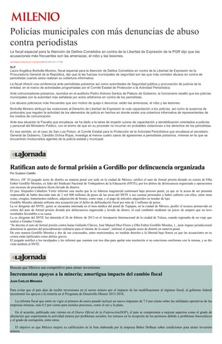 Policías municipales con más denuncias de abuso
contra periodistas
La fiscal especial para la Atención de Delitos Cometidos en contra de la Libertad de Expresión de la PGR dijo que las
acusaciones más frecuentes son las amenazas, el robo y las lesiones.
ANTONIO GONZÁLEZ VÁZQUEZ09/05/2014 07:17 PM
SLP
Laura Angélica Borbolla Moreno, fiscal especial para la Atención de Delitos Cometidos en contra de la Libertad de Expresión de la
Procuraduría General de la República, dijo que la las fuerzas municipales de seguridad son las que más cometen abusos en contra de
periodistas cuando estos realizan su cobertura informativa.
La fiscal ofreció una conferencia ante periodistas potosinos así como autoridades de Seguridad pública y procuración de justicia de la
entidad, en el marco de actividades programadas por el Comité Estatal de Protección a la Actividad Periodística.
Ante comunicadores potosinos, reunidos en el auditorio Pedro Antonio Santos de Palacio de Gobierno, la funcionaria resaltó que los policías
municipales son la autoridad más señalada por actos arbitrarios en contra de los periodistas.
Los abusos policíacos más frecuentes que son motivo de queja o denuncia, están las amenazas, el robo y las lesiones.
Borbolla Moreno atribuyó las violaciones al Derecho de Libertad de Expresión la nula capacitación a los policías, así como la ausencia de
protocolos que regulen la actividad de los elementos de policía en hechos en donde existe una cobertura informativa de representantes de
los medios de comunicación.
Ante esa situación la Fiscalía que encabeza, se ha dado a la tarea de impartir cursos de capacitación y sensibilización orientados a policías
y personal del Ministerio Público, con el ánimo de que en su proceder no incurran en probables violaciones a los derechos de los periodistas.
En ese sentido, en el caso de San Luis Potosí, el Comité Estatal para la Protección de la Actividad Periodística que encabeza el secretario
General de Gobierno, Cándido Ochoa Rojas, investiga al menos cuatro casos de agresiones a periodistas potosinos, mismas en la que se
encuentran involucrados agentes de la policía estatal y municipal.
Ratifican auto de formal prisión a Gordillo por delincuencia organizada
Por Gustavo Castillo
México, DF. El juzgado sexto de distrito en materia penal con sede en la ciudad de México, ratificó el auto de formal prisión dictado en contra de Elba
Esther Gordillo Morales, ex líder del Sindicato Nacional de Trabajadores de la Educación (SNTE), por los delitos de delincuencia organizada y operaciones
con recursos de procedencia ilícita (lavado de dinero).
El juez Alejandro Caballero Vertiz informó esta noche que la ex lideresa magisterial continuará bajo proceso penal, ya que se le acusa de ser presunta
responsable de haber desviado más de 2 mil 600 millones de pesos de las arcas del SNTE a sus cuentas personales y haber cubierto con ellos, entre otras
cosas, cirugías, tratamientos médicos, adquisición de bienes, como ropa, y el pago de artículos adquiridos en tiendas de lujo.
Gordillo Morales además enfrenta otra acusación por el delito de defraudación fiscal por más de 2 millones de pesos.
La ex dirigente del SNTE, quien se encuentra internada en el área médica del penal de Tepepan, en la ciudad de México, perdió el recurso promovido en
contra del auto de formal prisión dictado por delincuencia organizada y lavado de dinero, el cual combatió mediante un juicio de amparo que no tuvo
resultados favorables a su causa.
La ex dirigente del SNTE fue detenida el 26 de febrero de 2013 en el Aeropuerto Internacional de la ciudad de Toluca, cuando regresaba de un viaje que
realizó a Estados Unidos.
“Se decreta el auto de formal prisión contra Isaías Gallardo Chávez, José Manuel Díaz Flores y Elba Esther Gordillo Morales, (...)este órgano jurisdiccional
determina la apertura del procedimiento ordinario para el trámite de la causa”, informó el juzgado sexto de distrito en materia penal.
De esta manera Gordillo Morales y dos de sus coacusados, antes mencionados, no tendrán derecho a la libertad bajo fianza ya que las acusaciones en su
contra están tipificados como delitos graves.
El juzgado notificó a los inculpados y les informó que cuentan con tres días para apelar esta resolución si no estuvieran conformes con la misma, y se dio
vista también al SNTE.
Buscan que México sea competitivo para atraer inversiones
Incrementan apoyos a la minería; amortigua impacto del cambio fiscal
JUAN CARLOS MIRANDA
Para evitar que el país deje de recibir inversiones en el sector minero por el impacto de las modificaciones al régimen fiscal, el gobierno federal
incrementó los apoyos a la minería en el Programa de Desarrollo Minero 2013-2018.
La reforma fiscal que entró en vigor el primero de enero pasado incluyó un nuevo impuesto de 7.5 por ciento sobre las utilidades operativas de las
empresas mineras, más 0.5 por ciento para metales preciosos, como el oro y la plata.
En el acuerdo, publicado este viernes en el Diario Oficial de la Federación(DOF), el país se compromete a mejorar aspectos como el grado de
afectación que experimenta la actividad minera por problemas sociales, los retrasos en la recepción de los permisos debido a problemas burocráticos
y el grado de corrupción, entre otros.
El objetivo es que México mejore su calificación en la lista elaborada por la empresa Behre Dolbear sobre condiciones para atraer inversión
minera.
 