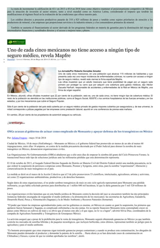 La meta de incrementar la calificación de 43.1 en 2013 a 45.0 en 2018 tiene como objetivo mantener el posicionamiento competitivo de México
para la atracción de inversión al sector minero, tanto a nivel mundial como en América Latina, considerando el impacto que tendrán las
modificaciones al régimen fiscal en la evaluación de las condiciones que ofrece nuestro país.
Los créditos directos a proyectos productivos pasarán de 318 a 825 millones de pesos y tendrán como sujetos prioritarios de atención a los
productores de mineral, a las empresas que proporcionan servicios a la industria minera y a los consumidores primarios de mineral.
También se aumenta el financiamiento al sector derivado de los programas federales en materia de garantías para la disminución del riesgo de
intermediarios financieros y acreditados directos y el acceso a mejores tasas y plazos.
Uno de cada cinco mexicanos no tiene acceso a ningún tipo de
seguro médico, revela Mapfre
Nacional / General Viernes, 09 de Mayo de 2014 21:50 hrs, por Fuente
La Jornada/Por Roberto González Amador
Uno de cada cinco mexicanos, en una población que alcanza 115 millones de habitantes y que
presenta cada vez una mayor incidencia de enfermedades crónicas, no cuenta con acceso a ningún
tipo de seguro médico, reveló este viernes la firma española Mapfre.
Las cifras muestran que un adulto mexicano que tiene posibilidad de pagar por un seguro opta
primero por proteger su carro que por adquirir una cobertura para gastos médicos, dijo Héctor
Zazueta Harfush, responsable de accidentes y enfermedades de la filial en México de Mapfre, una
firma de origen español.
En México, abundó, cifras oficiales muestran que 22 por ciento de la población, esto es, uno de cada cinco, no tiene ningún tipo de cobertura médica. El
resto de la población es atendida en las instituciones públicas, como el Seguro Social, ISSSTE o los centros hospitalarios de las fuerzas armadas y en los
estados; y por los mecanismos que cubre el Seguro Popular.
Sólo 6 por ciento de la población del país está cubierta por un seguro médico privado de gastos mayores cubiertos por aseguradora y, de ese universo, la
mitad corresponde a pólizas pagadas por las empresas como prestación laboral, apuntó en una conferencia de prensa esta mañana.
En cambio, 28 por ciento de los propietarios de automóvil asegura su vehículo.
ONGs acusan al gobierno de actuar como empleado de Monsanto y apoyar defensa de los transgénicos en México
Por: Juliana Fregoso - mayo 10 de 2014
Ciudad de México, 10 de mayo (SinEmbargo).– Monsanto en México y el gobierno federal han promovido en menos de un año al menos 60
impugnaciones, entre ellas 14 amparos, en contra de la medida precautoria decretada por el Poder Judicial para detener la siembra de maíz
transgénico en México, denunciaron organizaciones civiles.
Las Organizaciones No Gubernamentales (OBGs) añadieron que a sólo unos días de empezar la siembra del grano del Ciclo Primavera-Verano, la
trasnacional busca todo tipo de soluciones jurídicas ante las millonarias pérdidas que esta determinación representa.
El 10 de octubre de 2013, el Juzgado Federal Décimo Segundo de Distrito en Materia Civil del Distrito Federal emitió una medida precautoria, en la
que ordenó la suspensión de permisos a empresas como Monsanto, Pionner y Syngenta, entre otras, para la siembra “experimental”, liberación y
comercialización de maíz transgénico en el país.
La medida se dictó en el marco de la Acción Colectiva que el 5 de julio promovieron 53 científicos, intelectuales, agricultores, artistas y activistas,
así como 22 organizaciones ambientalistas, productivas y de derechos humanos.
Según datos de estas organizaciones, el no poder sembrar transgénicos de maíz en este ciclo agrícola representará para Monsanto una pérdida
millonaria, ya que había solicitado permiso para distribuirlas en 1 millón 840 mil hectáreas, lo que le daría ganancias por 5 mil 520 millones de
pesos.
Las organizaciones civiles lamentan que en esta batalla jurídica de Monsanto contra la decisión del juez se encuentren también las dos principales
instancias federales encargadas de resguardar el medio ambiente y la alimentación de los mexicanos: las secretarías de Agricultura, Ganadería,
Desarrollo Rural, Pesca y Alimentación (Sagarpa) y la de Medio Ambiente y Recursos Naturales (Semarnat).
“El poder que tienen las empresas agroindustriales junto con los gobiernos es enorme, en México en cuanto se ganó la suspensión, los primeros que
apelaron fueron Semanart y Sagarpa, es complicado enfrentarlas a las dos juntas. En su reporte financiero Monsanto tenía contemplado crecer en
países como México en cultivos de maíz y es obvio que al menos este año y el que sigue, no lo va a lograr”, advirtió Silvia Díaz, coordinadora de la
campaña de Agricultura Sustentable y Transgénicos de Greenpeace México.
La activista aseguró que a pesar de la prohibición para la venta de transgénicos, Monsanto seguirá obteniendo ganancias en México ya que también
controla los mercados de semillas híbridas y de paquetes tecnológicos, que incluyen herbicidas, estos últimos, representan también un peligro para la
agricultura y para el medio ambiente.
“Es bastante preocupante que estas empresas sigan teniendo ganancias porque contaminan y cuando se produce esta contaminación, los abogados de
Monsanto pueden demandar al productor y demandar la patente de la semilla… Hasta ahora ya se han detectado casos de contaminación en
Chihuahua y Oaxaca, a pesar de que no estaban aprobadas las siembras”, alertó.
 