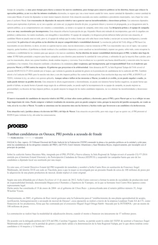 tiempo de campañas, es muy poco tiempo para darse a conocer los nuevos candidatos, poco tiempo para amarres políticos en los distritos, tienen que rehacer la
operación política, ya no va a dar los mismos resultados electorales, es seguro que van a tener menor caudal de votos, menor cantidad de diputados y menor cantidad de
votos para Murat, el sector de diputados va tener menor impacto electoral. Esta situación asociada con malos candidatos a presidentes municipales, van a bajar los votos
para el cachorro Murat. Los reacomodos de diputados de mayoría relativa van a generar nuevas inconformidades y deserciones priistas. Los anteriores diputados
electos para representar al priismo, no se van a quedar, así como así, ya pagaron derecho de piso, ya gastaron dinero y recursos en propaganda, ya se desgastaron ante la
opinión pública, ya se comprometieron con votantes y comunidades, ya tenían a su equipo de campaña, entre otras cosas. La dirigencia priista y el equipo de campaña
van a ser muy cuestionados por incompetentes. Esta situación refuerza la percepción de que Alejandro Murat está rodeado de incompetentes, que solo lo engañan con
palabras y adulaciones, los malos resultados, son innegables e inocultables. El equipo de campaña y la dirigencia priista debieron haber previsto esta situación, el
candidato Murat no puede estar en todo, pero sí, el equipo de trabajo que lo rodea. Gente que solo sabe hacer cosas burdas y sucias por su escasa inteligencia y cerrada
mentalidad. Se pulveriza el voto priista en los distritos de mayor competitividad o rentabilidad electoral. La resolución judicial del Trife obliga al PRI hacer los
reacomodos en esos distritos, es decir, en estos se esperan nuevas caras, nuevas deserciones y nuevas renuncias al PRI. Los reacomodos van a ser al vapor, van a poner
mujeres, quitar hombres, el problema es donde reubicar a los candidatos depuestos y como canalizar su inconformidad y reparar sus gastos, sobre todo, como recuperar la
confianza y credibilidad de los votantes para que apoyen a los nuevos candidatos. En los distritos de menor rentabilidad electoral para el PRI, va haber más baja de
votos. El PRI había postulado a mujeres para hacer campaña en esos distritos para aumentar la cantidad de votos priistas, a sabiendas de que la mayoría iban a perder, pero
con los reacomodos, ahora van a poner hombres, donde estaban mujeres y viceversa. Esta revoltura no va a permitir una buena identificación y conexión entre los nuevos
candidatos y los votantes. Esta situación confunde y desalienta a la ciudadanía.¡Qué vergüenza, qué incongruencia, qué irresponsabilidad! Este es el maltrato que
proyecta Murat y el PRI contra las mujeres. El gobierno que proyectan es la arbitrariedad. Ante denuncia del PT, la Sala Regional Xalapa del Trife revocó el
acuerdo IEEPCO-CG-57-2016 emitido por el Ieepco, que violenta la garantía de paridad de género en la postulación de candidaturas de la coalición del PRI. También
afectó a la Coalición del PRD, pero la sanción más dura y con alto impacto político fue contra la alianza priista. Esta resolución deja muy mal al PRI, al IEEPCO y al
TEEO, violentan la ley, no saben o no quieren aplicarla. Aunque suban o inflen en las encuestas a Murat, ya nada le es creíble, ya no puede engañar a nadie, ya
nada puede detener su posible derrota. Esta situación le afecta negativamente y electoralmente, no puede con números borrar hechos negativos, no puede borrar que
perdió el debate, no puede borrar el pasado mega negro de su arbitrario padre, no puede suplir la incompetencia de su equipo de campaña, no puede mejorar su
personalidad y su discurso de bajo impacto político, no puede mejorar la imagen de los malos candidatos impuestos, no va a detener las inconformidades y deserciones
priistas.
El nuevo reacomodo de candidatos de mayoría relativa del PRI, ya tiene altos costos políticos y electorales, para el PRI y para Murat que se va a reflejar en una
baja importante de votos. Puede comprar o inducir resultados de encuestas, pero no puede comprar votos, porque la mayoría del pueblo oaxaqueño, no vende su
voto, ni se lo va a dar a Murat. Ya nadie se emociona con las encuestas sino con los factores y hechos reales que favorecen a un candidato o lo desfavorecen.
Esta situación real y jurídica abona a la derrota del PRI y del hijo de Murat. Esta situación era previsible, pero más ciego el que no quiere ver, el PRI presionó al
IEEPCO para violentar la ley, ahí están las consecuencias.
Tumban candidaturas en Oaxaca; PRI postula a acusada de fraude
POR PEDRO MATÍAS , 9 MAYO, 2016ESTADOS
OAXACA, Oax. (apro).- El Tribunal Electoral del Poder Judicial de la Federación (TEPJF) enmendó la plana a los partidos políticos en la entidad y echó para
atrás las candidaturas de los dirigentes estatales del PRD y del PAN, Carol Antonio Altamirano y Juan Mendoza Reyes, respectivamente, por incumplir con el
principio de paridad.
Sobre la coalición Juntos Hacemos Más, integrada por el PRI, PVEM y Nueva alianza, la Sala Regional de Xalapa revocó el acuerdo CG-57-2016
emitido por el Instituto Estatal Electoral y de Participación Ciudadana de Oaxaca (IEEPCO) y suspendió las campañas hasta que uno de los
candidatos a diputado local sea sustituido por una mujer.
En este caso, el Comité Directivo Estatal del PRI respondió de inmediato y nombró a Sofía Castro Ríos en sustitución de Francisco Ángel
Maldonado, del distrito XVII con sede en Tlacolula, pese a que la mujer es investigada por un presunto fraude de cerca de 100 millones de pesos por
la adquisición de una planta productora de mezcal, donde triplicó el costo original.
Según una nota difundida por el diario Excélsior el 11 de enero de 2012, Sofía Castro convocó a formar la unión de sociedades de producción rural
de responsabilidad limitada, denominada Magueyeros Chontales y Zapotecos de Yautepec, en la que su hermano José Castro Ríos aparece como
representante legal.
Dicha unión fue constituida el 19 de enero de 2004 –en el gobierno de Ulises Ruiz– y protocolizada ante el notario público número 35, Jorge
Winckler Yessin.
Posteriormente, en 2005, el gobierno de Ruiz inició gestiones ante la Federación para el “establecimiento de una planta agroindustrial de acopio,
rectificación, homogeneización y envasado de mezcal de Oaxaca”, cuya operación se realizó a través de la empresa Leadman Trade SA de CV, como
financiera de los productores, firma que fue contratada por el extesorero Miguel Ángel Ortega Habib –buscado por la INTERPOL– por un monto de
100 millones de pesos.
La contratación se realizó bajo la modalidad de adjudicación directa, cuando el monto a financiar era únicamente de 37 millones pesos.
De acuerdo con la delegada política del CEN del PRI, Carolina Viggiano Austria, su partido acató la orden del TEPJF de sustituir a Francisco Ángel
Maldonado para cumplir con la paridad de género y para darle salida a la determinación de la Sala Regional Xalapa, por lo que ahora tendrán como
candidatos a 14 mujeres y 11 hombres.
 