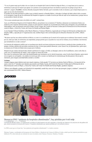 “Yo soy la quinta mujer que ha dado a luz en el patio de ese hospital (del Centro de Salud de Jalapa de Díaz), y si vengo hasta acá (a contar su
testimonio) es para que las mujeres que apenas van a juntarse con sus parejas para hacer una familia no pasen por ese peligro (al que ella se
enfrentó)”, aseguró a Excélsior, mientras abrazaba al pequeño Sabino Salvador, que le susurraba al oído en mazateco, que lo dejara bajarse para ir a
jugar con sus otros dos hermanitos.
El nombre de este bebé prematuro se debe a que su abuelo materno se llamaba Sabino, y Salvador al milagro de haber sobrevivido a un parto
en la intemperie, luego de que las enfermeras del hospital le negaran a su madre el acceso por falta de cupo en las instalaciones y porque aún no
se presentaba el doctor de turno.
“Si no somos animales para tener a los bebés en la calle”, reclamó Irma.
Ayer, en el Polyforum Siquieros de la Ciudad de México, por primera vez se reunieron 27 familias a denunciar sus testimonios frente a un
jurado de cinco expertas internacionales, quienes en junio próximo emitirán sus recomendaciones finales para entregarlas a las autoridades de
salud pública; entre las presentes estuvieron Gladys Acosta Vargas, del Comité de Naciones Unidas para la Eliminación de la Discriminación
contra la Mujer, y Alicia Ely Yamin, del Center for Health and Human Rights.
A este llamado Tribunal Simbólico sobre Muerte Materna y Violencia Obstétrica, organizado por el Grupo de Información en Reproducción
Elegida, GIRE, y apoyado por 27 organizaciones más, también llegó el alto comisionado para los Derechos Humanos de la ONU, Alberto
Brunori.
“Me parece que hay una cultura machista en México, es como si se considerara que la muerte de las mujeres por un embarazo fuera natural o normal,
por eso, antes que nada, los testimonios son importantes, porque permite que se escuchen las voces de las víctimas y de sus familiares. Son historias
que normalmente no se dan a conocer”.
Las historias de negligencia médica que se escucharon por más de seis horas incluyeron escenas de horror, muchas de éstas contadas por las
propias víctimas, quienes sólo por puras cuestiones de azar vivieron para poderlo denunciar, como Áurea Cruz, de Quintana Roo, quien narró
su estancia en el Centro de Salud como un paso por el infierno.
Después de una cesárea mal practicada, donde le perforaron la vejiga y el riñón, se desangró, entró en shock anafiláctico, estuvo ocho días en
coma, tuvo 32 transfusiones de sangre y siete cirugías en menos de un año.
Pero entre los testimonios hubo casos más desafortunados que terminaron con la vida de la paciente, como Cecilia García Sánchez, quien murió
sin un registro en un hospital, y los médicos tuvieron que salir a vocear a su familia por la vestimenta que llevaba puesta el día en que la
internaron, pues ninguna autoridad había anotado su nombre.
Víctimas
Aunque ninguna mujer debería morir por muerte materna, el año pasado 712 tuvieron ese destino final en México, y la mayoría de los
casos, como los 27 narrados ayer durante una reunión con Gladys Acosta, del Comité de Naciones Unidas para la Eliminación de la
Discriminación contra la Mujer, y Alicia Ely Yamin, del Center for Health and Human Rights, quedaron impunes.
“México está obligado a romper con la brecha de la impunidad, cuando hay casos así se tiene que perseguir, juzgar y condenar”, sentenció el
alto comisionado de la ONU, Alberto Brunori.
Trabajadores del Hospital Civil de Oaxaca protestan por condiciones laborales. Foto: Jesús Cruz
Denuncia ONG “epidemia de hospitales abandonados”; hay pérdidas por 6 mil mdp
POR LA REDACCIÓN , 9 MAYO, 2016NACIONAL
CIUDAD DE MÉXICO (apro).- La organización civil México Evalúa denunció este día la opacidad y el derroche que imperan en los proyectos de obra pública del
país, donde documentó la existencia de al menos 13 hospitales abandonados que suponen pérdidas por 6 mil millones de pesos.
La ONG acusó que en el país hay “una epidemia de hospitales abandonados” o a medio construir.
Mariana Campos, coordinadora del programa de Gasto Público y Rendición de Cuentas de México Evalúa, señaló que hay reportes periodísticos que
hablan de 50 y otros hasta de un centenar de casos en estados como Oaxaca, Veracruz, Sinaloa y Yucatán.
 