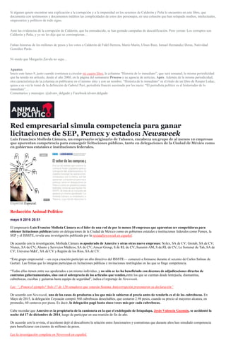 Si alguien quiere encontrar una explicación a la corrupción y a la impunidad en los sexenios de Calderón y Peña lo encuentra en este libro, que
documenta con testimonios y documentos inéditos las complicidades de estos dos personajes, en una colusión que han solapado medios, intelectuales,
empresarios y políticos de todo signo.
Ante las evidencias de la corrupción de Calderón, que ha enmudecido, se han gestado campañas de descalificación. Pero yerran: Los corruptos son
Calderón y Peña, y yo no les dije que se corrompieran…
Faltan historias de los millones de pesos y los votos a Calderón de Fidel Herrera, Mario Marín, Ulises Ruiz, Ismael Hernández Deras, Natividad
González Parás.
Ni modo que Margarita Zavala no sepa…
Apuntes
Inicio este lunes 9, justo cuando comienza a circular mi cuarto libro, la columna “Historia de lo inmediato”, que será semanal, la misma periodicidad
que ha tenido mi artículo, desde el año 2000, en la página del semanario Proceso y su agencia de noticias, Apro. Además de la misma periodicidad,
otra característica de la columna es publicarse en el mismo sitio y con un nombre. “Historia de lo inmediato” es el título de un libro de Renato Leduc,
quien a su vez lo tomó de la definición de Gabriel Peri, periodista francés asesinado por los nazis: “El periodista político es el historiador de lo
inmediato”…
Comentarios y mensajes: @alvaro_delgado y Facebook/alvaro.delgado
Red empresarial simula competencia para ganar
licitaciones de SEP, Pemex y estados: Newsweek
Luis Francisco Molleda Cámara, un empresario originario de Tabasco, encabeza un grupo de al menos 10 empresas
que aparentan competencia para conseguir licitaciones públicas, tanto en delegaciones de la Ciudad de México como
en gobiernos estatales e instituciones federales.
Especial.Especial.
Redacción Animal Político
mayo 9 2016 20:51
El empresario Luis Franciso Molleda Cámara es el líder de una red de por lo menos 10 empresas que aparentan ser competidoras para
obtener licitaciones públicas tanto en delegaciones de la Ciudad de México como en gobiernos estatales e instituciones federales como Pemex, la
SEP y el ISSSTE, revela una investigación publicada por la revistaNewsweek en español.
De acuerdo con la investigación, Molleda Cámara es apoderado de Amexire y otras otras nueve empresas: Nylex, SA de CV; Grotab, SA de CV;
Niutex, SA de CV; Abasto y Servicios Médicos, SA de CV; Amcat Group, S de RL de CV; Summit-AM, S de RL de CV; Le Sommet de Tab, SA de
CV; Universo M&C, SA de CV y Región de los Ríos, SA de CV.
“Este grupo empresarial —en cuya creación participó un alto directivo del ISSSTE— comenzó a formarse durante el sexenio de Carlos Salinas de
Gortari. Las firmas que lo integran participan en licitaciones públicas e invitaciones restringidas en las que se finge competencia.
“Todas ellas tienen entre sus apoderados a un mismo individuo, y no sólo se les ha beneficiado con decenas de adjudicaciones directas de
contratos gubernamentales, sino con el sobreprecio de los artículos que venden,entre los que se cuentan desde lentejuela, diamantina,
cubrebocas, escobas y guitarras hasta equipo de seguridad”, indica el reportaje de Newsweek.
Lee: “¿Ponen el ejemplo? Solo 17 de 128 senadores que votarán Sistema Anticorrupción presentaron su declaración”
De acuerdo con Newsweek, uno de los casos de productos a los que más le subieron el precio antes de venderlo es el de los cubrebocas. En
Mayo de 2015, la delegación Coyoacán compró 560 cubrebocas desechables, que costaron 2.98 pesos, cuando su precio al mayoreo alcanza, en
promedio, 60 centavos por pieza. Es decir, la delegación pagó hasta cinco veces más por cada cubrebocas.
Cabe recordar que Amexire es la propietaria de la camioneta en la que el exdelegado de Iztapalapa, Jesús Valencia Guzmán, se accidentó la
noche del 17 de diciembre de 2014, luego de participar en una reunión de fin de año.
De acuerdo con la revista, el accidente dejó al descubierto la relación entre funcionarios y contratistas que durante años han simulado competencia
para beneficiarse con cientos de millones de pesos.
Lee la investigación completa en Newsweek en español.
 