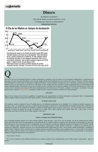 Dinero
Se disparan los alquileres
Uber sale de Austin; no quiso someterse a la ley
El colapso que viene por la contaminación
ENRIQUE GALVÁN OCHOA
Quien se ha visto en la necesidad de buscar vivienda recientemente coincidirá en que los precios se han disparado notablemente. La gente busca un
lugar para vivir que esté cerca del trabajo o de la escuela. Según estudio de Inmuebles24.com, las colonias más caras son Polanco, Condesa y Juárez,
así como Santa Fe y la Del Valle. Si usted quiere comprar en Polanco, el metro cuadrado le cuesta cerca de 71 mil pesos, mientras que en la Condesa
alcanza 52 mil, y le sigue Santa Fe, con 38 mil. Y si de rentar se trata, el lugar más caro es Polanco, donde un departamento con un promedio de 180
metros cuadrados alcanza 38 mil pesos al mes. En la Condesa van de 11 mil pesos por 54 metros cuadrados a $55 mil por 360 metros; en la Del Valle
el costo es de 7 mil pesos por un depa de 80 metros cuadrados hasta 40 mil pesos por 220 metros cuadrados. En resumen: las familias viven para
pagar la renta. El portal Inmuebles24.com pertenece a Grupo Navent y cuenta con más de 3 millones de visitas mensuales.
¿Así cómo?
Hasta el fin de semana, tres de los seis candidatos a la gubernatura de Aguascalientes no habían presentado su declaración 3de3: el independiente
Gabriel Arellano Espinosa; Jaime del Conde Ugarte, de PES, y Nora Ruvalcaba Gámez, de Morena.
No quiere acatar la ley
Uber saldrá de Austin, la capital de Texas. El sábado anterior, los habitantes participaron en un referendo. No se trataba de decidir si querían en su
territorio a Uber, y su competidor Lyft, pues ya tienen dos años operando; el asunto era si se flexibilizaban las estrictas normas sobre verificación de
antecedentes penales de los conductores mediante el análisis de huella digital. Uber no quiere acatar la ley. Un 56 por ciento de los electores se
pronunció en contra de aligerar las normas. El alcalde de la ciudad, Steve Adler, expresó que el pueblo habló alto y claro: Uber y Lyft son
bienvenidos, pero bajo las normas de la ciudad. (Igualito a Mancera.)
Ombudsman social
Asunto: el colapso de la Ciudad de México
Soy un chilango renegado, nacido en el otrora Distrito Federal. Tengo 60 años, y casi 26 de vivir en Oaxaca. Una de las razones que me orilló a
buscar otros sitios para residir fue precisamente la contaminación de la Ciudad de México, sumada al caos del tránsito, la inseguridad y el estrés que
todo esto provoca. Creo que pasan por alto lo fundamental, que sería repensar el modelo de ciudad que querrían los habitantes de la CDMX, es decir,
revisar si debería seguir creciendo como lo ha hecho hasta ahora, concentrando el poder político, económico y cultural en un territorio que, de
acuerdo con referencias y opiniones diversas, no es autosustentable desde ningún punto de vista y, por lo mismo, resulta inmanejable y condenado al
colapso tarde o temprano. Estoy consciente de los enormes intereses económicos y políticos que se imponen, pero, si lo que sobra en la Ciudad de
México es gente, ¿por qué entonces no se plantea con determinación y visión de futuro la desconcentración de la misma para detener su crecimiento e
impulsar la migración de personas a otras regiones?
Jorge López L./Oaxaca
R: No van a entender los que debieran entender que el colapso sucederá. Por la contaminación, por la falta de agua o electricidad… algo va a
suceder.
Twitteratti
 