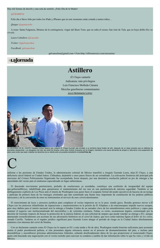 Hay mil formas de decirlo y una sola de sentirlo. ¡Feliz Día de la Madre!
@FIL0S0FIA
Feliz día a Steve Jobs por todos los iPads y iPhones que en este momento están criando a tantos niños…
Quique @egonayerbe
A rezar: Santa Fulgencia, líbranos de la contingencia; virgen del Buen Tono, que no suba el ozono; San José de Tula, que no haya doble Hoy no
circula.
Laura Caballero @Laucaba
Twitter: @galvanochoa
FaceBook: galvanochoa
galvanochoa@gmail.com • Foro:http://elforomexico.com/encuestas/
Astillero
El Chapo cantarín
Judicatura: más privilegios
Luis Francisco Molleda Cámara
Mezclas gasolineras contaminantes
JULIO HERNÁNDEZ LÓPEZ
LA DEFENSA DE EL CHAPO. Estados Unidos espera que Joaquín El Chapo Guzmán sea enviado a su territorio hacia finales de año, después de un largo proceso que su defensa ha
prometido obstaculizar. Los abogados del líder del cártel de Sinaloa, entre ellos Andrés Granados (en la imagen), tramitaron una nueva demanda de amparo y obtuvieron una suspensión de
plano para evitar que sean violados los derechos de su cliente ante una posible extradición inmediataFoto Ap
Conforme a las presiones de Estados Unidos, la administración colonial de México transfirió a Joaquín Guzmán Loera, alias El Chapo, a una
deficitaria cárcel federal en Ciudad Juárez, Chihuahua, dejándolo a unos pasos físicos de ser extraditado. La colocación fronteriza del principal jefe
mexicano del Crimen Políticamente Organizado fue acompañada, horas después, por una denotativa resolución judicial en pro de entregar a las
autoridades del vecino país al sinaloense especializado en fugas subterráneas.
El descarado movimiento penitenciario, preludio de resoluciones ya acordadas, constituye una confesión de incapacidad del equipo
que gobiernaMéxico, inhabilitado para garantizarse el mantenimiento del reo non en una penitenciaría de máxima seguridad. También es un
doblegamiento explícito de Los Pinos ante el interés de Washington (sea quien fuere el ocupante formal del poder ejecutivo) de hacerse de un testigo
y partícipe de primera línea de los trasiegos criminales que han constituido una fuente muy importante de constitución de los poderes públicos
mexicanos y de la conversión de estos en instrumentos al servicio de esos cártelesdominantes.
El retorcimiento de leyes y procesos jurídicos para complacer al vecino imperioso no es lo peor, siendo grave. Resulta grotesco mover a El
Chapo con los pretextos infantiloides de reparaciones y mantenimientos en la prisión de El Altiplano y de rotacionespara impedir nuevos escapes,
pero muy dañina para el interés nacional será la entrega a Estados Unidos de un narrador clave de los entendimientos entre políticos y capos para
sostener el negocio casi institucionalizado del narcotráfico y de vertientes similares. Faltan, es cierto, escaramuzas legales, comenzando por la
decisión de Guzmán respecto de buscar la protección de la justicia federal, en una solicitud de amparo que puede retardar su entrega a EU, aunque
amenazado extraoficialmente con acciones de sus adversarios históricos en el cártel de Juárez, que tuvo como máxima figura al Señor de los cielos,
Amado Carrillo. Tardarse en el regateo jurídico significará para Guzmán Loera alargar el periodo de riesgo en la Ciudad Juárez absolutamente
contraria a los intereses del cártel de Sinaloa.
Con un declarante cantarín como El Chapo (se le espera en EU a más tardar a fin de año), Washington tendrá historias suficientes para acometer
contra el poder presidencial peñista, si éste presentara alguna reticencia menor en el proceso de desmantelamiento del país, e incluso para
desestabilizar y ensombrecer próximas administraciones federales, soltando dosificadamente datos de los que proporcione el mencionado Chapo,
quien está buscando una negociación con el vecino norteño para suavizar su condena a cambio de dar información sobre lo que ha visto y vivido en
México.
 