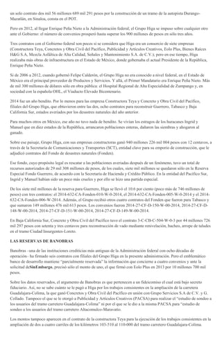 un solo contrato dos mil 56 millones 689 mil 291 pesos por la construcción de un tramo de la autopista Durango-
Mazatlán, en Sinaloa, consta en el POT.
Pero en 2012, al llegar Enrique Peña Nieto a la Administración federal, el Grupo Higa se impuso sobre cualquier otro
ante el Gobierno: el número de convenios prosperó hasta superar los 900 millones de pesos en sólo tres años.
Tres contratos con el Gobierno federal son pocos si se considera que Higa era un consorcio de siete empresas
(Constructora Teya, Concretos y Obra Civil del Pacífico, Publicidad y Artículos Creativos, Eolo Plus, Bienes Raíces
H&G S.A, Mezcla Asfáltica de Alta Calidad, Señales y Mantenimiento S.A. de C.V.); pero en ese tiempo, Higa
realizaba más obras de infraestructura en el Estado de México, donde gobernaba el actual Presidente de la República,
Enrique Peña Nieto.
Si de 2006 a 2012, cuando gobernó Felipe Calderón, el Grupo Higa no era conocido a nivel federal, en el Estado de
México era el principal proveedor de Productos y Servicios. Y allá, el Primer Mandatario era Enrique Peña Nieto. Más
de mil 300 millones de dólares sólo en obra pública: el Hospital Regional de Alta Especialidad de Zumpango y, en
sociedad con la española OHL, el Viaducto Elevado Bicentenario.
2014 fue un año bendito. Por lo menos para las empresa Constructora Teya y Concreto y Obra Civil del Pacífico,
filiales del Grupo Higa, que obtuvieron entre las dos, ocho contratos para reconstruir Guerrero, Tabasco y Baja
California Sur, estados averiados por los desastres naturales del año anterior.
Para muchos otros en México, ese año no tuvo nada de bendito. Se vivían los estragos de los huracanes Ingrid y
Manuel que en diez estados de la República, arrancaron poblaciones enteras, dañaron las siembras y ahogaron al
ganado.
Sobre ese paisaje, Grupo Higa, con sus empresas constructoras ganó 940 millones 226 mil 004 pesos con 12 centavos, a
través de la Secretaría de Comunicaciones y Transportes (SCT), entidad clave para su emporio de construcción, que le
adjudicó contratos del Fondo de desastres naturales (Fonden).
Ese fondo, cuyo propósito legal es rescatar a las poblaciones averiadas después de un fenómeno, tuvo un total de
recursos autorizados de 29 mil 308 millones de pesos, de los cuales, siete mil millones se quedaron sólo en la Reserva
Especial Fondo Guerrero, de acuerdo con la Secretaría de Hacienda y Crédito Público. En la entidad del Pacífico Sur,
Ingrid y Manuel habían sido un poco más crueles y por ello se hizo una partida especial.
De los siete mil millones de la reserva para Guerrero, Higa se llevó el 10.6 por ciento (poco más de 746 millones de
pesos) con tres contratos: el 2014-632-CA-Fonden-010-W-0-2014, el 2014-632-CA-Fonden-005-W-0-2014 y el 2014-
632-CA-Fonden-006-W-2014. Además, el Grupo recibió otros cuatro contratos del Fonden que fueron para Tabasco y
que sumaron 149 millones 476 mil 613 pesos. Los convenios fueron 2014-27-CF-D-150-W-00-2014, 2014-27-CF-D-
148-W-00-2014, 2014-27-CF-D-151-W-00-2014, 2014-27-CF-D-149-W-00-2014.
En Baja California Sur, Concreto y Obra Civil del Pacífico tuvo el contrato 3-C-CB-C-504-W-0-3 por 44 millones 726
mil 297 pesos con setenta y tres centavos para reconstrucción de vado mediante renivelación, bacheo, arrope de taludes
en el tramo Ciudad Insurgentes-Loreto.
LAS RESERVAS DE BANOBRAS
Banobras –una de las instituciones crediticias más antiguas de la Administración federal con ocho décadas de
operación– ha firmado seis contratos con filiales del Grupo Higa en la presente administración. Pero el emblemático
banco de desarrollo mantiene “parcialmente reservada” la información que concierne a cuatro convenios y ante la
solicitud deSinEmbargo, precisó sólo el monto de uno, el que firmó con Eolo Plus en 2013 por 10 millones 700 mil
pesos.
Sobre los datos reservados, el argumento de Banobras es que pertenecen a un fideicomiso el cual está bajo secreto
fiduciario. Así, no se sabe cuánto se le pagó a Higa por los trabajos consistentes en la ampliación de la carretera
Guadalajara-Colima, la que ganó Concretos y Obra Civil del Pacífico en unión con Grupo Servicios S.A de C.V. y G.
Collado. Tampoco el que se le otorgó a Publicidad y Artículos Creativos (PACSA) para realizar el “estudio de sondeo a
los usuarios del tramo carretero Guadalajara-Colima” ni por el que se le dio a la misma PACSA para “estudio de
sondeo a los usuarios del tramo carretero Altacomulco-Maravatío.
Los montos tampoco aparecen en el contrato de la constructora Teya para la ejecución de los trabajos consistentes en la
ampliación de dos a cuatro carriles de los kilómetros 103-510 al 110-000 del tramo carretero Guadalajara-Colima.
 