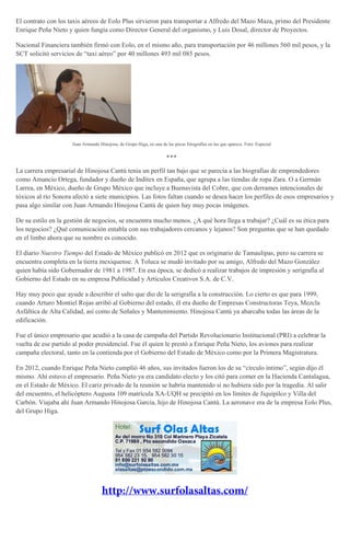 El contrato con los taxis aéreos de Eolo Plus sirvieron para transportar a Alfredo del Mazo Maza, primo del Presidente
Enrique Peña Nieto y quien fungía como Director General del organismo, y Luis Dosal, director de Proyectos.
Nacional Financiera también firmó con Eolo, en el mismo año, para transportación por 46 millones 560 mil pesos, y la
SCT solicitó servicios de “taxi aéreo” por 40 millones 493 mil 085 pesos.
Juan Armando Hinojosa, de Grupo Higa, en una de las pocas fotografías en las que aparece. Foto: Especial
***
La carrera empresarial de Hinojosa Cantú tenía un perfil tan bajo que se parecía a las biografías de emprendedores
como Amancio Ortega, fundador y dueño de Inditex en España, que agrupa a las tiendas de ropa Zara. O a Germán
Larrea, en México, dueño de Grupo México que incluye a Buenavista del Cobre, que con derrames intencionales de
tóxicos al río Sonora afectó a siete municipios. Las fotos faltan cuando se desea hacer los perfiles de esos empresarios y
pasa algo similar con Juan Armando Hinojosa Cantú de quien hay muy pocas imágenes.
De su estilo en la gestión de negocios, se encuentra mucho menos. ¿A qué hora llega a trabajar? ¿Cuál es su ética para
los negocios? ¿Qué comunicación entabla con sus trabajadores cercanos y lejanos? Son preguntas que se han quedado
en el limbo ahora que su nombre es conocido.
El diario Nuestro Tiempo del Estado de México publicó en 2012 que es originario de Tamaulipas, pero su carrera se
encuentra completa en la tierra mexiquense. A Toluca se mudó invitado por su amigo, Alfredo del Mazo González
quien había sido Gobernador de 1981 a 1987. En esa época, se dedicó a realizar trabajos de impresión y serigrafía al
Gobierno del Estado en su empresa Publicidad y Artículos Creativos S.A. de C.V.
Hay muy poco que ayude a describir el salto que dio de la serigrafía a la construcción. Lo cierto es que para 1999,
cuando Arturo Montiel Rojas arribó al Gobierno del estado, él era dueño de Empresas Constructoras Teya, Mezcla
Asfáltica de Alta Calidad, así como de Señales y Mantenimiento. Hinojosa Cantú ya abarcaba todas las áreas de la
edificación.
Fue el único empresario que acudió a la casa de campaña del Partido Revolucionario Institucional (PRI) a celebrar la
vuelta de ese partido al poder presidencial. Fue él quien le prestó a Enrique Peña Nieto, los aviones para realizar
campaña electoral, tanto en la contienda por el Gobierno del Estado de México como por la Primera Magistratura.
En 2012, cuando Enrique Peña Nieto cumplió 46 años, sus invitados fueron los de su “círculo íntimo”, según dijo él
mismo. Ahí estuvo el empresario. Peña Nieto ya era candidato electo y los citó para comer en la Hacienda Cantalagua,
en el Estado de México. El cariz privado de la reunión se habría mantenido si no hubiera sido por la tragedia. Al salir
del encuentro, el helicóptero Augusta 109 matrícula XA-UQH se precipitó en los límites de Jiquipilco y Villa del
Carbón. Viajaba ahí Juan Armando Hinojosa García, hijo de Hinojosa Cantú. La aeronave era de la empresa Eolo Plus,
del Grupo Higa.
 