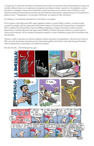 “A juzgar por los cientos de solicitudes de información ante el Inai, los mexicanos desean desenmarañar las tramas que
vinculan millones de pesos con sospechas de corrupción o privilegio en ambos corporativos. Investigadores, tesistas,
periodistas o ciudadanos comunes han manifestado su deseo de contar con los contratos entre el Gobierno y estas
empresas; además de pormenores de reuniones que han implicado a funcionarios, según puede leerse en las peticiones”,
plantea el texto “’Transparencia’ a la mexicana: 200 mil por ver contrato de OHL con Pemex”.
Sin embargo, a esa muralla de opacidad no se le ha hecho ni un rasguño.
Por el contrario, tanto Higa como OHL siguen captando contratos a niveles federal y estatal, y viviendo su jauja
sexenal. Por ejemplo, entre las instituciones del Gobierno federal, la Secretaría de Comunicaciones y Transportes
(SCT), el Banco Nacional de Obras y Servicios Públicos (Banobras), el Banco Nacional de Comercio Exterior
(Bancomext), el Instituto Mexicano del Seguro Social (IMSS) y Petróleos Mexicanos (Pemex) se cuentan entre los
clientes más recurrentes. De los contratos de gobiernos estatales ya mejor ni hablamos, porque ahí la oscuridad es aún
más profunda.
Entonces, viendo lo que pasa con estas dos empresas, muchos mexicanos nos preguntamos: ¿De qué sirven el Inai, la
SFP y las miles de promesas realizadas por altos funcionarios públicos del Estado, incluyendo al propio Presidente,
sobre la transparencia y el privilegio a la rendición de cuentas?
Puro bla, bla, blá… Pura baba de perico, pues.
 