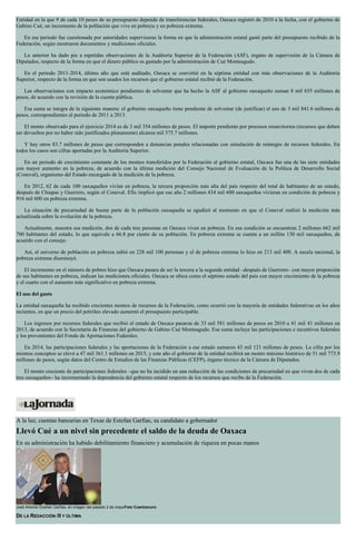 Entidad en la que 9 de cada 10 pesos de su presupuesto depende de transferencias federales, Oaxaca registró de 2010 a la fecha, con el gobierno de
Gabino Cué, un incremento de la población que vive en pobreza y en pobreza extrema.
En ese periodo fue cuestionada por autoridades supervisoras la forma en que la administración estatal gastó parte del presupuesto recibido de la
Federación, según mostraron documentos y mediciones oficiales.
Lo anterior ha dado pie a repetidas observaciones de la Auditoría Superior de la Federación (ASF), órgano de supervisión de la Cámara de
Diputados, respecto de la forma en que el dinero público es gastado por la administración de Cué Monteagudo.
En el periodo 2011-2014, último año que está auditado, Oaxaca se convirtió en la séptima entidad con más observaciones de la Auditoría
Superior, respecto de la forma en que son usados los recursos que el gobierno estatal recibió de la Federación.
Las observaciones con impacto económico pendientes de solventar que ha hecho la ASF al gobierno oaxaqueño suman 8 mil 655 millones de
pesos, de acuerdo con la revisión de la cuenta pública.
Esa suma se integra de la siguiente manera: el gobierno oaxaqueño tiene pendiente de solventar (de justificar) el uso de 3 mil 841.6 millones de
pesos, correspondientes al periodo de 2011 a 2013.
El monto observado para el ejercicio 2014 es de 3 mil 354 millones de pesos. El importe pendiente por procesos resarcitorios (recursos que deben
ser devueltos por no haber sido justificados plenamente) alcanza mil 375.7 millones.
Y hay otros 83.7 millones de pesos que corresponden a denuncias penales relacionadas con simulación de reintegro de recursos federales. En
todos los casos son cifras aportadas por la Auditoría Superior.
En un periodo de crecimiento constante de los montos transferidos por la Federación al gobierno estatal, Oaxaca fue una de las siete entidades
con mayor aumento en la pobreza, de acuerdo con la última medición del Consejo Nacional de Evaluación de la Política de Desarrollo Social
(Coneval), organismo del Estado encargado de la medición de la pobreza.
En 2012, 62 de cada 100 oaxaqueños vivían en pobreza, la tercera proporción más alta del país respecto del total de habitantes de un estado,
después de Chiapas y Guerrero, según el Coneval. Ello implicó que ese año 2 millones 434 mil 600 oaxaqueños vivieran en condición de pobreza y
916 mil 600 en pobreza extrema.
La situación de precariedad de buena parte de la población oaxaqueña se agudizó al momento en que el Coneval realizó la medición más
actualizada sobre la evolución de la pobreza.
Actualmente, muestra esa medición, dos de cada tres personas en Oaxaca viven en pobreza. En esa condición se encuentran 2 millones 662 mil
700 habitantes del estado, lo que equivale a 66.8 por ciento de su población. En pobreza extrema se cuenta a un millón 130 mil oaxaqueños, de
acuerdo con el consejo.
Así, el universo de población en pobreza subió en 228 mil 100 personas y el de pobreza extrema lo hizo en 213 mil 400. A escala nacional, la
pobreza extrema disminuyó.
El incremento en el número de pobres hizo que Oaxaca pasara de ser la tercera a la segunda entidad –después de Guerrero– con mayor proporción
de sus habitantes en pobreza, indican las mediciones oficiales. Oaxaca se ubica como el séptimo estado del país con mayor crecimiento de la pobreza
y el cuarto con el aumento más significativo en pobreza extrema.
El uso del gasto
La entidad oaxaqueña ha recibido crecientes montos de recursos de la Federación, como ocurrió con la mayoría de entidades federativas en los años
recientes, en que un precio del petróleo elevado aumentó el presupuesto participable.
Los ingresos por recursos federales que recibió el estado de Oaxaca pasaron de 33 mil 581 millones de pesos en 2010 a 41 mil 41 millones en
2013, de acuerdo con la Secretaría de Finanzas del gobierno de Gabino Cué Monteagudo. Esa suma incluye las participaciones e incentivos federales
y los provenientes del Fondo de Aportaciones Federales.
En 2014, las participaciones federales y las aportaciones de la Federación a ese estado sumaron 43 mil 121 millones de pesos. La cifra por los
mismos conceptos se elevó a 47 mil 361.1 millones en 2015, y este año el gobierno de la entidad recibirá un monto máximo histórico de 51 mil 773.9
millones de pesos, según datos del Centro de Estudios de las Finanzas Públicas (CEFP), órgano técnico de la Cámara de Diputados.
El monto creciente de participaciones federales –que no ha incidido en una reducción de las condiciones de precariedad en que viven dos de cada
tres oaxaqueños– ha incrementado la dependencia del gobierno estatal respecto de los recursos que recibe de la Federación.
A la luz, cuentas bancarias en Texas de Estefan Garfias, su candidato a gobernador
Llevó Cué a un nivel sin precedente el saldo de la deuda de Oaxaca
En su administración ha habido debilitamiento financiero y acumulación de riqueza en pocas manos
José Antonio Estefan Garfias, en imagen del pasado 2 de mayoFoto Cuartoscuro
DE LA REDACCIÓN /II Y ÚLTIMA
 