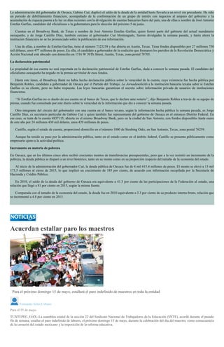 La administración del gobernador de Oaxaca, Gabino Cué, duplicó el saldo de la deuda de la entidad hasta llevarla a un nivel sin precedente. Ha sido
un periodo de debilitamiento financiero, acompañado de la conformación de un grupo de interés con negocios al amparo del gobierno y la
acumulación de riqueza puesta a la luz en días recientes con la divulgación de cuentas bancarias fuera del país, una de ellas a nombre de José Antonio
Estefan Garfias, candidato del oficialismo a la gubernatura para la elección del próximo 5 de junio.
Cuentas en el Broadway Bank, de Texas a nombre de José Antonio Estefan Garfias, quien formó parte del gabinete del actual mandatario
oaxaqueño, y de Jorge Castillo Díaz, también cercano al gobernador Cué Monteagudo, fueron divulgadas la semana pasada, y hasta ahora la
institución financiera no se ha pronunciado sobre la publicación de esa información.
Una de ellas, a nombre de Estefan Garfias, tiene el número 7323258 y fue abierta en Austin, Texas. Tiene fondos disponibles por 27 millones 730
mil dólares, unos 477 millones de pesos. En ella, el candidato a gobernador de la coalición que formaron los partidos de la Revolución Democrática y
Acción Nacional está ubicado con domicilio en 1516 W 30Th Street, Austin, Texas, zona postal 78705.
La declaración patrimonial
La propiedad de esa cuenta no está reportada en la declaración patrimonial de Estefan Garfias, dada a conocer la semana pasada. El candidato del
oficialismo oaxaqueño ha negado en la prensa ser titular de esos fondos.
Hasta este lunes, el Broadway Bank no había hecho declaración pública sobre la veracidad de la cuenta, cuya existencia fue hecha pública por
Benjamín Robles, candidato a gobernador de Oaxaca por el Partido del Trabajo. La Jornadasolicitó a la institución bancaria texana saber si Estefan
Garfias es su cliente, pero no hubo respuesta. Las leyes bancarias garantizan el secreto sobre información privada de usuarios de instituciones
financieras.
‘‘Si Estefan Garfias no es dueño de esa cuenta en el banco de Texas, que lo declare ante notario’’, dijo Benjamín Robles a través de su equipo de
prensa, cuando fue consultado por este diario sobre la veracidad de la información que dio a conocer la semana pasada.
Otro integrante del círculo del gobernador con una cuenta en el banco texano, según la información hecha pública la semana pasada, es Jorge
Castillo Díaz, ex secretario particular de Gabino Cué y quien también fue representante del gobierno de Oaxaca en el entonces Distrito Federal. En
ese caso, se trata de la cuenta 4837115, abierta en el mismo Broadway Bank, pero en la ciudad de San Antonio, con fondos disponibles hasta enero
de este año por 24 millones 430 mil dólares, unos 420 millones de pesos.
Castillo, según el estado de cuenta, proporcionó domicilio en el número 1000 de Steubing Oaks, en San Antonio, Texas, zona postal 76259.
Aunque ha tenido su paso por la administración pública, tanto en el estado como en el ámbito federal, Castillo se presenta públicamente como
empresario ajeno a la actividad política.
Incremento en materia de pobreza
En Oaxaca, que en los últimos cinco años recibió crecientes montos de transferencias presupuestales, pero que a la vez resintió un incremento de la
pobreza, la deuda pública se disparó a un nivel histórico, tanto en su monto como en su proporción respecto del tamaño de la economía del estado.
Al inicio de la administración del gobernador Cué, la deuda pública de Oaxaca fue de 4 mil 615.4 millones de pesos. El monto se elevó a 13 mil
175.5 millones al cierre de 2015, lo que implicó un crecimiento de 185 por ciento, de acuerdo con información recopilada por la Secretaría de
Hacienda y Crédito Público.
En 2010, el saldo de la deuda del gobierno de Oaxaca era equivalente a 41.3 por ciento de las participaciones de la Federación al estado, una
relación que llegó a 81 por ciento en 2015, según la misma fuente.
Comparada con el tamaño de la economía del estado, la deuda fue en 2010 equivalente a 2.3 por ciento de su producto interno bruto, relación que
se incrementó a 4.8 por ciento en 2015.
Acuerdan estallar paro los maestros
Fernando Soler
Para el próximo domingo 15 de mayo, estallará el paro indefinido de maestros en toda la entidad
Fernando Soler Urbano
Para el 15 de mayo
TUXTEPEC, OAX.-La asamblea estatal de la sección 22 del Sindicato Nacional de Trabajadores de la Educación (SNTE), acordó durante el pasado
fin de semana, estallar el paro indefinido de labores, el próximo domingo 15 de mayo, durante la celebración del día del maestro, como consecuencia
de la cerrazón del estado mexicano y la imposición de la reforma educativa.
 