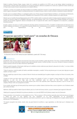 Señaló el profesos Francisco Durán Azamar, titular de la comisión de escalafón de la CNTE, que en esta huelga, habrán de participar en
movilizaciones, el 80 por ciento de la membresía con acciones de protestas, además de un plantón en el zócalo de la capital del estado, mientras que
el 20 por ciento restante, llevará a cabo protestas en la ciudad de México.
Asimismo, y en base a los acuerdos que fueron tomados en la asamblea estatal de la sección 22, el paro laboral iniciará con una marcha que iniciará
desde la agencia municipal de Viguera, localidad perteneciente a la ciudad de Oaxaca, rumbo al zócalo en donde se instalarán de manera indefinida.
En tanto, que en la ciudad de México, el contingente partirá a las 10 horas de la Ex Normal Superior de México, a la Secretaría de Gobernación,
mientras que será la Coordinadora Nacional de Trabajadores de la Educación (CNTE), donde se instalará el plantón en la capital del país.
Mientras que la Asamblea Nacional Representativa de la CNTE, también ratificó su postura de estallar la huelga nacional magisterial el próximo 15
de mayo, en diversos estados de la República Mexicana, con pronunciamientos como el de la exigencia de la libertad inmediata de los presos
políticos del movimiento magisterial, además de demandar un alto a la represión del estado, contra los trabajadores de la educación y estudiantes
normalistas del país.
En tanto, respecto a las tareas se acordó la integración del pliego petitorio nacional de la CNTE, el respaldo a la Subsecretaría de Educación de los
Pueblos Originarios de Guerrero y la exigencia de la pronta emisión de los nombramientos de la estructura y la liberación de recursos financieros
para la implementación de los proyectos educativos alternativos.
Preparan operativo "anti-paro" en escuelas de Oaxaca
La Sección 22 de la CNTE anunció un paro indefinido, a partir del 15 de mayo.
Amando Orozco
JUCHITÁN, OAX- Frente al anuncio de la Sección 22 de iniciar un paro de labores a partir del próximo 15 de mayo, el titular del IEEPO, Moisés
Robles Cruz reveló que tienen listo un operativo para visitar escuela por escuela y verificar las faltas, y en su caso, rescindir el contrato de trabajo de
quienes incurran en más de tres faltas consecutivas injustificadas.
Desde la capital oaxaqueña, el funcionario señaló que en la entidad no existen condiciones para detener la educación de la niñez, “y se tiene el deber
de cumplir con la misión de las clases”.
“Todos lo queremos, comité de padres de familia, autoridades municipales y estatales. No hay una persona que en su sano juicio diga que no quiere
mandar a sus hijos a clases”.
Dijo que cuando hay un paro de clases, se altera el ritmo de vida de una comunidad, pues los padres arreglan a sus hijos los llevan a la escuela y ellos
a trabajar.
“Cuando no ocurre esto todos sufren, pues los hijos se quedan con la abuelita, el vecino o se exponen a riesgos jugando en la calle y dejan de
prepararse, y por eso les digo que no hay condiciones para un paro en este ciclo escolar”, reiteró.
Robles Cruz señaló que se trata de un ciclo escolar histórico pues solo se han registrado cuatro suspensiones parciales, lo que en 30 años no se
cumplía al 100 por ciento con el programa de estudios.
En ese sentido, previendo que de forma parcial, haya maestros que no acudan a laborar el próximo lunes, existe un operativo con el Gobierno estatal
para verificar las faltas.
Optimista, señaló que podría no haber tal paro de labores, pues ese el sentir de diversos sectores, ya que no elementos para negociar la educación.
Añadió que la exigencia de libertad de los profesores detenidos, no es tema del IEEPO ni del Gobierno estatal, sino de la Federación.
El pase automático a los normalistas ya está prohibido por la ley. “Pero ya tenemos a 500 normalistas registrados para el próximo proceso de ingreso
a finales de junio, lo que significa que esos normalistas ya no están esperanzados en la movilización”.
Llamó a los trabajadores al servicio de la educación a que honren su profesión y que no se dejen que 250 integrantes de la cúpula sindical tomen la
decisión por 83 mil trabajadores.
“El maestro oaxaqueño tiene talento, mucha valía, una gran historia de sacrificios y sigue superándose, no debe dejar que lo chantajeen unos
cuantos”.
 