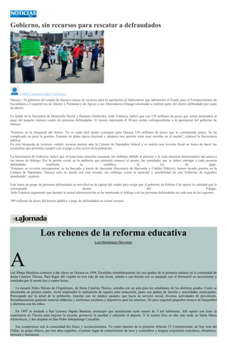Gobierno, sin recursos para rescatar a defraudados
Citlalli Luciana López Velázquez
Oaxaca.- El gobierno del estado de Oaxaca carece de recursos para la aportación al fideicomiso que administra el Fondo para el Fortalecimiento de
Sociedades y Cooperativas de Ahorro y Préstamo y de Apoyo a sus Ahorradores (Fipago) destinado a restituir parte del dinero defraudado por cajas
de ahorro.
La titular de la Secretaría de Desarrollo Social y Humano (Sedesoh), Aida Valencia, indicó que son 120 millones de pesos que serían destinados al
pago del paquete número cuatro de personas defraudadas. El monto representa el 30 por ciento correspondiente a la aportación del gobierno de
Oaxaca.
"Estamos en la búsqueda del dinero. No es nada fácil poder conseguir para Oaxaca 120 millones de pesos que le corresponde poner. Se ha
complicado un poco la gestión. Estamos en plena época electoral y tampoco nos permite estar muy metidos en el asunto", expresó la funcionaria
pública.
En esta búsqueda de recursos -señaló- tocaron puertas ante la Cámara de Diputados federal y se realizó una revisión fiscal en busca de hacer las
economías que permitan cumplir con el pago a este sector de la población.
La funcionaria de Gobierno indicó que el tema tiene atención constante sin embargo debido al proceso y la veda electoral determinaron dar pausa a
las mesas de diálogo. Por lo pronto existe ya la auditoría que permitió conocer el monto, las cantidades que se deben entregar a cada persona
defraudada conforme lo establece la ley de pago.
"Estamos en revisión presupuestar, se ha buscado a través de hacienda (Secretaría de Hacienda y Crédito Público), hemos tocado puertas en la
Cámara de Diputados. Oaxaca solo no puede con este rescate, sin embargo existe la atención y sensibilidad de este Gobierno de seguirlos
atendiendo", expresó.
Este lunes un grupo de personas defraudadas se movilizó en la capital del estado para exigir que el gobierno de Gabino Cué aporte la cantidad que le
corresponde dentro del Fipago.
Aida Valencia argumentó que durante la actual administración se ha mantenido el diálogo con las personas defraudadas en cada una de las regiones.
309 millones de pesos del herario público a pago de defraudados en actual sexenio
Los rehenes de la reforma educativa
LUIS HERNÁNDEZ NAVARRO
Aciel Sibaja Mendoza comenzó a dar clases en Oaxaca en 1994. Enseñaba simultáneamente los seis grados de la primaria unitaria en la comunidad de
Santa Catarina Tlaxica. Para llegar allí viajaba en tren más de seis horas, saltaba a una brecha con su equipaje con el ferrocarril en movimiento y
caminaba por el monte tres o cuatro horas.
La escuela Niños Héroes de Chapultepec, de Santa Catarina Tlaxica, contaba con un aula para los estudiantes de los distintos grados. Como se
encontraba en pésimo estado, Aciel emprendió la realización de tequios para restaurarla, junto con padres de familia y autoridades municipales.
Preocupado por la salud de la población, impulsó con un médico pasante, que hacía su servicio social, diversas actividades de prevención.
Simultáneamente gestionó material didáctico y uniformes escolares y deportivos para los alumnos. De paso organizó pequeños torneos de basquetbol
y atletismo con los niños.
En 1997 se trasladó a San Lorenzo Papalo Bautista, municipio que actualmente tiene menos de 3 mil habitantes. Allí repitió con éxito la
experiencia de Tlaxica para mejorar la escuela, promover la sanidad y estimular el deporte. Y lo mismo hizo un año más tarde en Santa María
Alomoloyas, y dos después en San Pedro Jaltepetongo Cuicatlán.
Ese compromiso con la comunidad dio frutos y reconocimientos. Ya como maestro de la primaria Artículo 23 Constitucional, de San José del
Chilar, su grupo obtuvo, por tres años seguidos, el primer lugar de conocimiento de usos y costumbres y lenguas originarias (cuicateca, chinanteca,
mixteca y mazateca).
 