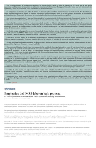 Esta vocación misionera del profesor no es accidente. Le viene de familia. Nacido en Jalapa de Marqués en 1974, en el seno de una familia
campesina, estudió primero la licenciatura en educación primaria en la Universidad Pedagógica Nacional y luego una serie interminable de
diplomados y cursos de actualización. Todos su hermanos son médicos o maestros.
Su compromiso con los niños, los padres de familia, la educación y las autoridades municipales no es un hecho aislado. Por el contrario, es
común entre los maestros de la entidad. Su sindicato lo promueve como orientación a seguir. Y por eso reivindica la necesidad de que cualquier
política educativa en Oaxaca parta de reconocer sus especificidades culturales, económicas, sociales y orográficas.
Esta trayectoria pedagógica llevó a que Aciel fuera escogido el 26 de septiembre de 2012 como secretario de finanzas de la sección 22. Fiel al
mandato de sus bases, rechazó una reforma educativa ajena a la realidad oaxaqueña y cumplió con los acuerdos de la asamblea estatal.
Esta lealtad al movimiento magisterial y a las comunidades lo tiene hoy en el Centro de Readaptación Social de Hermosillo, Sonora, junto con
secuestradores, narcotraficantes y reos de alta peligrosidad. Aciel fue detenido el pasado 14 de abril con lujo de violencia, sin presentarle orden de
aprehensión alguna, por personas vestidas de civil que viajaban en automóviles sin placas, y fue prácticamente desaparecido y trasladado ilegalmente
a miles de kilómetros de su domicilio.
En el oficio con que se buscajustificar su envío a Sonora desde Oaxaca, Heriberto Antonio García, uno de los cómplices del ex gobernador Ulises
Ruiz en la represión a la APPO en 2006, dice que la presencia de Aciel en un penal oaxaqueño pone en grave riesgo la seguridad del centro, debido a
que pertenece a la sección XXII del Sindicato Nacional de Trabajadores de la Educación.
Contra Aciel se desató, a partir de ese momento, una inescrupulosa campaña de estigmatización. Diversos medios lo presentaron como el rey
Midas del magisterio oaxaqueño, “el operador financiero del cártel de la sección 22” y lavador de recursos de procedencia ilícita.
Es falso que Sibaja Mendoza sea delincuente. Su detención busca debilitar al magisterio oaxaqueño, que junto con miles de maestros de todo el
país acordó irse el próximo 15 de mayo a un paro indefinido.
El secretario de Educación, Aurelio Nuño, está desesperado. Las medidas de fuerza que ha tomado en contra de losprofes de Oaxaca no han sido
eficaces. A pesar de que desde el 21 de julio del año pasado las autoridades congelaron ilegalmente las cuentas de la sección 22 y las personales de
varios de sus dirigentes, y se dejó de pagar a los comisionados sindicales, las protestas no cesan. Los maestros de base han seguido cotizando
solidariamente, y Aciel, como secretario de finanzas, ha sido el responsable de manejar ese dinero. A esas cooperaciones (absolutamente legales) el
gobierno las llama fondos de procedencia ilícita.
Aciel Sibaja Mendoza no es el único responsable de la estructura sindical oaxaqueña que se encuentra tras las rejas para tratar de doblar la
resistencia de los docentes oaxaqueños a la reforma educativa. Entre el 28 y 29 de octubre pasados fueron injustamente encarcelados cuatro maestros
más: Roberto Abel Jiménez, Othón Nazariega Segura, Efraín Picaso Pérez y Juan Carlos Orozco Matus. Todos tienen trayectorias profesionales
intachables y compromiso con sus estudiantes y padres de familia.
Los cinco dirigentes de la sección 22 presos son rehenes del gobierno federal. Su detención es, simultáneamente, una advertencia de lo que puede
suceder a otros maestros de mantener su rechazo a la reforma educativa y moneda de cambio con el movimiento para que se desmovilice.
La táctica de tomar rehenes para golpear movimientos sociales forma parte del arsenal favorito del Grupo Atlacomulco –al que pertenecen el
presidente Enrique Peña Nieto y el secretario Nuño Mayer– para lidiar con la inconformidad social. Así lo hizo el mandatario con los campesinos de
Atenco hace 10 años.
Los maestros Aciel Sibaja Mendoza, Roberto Abel Jiménez, Othón Nazariega Segura, Efraín Picaso Pérez y Juan Carlos Orozco Matus son
presos políticos. En lugar de frenar la participación de sus compañeros, la detención de los cinco ha encendido aún más la llama de la indignación en
el estado.
Twitter: @lhan55
Empleados del IMSS laboran bajo protesta
La clínica que está en el Jardín Conzatti carece de material médico y medicamentos
por Jose Luis Rosas Mendez el Martes 10 de mayo de 2016 - 05:00:02
Trabajadores del Instituto Mexicano del Seguro Social (IMSS) siguen laborando bajo protesta para exigir la no desaparición de plazas y denuncian desabasto de
medicamentos e insumos, asimismo hoy no van a laborar en la clínica del Jardín Conzatti por el festejo del Día de la Madre.
Este lunes en los escritorios de las asistentes, precisamente en el equipo de cómputo con vista al público se encontraba un anuncio en el cual se daba a conocer su
inconformidad, aún así las empleadas de la institución médica seguían prestando el servicio.
Varios de los derechohabientes que se percataron de esta situación, dijeron que no es posible que los trabajadores estén laborando de esa manera, lo que pone de
manifiesto la actitud de la delegación estatal y la falta de atención de quien se encuentra al frente de la institución médica.
De acuerdo con varios de los mismos trabajadores que se estaban manifestando de esta manera para dar a conocer su inconformidad, así como para no realizar otro tipo de
actividades como un paro de labores que vendrían a afectar a cientos de miles de usuarios del servicio.
Asimismo, en distintos lugares fueron colocadas varias cartulinas en las cuales se da a conocer a los derechohabientes de que este día no se dará el servicio de consulta
externa, cualquier emergencia tendría que ser atendida en el Hospital General de zona 01.
En plática informal, varios de los empleados dieron a conocer que desde hace varios meses se ha sentido la falta de medicamentos así como de los demás insumos, sin
embargo, la dirección de la Unidad Médica Familiar siempre dice que no hay recursos, por lo que hacen un llamado a las autoridades correspondientes con el fin de que se
atiendan los problemas.
 