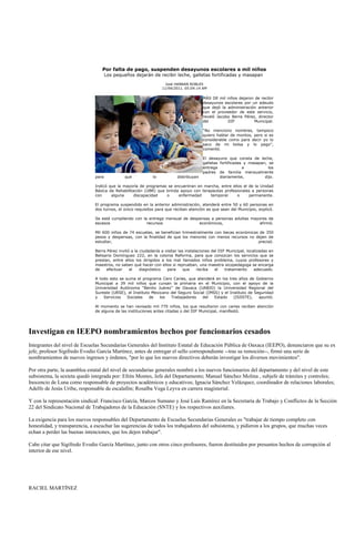 Por falta de pago, suspenden desayunos escolares a mil niños
                                      Los pequeños dejarán de recibir leche, galletas fortificadas y masapan

                                                                     José HANNAN ROBLES
                                                                   11/04/2011, 05:04:14 AM

                                                                                         MÁS DE mil niños dejaron de recibir
                                                                                         desayunos escolares por un adeudo
                                                                                         que dejó la administración anterior
                                                                                         con el proveedor de este servicio,
                                                                                         reveló Jacobo Berra Pérez, director
                                                                                         del         DIF          Municipal.

                                                                                         “No menciono nombres, tampoco
                                                                                         quiero hablar de montos, pero si es
                                                                                         considerable como para decir yo lo
                                                                                         saco de mi bolsa y lo pago”,
                                                                                         comentó.

                                                                                         El desayuno que consta de leche,
                                                                                         galletas fortificadas y masapan, se
                                                                                         entrega              a           los
                                                                                         padres de familia mensualmente
                               para            que            lo           distribuyan            diariamente,          dijo.

                               Indicó que la mayoría de programas se encuentran en marcha, entre ellos el de la Unidad
                               Básica de Rehabilitación (UBR) que brinda apoyo con terapeutas profesionales a personas
                               con     alguna     discapacidad    o     enfermedad     temporal     o     permanente.

                               El programa suspendido en la anterior administración, atenderá entre 50 y 60 personas en
                               dos turnos, el único requisitos para que reciban atención es que sean del Municipio, explicó.

                               Se está cumpliendo con la entrega mensual de despensas a personas adultas mayores de
                               escasos                  recursos                económicos,                 afirmó.

                               Mil 600 niños de 74 escuelas, se benefician trimestralmente con becas económicas de 350
                               pesos y despensas, con la finalidad de que los menores con menos recursos no dejen de
                               estudiar,                                                                       precisó.

                               Berra Pérez invitó a la ciudadanía a visitar las instalaciones del DIF Municipal, localizadas en
                               Belisario Domínguez 222, en la colonia Reforma, para que conozcan los servicios que se
                               prestan, entre ellos los dirigidos a los mal llamados niños problema, cuyos profesores y
                               maestros, no saben qué hacer con ellos si reprueban, una maestra sicopedagoga se encarga
                               de    efectuar    el    diagnóstico   para      que     reciba   el   tratamiento     adecuado.

                               A todo esto se suma el programa Cero Caries, que atenderá en los tres años de Gobierno
                               Municipal a 39 mil niños que cursan la primaria en el Municipio, con el apoyo de la
                               Universidad Autónoma “Benito Juárez” de Oaxaca (UABJO) la Universidad Regional del
                               Sureste (URSE), el Instituto Mexicano del Seguro Social (IMSS) y el Instituto de Seguridad
                               y   Servicios   Sociales    de   los  Trabajadores    del   Estado    (ISSSTE),    apuntó.

                               Al momento se han revisado mil 770 niños, los que resultaron con caries reciben atención
                               de alguna de las instituciones antes citadas o del DIF Municipal, manifestó.




Investigan en IEEPO nombramientos hechos por funcionarios cesados
Integrantes del nivel de Escuelas Secundarias Generales del Instituto Estatal de Educación Pública de Oaxaca (IEEPO), denunciaron que su ex
jefe, profesor Sigifredo Evodio García Martínez, antes de entregar el sello correspondiente --tras su remoción--, firmó una serie de
nombramientos de nuevos ingresos y órdenes, "por lo que los nuevos directivos deberán investigar los diversos movimientos".

Por otra parte, la asamblea estatal del nivel de secundarias generales nombró a los nuevos funcionarios del departamento y del nivel de este
subsistema, la sexteta quedó integrada por: Efrén Montes, Jefe del Departamento; Manuel Sánchez Molina , subjefe de trámites y controles;
Inocencio de Luna como responsable de proyectos académicos y educativos; Ignacia Sánchez Velázquez, coordinador de relaciones laborales;
Adelfo de Jesús Uribe, responsable de escalafón; Rosalba Vega Leyva en carrera magisterial.

Y con la representación sindical: Francisco García, Marcos Sumano y José Luis Ramírez en la Secretaría de Trabajo y Conflictos de la Sección
22 del Sindicato Nacional de Trabajadores de la Educación (SNTE) y los respectivos auxiliares.

La exigencia para los nuevos responsables del Departamento de Escuelas Secundarias Generales es "trabajar de tiempo completo con
honestidad, y transparencia, a escuchar las sugerencias de todos los trabajadores del subsistema, y pidieron a los grupos, que muchas veces
echan a perder las buenas intenciones, que los dejen trabajar".

Cabe citar que Sigifredo Evodio García Martínez, junto con otros cinco profesores, fueron destituidos por presuntos hechos de corrupción al
interior de ese nivel.




RACIEL MARTÍNEZ
 