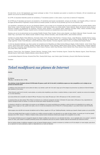 De esta forma, de los 122 legisladores que buscan prolongar su labor, 72 son diputados que quieren un escaño en el Senado y 50 son senadores que
quieren una curul en la Cámara de Diputados.

En el PRI, 32 diputados federales quieren ser senadores y 13 senadores quieren ir a San Lázaro, lo que hace un total de 47 integrantes.

En el PAN son 27 diputados que buscan una senaduría y 16 senadores que buscan una diputación, aunque uno de ellos, Luis Coppola Joffroy, lo hará con
las siglas del Movimiento Progresista, aunque todavía es senador panista; en total son 43 los panistas que irán de una Cámara a otra.

Los senadores y senadoras que van por una diputación federal y que lo harán con la conquista del voto de los ciudadanos son las panistas Martha Leticia
Sosa Govea, Lázara González Aguilar; Minerva Hernández y José Antonio Badía; los priistas Adolfo Toledo Infanzón, María del Socorro García Quiroz y
Francisco Grajales; los legisladores de izquierda, Francisco Javier Obregón, Luis Coppola Joffroy, Alejandro González Yáñez, Silvano Aureoles Conejo,
Francisco Javier Castellón Fonseca, Claudia Corichi y Armando Contreras y la neoaliancista Leticia Jasso Valencia.

Quienes van por la vía plurinominal son los panistas Rodolfo Dorador Pérez Gavilán, Emma Larios Gaxiola, Luis Alberto Villarreal, Rubén Camarillo, José
Isabel Trejo, Juan Bueno Torio, Beatriz Zavala, Guillermo Anaya, Adriana González, José González Morfin, Jesús Dueñas Llerenas.

También los priistas Manlio Fabio Beltrones, Fernando Castro Trenti, Ricardo Fidel Pacheco, Francisco Arroyo, Jorge Mendoza, Griselda Gómez Tueme,
Eloy Cantú, Alejandro Moreno, Cleominio Zoreda, Carlos Aceves, Jesús Murillo Karam; los izquierdistas Alberto Anaya, Ricardo Monreal; los del PVEM
Jorge Legorreta, Tomás Torres Mercado, Ludivina Menchaca, Arturo Escobar, Francisco Agundis, Javier Orozco y la neoaliancista Rosalía Peredo.

Y entre los diputados federales que ahora quieren ser senadores de la República son Nelly Carmen Márquez Zapata, Ovidio Cortázar, Javier Corral, Rosy
Orozco, Silvia Esther Pérez Ceballos, Benigno Quezada, María Marcela Torres Peimbert, Martha Elena García Gómez, Ividelia Reyes, Augusta Valentina
Díaz de Rivera Hernández, Sonia Mendoza Díaz, César Octavio Pedroza, Adolfo Rojo Montoya, Daniel Gabriel Ávila, Rosa Adriana Díaz Lizama, Roberto
Gil y César Nava, todos del PAN.

Además, Cristina Díaz, Diva Gastélum, Gerardo Sánchez, Georgina Trujillo, Héctor Fernández Aguirre, Claudia Ruiz Massieu Aguirre, David Penchyna,
Marcela Guerra, Sofía Castro, Roberto Albores y Arturo Zamora, del PRI.

Los perredistas Alejandro Encinas, Armando Ríos Piter, Claudia Edith Anaya, Juan Carlos López Fernández y Socorro Sofío Ramírez Hernández.

Excelsior




Telcel modificará sus planes de Internet
IMAGEN




Por Notimex
Miércoles, 11 de Abril de 2012 | 07:06

Tras eliminar el plan ilimitado ofertará 50 MB desde 49 pesos a partir del 16 de abril; la telefónica espera ser más competitiva con la rebaja en sus
precios de Internet móvil.

La telefónica móvil Telcel ofrecerá nuevos planes de datos a sus clientes a partir del 16 de abril, luego que la firma dejara de promocionar sus planes de Internet ilimitado
para celulares el 29 de marzo.

"Telcel ofrecerá a partir del 16 de abril, nuevos planes, con precios más competitivos, para ofrecer a nuestros clientes un mejor servicio", expresó una vocera de la empresa
en un correo electrónico.

Las nuevas ofertas de la compañía van desde 50 MB por 49 pesos al mes, hasta 299 pesos por 3 GB o 599 pesos por 10 GB, comentó la vocera.

La empresa ofrece por ahora planes "Más X Menos" de Internet con un límite de navegación de hasta 3 GB desde 535 pesos hasta 2,358 pesos al mes, dependiendo de
cuántos mensajes de texto se manden o el número de minutos para realizar llamadas que se incluyan.

La empresa no abundó en si esta rebaja en los precios se verá reflejada en los nuevos suscriptores que contraten un plan de renta con la adquisición de un equipo, que
según el precio a pagar por mes, puede incluir gratis, como en el caso de smartphones como el iPhone 4S o el Samsung Galaxy II, que antes incluían el plan de Internet
ilimitado.

Telcel acapara cerca del 68% del mercado de telefonía móvil en México, seguido con 22% por Telefónica/Movistar, mientras que Iusacell y Nextel cuentan con cerca del 8%.

La firma que preside Daniel Hajj no aclaró si el cambio en su política comercial se debió a una saturación en sus redes de datos móviles, un proceso por el cual han pasado
empresas como AT&T, Verizon y T-Mobile en Estados Unidos, quienes tomaron decisiones similares para escapar de la congestión de sus redes.

"Con los planes ilimitados era que la navegación después de rebasar la política de uso justo era a una velocidad más lenta y eso no agregaba valor a los usuarios", expresó la
vocera de Telcel, quien añadió la compañía presentará precios más competitivos para que los usuarios "exploten todas las herramientas que Internet les ofrece".

Para los clientes actuales, la telefónica respetará su plan de Internet ilimitado siempre y cuando no renueven su contrato con el fin de adquirir un nuevo equipo, pues de ser
así, se aplicarán los nuevos estándares, explicó un dependiente de un Centro de Atención.
 