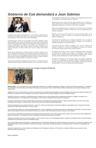 Gobierno de Cué demandará a Juan Sabines
                                                                                 de la República (PGR) para que se integre una averiguación previa contra
                                                                                 el mandatario y se procede conforme a derecho.

                                                                                 Aguilar indicó que el inicio del juicio legal permitirá que se instaure un
                                                                                 juicio político ante el senado de la república para revocarle el mandato a
                                                                                 gobernante Chiapaneco, considero el funcionario oaxaqueño.

                                                                                 Atajo que simultáneamente se continúa la vía jurídica ante la Suprema
                                                                                 Corte de Justicia de la Nación (SJCN) para valer la reclamación por la
                                                                                 invasión de territorio.
                                          Malu Cruz
                                                                                 Explicó que será antes del próximo 30 de abril cuando el pleno de la
El gobierno de Oaxaca demandara por la vía penal al gobernador de                Corte vuelva a revisar el recurso de controversia presentada por el
Chiapas Juan Sabines para detener los actos de provocación cometidos             gobierno Chiapaneco.
por su gobierno dentro de la zona de los Chimalapas.
                                                                                 “En Oaxaca se apostado por la vía legal, anticipando que si se logra la
El Subsecretario Jurídico de la Secretaría de Asuntos Indígenas Jesús            nulidad de uno de los 28 ejidos invasores, Chiapas se verá forzada a
Aguilar adelanto que será en las próximas 72 horas cuando se presente            dialogar para detener el robo del territorio”.
una denuncia penal ante el juez sexto de distrito con sede en Salina Cruz
contra el gobernador de Chiapas Juan Sabines por desacato de un
                                                                                 Actualmente Chiapas mantiene invadidos unas 162 mil hectáreas de
mandamiento judicial, luego de que vulnero el amparo concedido para
                                                                                 bosques y selvas en la zona de Chimalapas en Oaxaca, que disputa
evitar la ejecución de obras dentro de la zona en litigio entre ambos
                                                                                 reconociendo la figura jurídica de 28 núcleos agrarios.
estados.

                                                                                 El pasado 2 de marzo se firmó un pacto de distensión ante la Secretaría
Afirmó que el gobernador de Chiapas violento el amparo concedió por el
                                                                                 de Gobernación (Segob) para evitar la confrontación entre ambos
juez de distrito que impide que se ejecuten acciones de gobierno en la
                                                                                 estados, que se rompió cuando el gobierno de Chiapas ordeno obras y
zona en disputa en los Chimalapas, particularmente dentro del territorio
                                                                                 acciones dentro del llamado municipio de Belisario Domínguez.
del llamado municipio de Belisario Domínguez donde se realizan trabajos
para introducir el agua potable y se apertura un camino.
                                                                                 El gobierno de Gabino Cué ha enviado cartas a las instancias federales,
                                                                                 lo mismo a la Secretaría de Hacienda, INEGI y Sedesol, además del
Indicó que el juez tiene la obligación de dar vista de la denuncia ante el
                                                                                 Consejo general del IFE para que se abstengan de ejecutar acciones
 agente Ministerio Público federal dependiente de la Procuraduría General
                                                                                 institucionales en la zona en disputa entre ambos estados.



Invasión a Oaxaca pone en riesgo el pacto federal




Oaxaca, Oax.- Con la complacencia de la Secretaría de Gobernación, el gobierno chiapaneco prosigue la invasión al territorio oaxaqueño, en específico
a los municipios de Santa María y San Miguel Chimalapas, lo que pone en crisis el Pacto Federal, señaló el subsecretario de Asuntos Indígenas, Hugo
Aguilar Ortiz.

Manifestó que con la construcción de un palacio municipal para la instalación del pretendido municipio de Belisario Domínguez por parte del gobierno de
Chiapas en jurisdicción de los Chimalapas, se vulneran los derechos de los pueblos indígenas de las comunidades zoques.

Recordó la firma de un acuerdo en Gobernación para la distención en la zona signado entre los gobiernos de Oaxaca y Chiapas, incluyendo a las
autoridades agrarias y municipales de los Chimalapas, lo cual no está cumpliendo la administración chiapaneca.

El antiguo activista de Servicios del Pueblo Mixe, expuso que los antecedentes de carácter histórico y legal que tiene Oaxaca, así como de la propia
Constitución de Chiapas, no existe ningún conflicto por límites entre ambas entidades federativas,

Se trata claramente de una invasión territorial, y ante ello, remarcó el subsecretario de Asuntos Indígenas, Hugo Aguilar Ortiz, la Suprema Corte de
Justicia de la Nación debe reaccionar y entrar a fondo.

Las constituciones políticas de ambas entidades federativas, insistió, establecen y delimitan claramente sus respectivas colindancias "por ello la postura
oficial es que estamos frente a una invasión territorial, por lo que con esa confianza recurrimos a la Corte y no al Senado".

Por su parte, el coordinador de asesores de la Secretaría General de Gobierno, Juan Arturo López Ramos, sostuvo que hay diversos actos indebidos del
gobierno chiapaneco, y la invasión al territorio oaxaqueño es alentada, patrocinada y protegida.

Admitió que durante 12 años el tema fue olvidado, "hoy se retoma el caso con una estrategia integral, el Gobierno del Estado actúa con toda firmeza en
la defensa de su territorio y de las comunidades zoques".

Por su parte, Miguel Angel García Aguirre, representante de la organización Maderas del Pueblo del Sureste, Asociación Civil, reconoció la disposición del
gobernador Gabino Cué para defender la soberanía de Oaxaca, al apuntalar las determinaciones los Chimalapas ante la ambición de saqueadores de
maderas.

Anunció la realización de un Foro Nacional en Defensa de los Chimalapas los días 26 y 27 de abril en la ciudad de México, justo cuando la Corte
dictamine sobre el caso Oaxaca.




RACIEL MARTÍNEZ
 