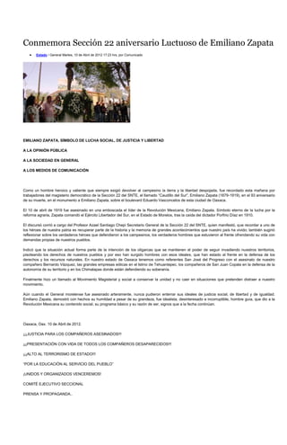 Conmemora Sección 22 aniversario Luctuoso de Emiliano Zapata
       Estado / General Martes, 10 de Abril de 2012 17:23 hrs, por Comunicado




EMILIANO ZAPATA, SÍMBOLO DE LUCHA SOCIAL, DE JUSTICIA Y LIBERTAD

A LA OPINIÓN PÚBLICA

A LA SOCIEDAD EN GENERAL

A LOS MEDIOS DE COMUNICACIÓN




Como un hombre heroico y valiente que siempre exigió devolver al campesino la tierra y la libertad despojada, fue recordado esta mañana por
trabajadores del magisterio democrático de la Sección 22 del SNTE, el llamado “Caudillo del Sur”, Emiliano Zapata (1879-1919), en el 93 aniversario
de su muerte, en el monumento a Emiliano Zapata, sobre el boulevard Eduardo Vasconcelos de esta ciudad de Oaxaca.

El 10 de abril de 1919 fue asesinado en una emboscada el líder de la Revolución Mexicana, Emiliano Zapata. Símbolo eterno de la lucha por la
reforma agraria, Zapata comandó el Ejército Libertador del Sur, en el Estado de Morelos, tras la caída del dictador Porfirio Díaz en 1910.

El discursó corrió a cargo del Profesor Azael Santiago Chepi Secretario General de la Sección 22 del SNTE, quien manifestó, que recordar a uno de
los héroes de nuestra patria es recuperar parte de la historia y la memoria de grandes acontecimientos que nuestro país ha vivido; también sugirió
reflexionar sobre los verdaderos héroes que defendieron a los campesinos, los verdaderos hombres que estuvieron al frente ofrendando su vida con
demandas propias de nuestros pueblos.

Indicó que la situación actual forma parte de la intención de los oligarcas que se mantienen el poder de seguir invadiendo nuestros territorios,
pisoteando los derechos de nuestros pueblos y por eso han surgido hombres con esos ideales, que han estado al frente en la defensa de los
derechos y los recursos naturales. En nuestro estado de Oaxaca tenemos como referentes San José del Progreso con el asesinato de nuestro
compañero Bernardo Vázquez, las grandes empresas eólicas en el Istmo de Tehuantepec, los compañeros de San Juan Copala en la defensa de la
autonomía de su territorio y en los Chimalapas donde están defendiendo su soberanía.

Finalmente hizo un llamado al Movimiento Magisterial y social a conservar la unidad y no caer en situaciones que pretenden distraer a nuestro
movimiento.

Aún cuando el General morelense fue asesinado arteramente, nunca pudieron enterrar sus ideales de justicia social, de libertad y de igualdad.
Emiliano Zapata, demostró con hechos su humildad a pesar de su grandeza, fue idealista, desinteresado e incorruptible, hombre guía, que dio a la
Revolución Mexicana su contenido social, su programa básico y su razón de ser, signos que a la fecha continúan.




Oaxaca, Oax. 10 de Abril de 2012.

¡¡¡JUSTICIA PARA LOS COMPAÑEROS ASESINADOS!!!

¡¡¡PRESENTACIÓN CON VIDA DE TODOS LOS COMPAÑEROS DESAPARECIDOS!!!

¡¡¡ALTO AL TERRORISMO DE ESTADO!!!

“POR LA EDUCACIÓN AL SERVICIO DEL PUEBLO”

¡UNIDOS Y ORGANIZADOS VENCEREMOS!

COMITÉ EJECUTIVO SECCIONAL

PRENSA Y PROPAGANDA..
 