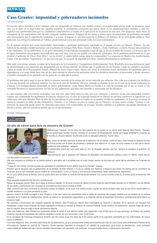 Caso Granier: impunidad y gobernadores incómodos
LUIS PARRA MEIXUEIRO
El reciente nuevo desfalco a arcas estatales, esta vez perpetrado en Tabasco, por Andrés Granier, el exgobernador priísta caído en desgracia, pone
otra vez el dedo en la llaga sobre una cuestión espinosa: la escandalosa corrupción que puede darse en las administraciones estatales, y otra vez,
significa una oportunidad para que los ciudadanos comprobemos el estado de la aplicación de la justicia en este país. Por desgracia, hasta ahora, la
corrupción de los mandatarios solo ha sido castigada mediáticamente. Ninguno de los tantos y tantos casos documentados de quebrantos ha traído
otra consecuencia que la reprobación ciudadana y si acaso, el ingreso en una lista negra de la política y el destierro de las actividades públicas. Pero
nada más. La corrupción detectada en Tabasco puede terminar como han terminado todos los casos antecedentes.
En la semana pasaron dos cosas memorables relacionadas a quebranto patrimonial registrado en el pasado sexenio en Oaxaca. Primero, los dos
líderes de los partidos colaboracionistas con el gobierno de Enrique Peña Nieto, Gustavo Madero y Jesús Zambrano, visitaron Oaxaca para promover
a sus candidatos. En la conferencia, en un gesto admirable, los periodistas oaxaqueños luego de que se tocara el punto de Granier y el proceso que se
le sigue, formularon una pregunta incómoda pero que está muy viva en este pueblo con memoria: ¿Qué pasa con el quebranto patrimonial en el que
incurrió el gobierno de Ulises Ruiz Ortiz?, ¿ya se olvidó? ¿Cuándo habrá castigo para los responsables? La respuesta de Madero fue desafortunada.
Llamó a los periodistas "reporteretes", lo que provocó que, en un gesto de dignidad del oficio, muchos abandonaran la conferencia.
Más tarde esta misma semana, la titular de la Secretaría de la Contraloría y Transparencia Gubernamental, Perla Woolrich, hizo una declaración igual
de desafortunada a los reporteros que preguntaron por la misma cuestión, al afirmar que el quebranto ya era historia. Luego la contralora arremetió
contra el titular de la Procuraduría Estatal, Manuel de Jesús López López. Quizá con razón la contralora buscó deslindarse del problema, pues la
dependencia a su cargo desde hace más de dos años entregó la información pertinente sobre los desfalcos detectados al procurador y desde entonces,
el pueblo oaxaqueño se ha quedado con las ganas de ver aplicada la justicia.
El problema más grave aquí es que en México estamos cayendo en la cultura del olvido inducido por delación. Día a día son evidentes los desfalcos
en los que incurren los gobiernos estatales. Lo fue en el caso de Humberto Moreira, exiliado en España, lo fue en el caso de la deuda millonaria de
Chiapas, y el enriquecimiento desmedido de tantos gobernadores, como Mario Marín en Puebla o el caso de peculado por el que se acusa a Luis
Armando Reynoso en Aguascalientes. No hay un solo gobernador que haya sido detenido y sancionado por los desfalcos.
Lo que tenemos solo son nuevos escándalos, uno tras otro, pero hasta ahora no hay una sola sentencia, y mientras exista esta impunidad, estemos
seguros que continuarán los quebrantos. Es preciso remarcar que al calor de la pasada transición en Oaxaca los priístas cambiaron la legislación a su
modo para salir bien librados. Pero la labor de los periodistas en este sentido es loable, no se pueden olvidar los quebrantos. Si la justicia es omisa, al
menos la memoria no debe olvidar condenarlos. Veremos si en Tabasco no pasa lo mismo que en Oaxaca y en otros tantos estados. Veamos si este
gobierno de oposición puede reunir los elementos para poner a los responsables en su lugar. Veamos también si el gobierno oaxaqueño finalmente se
decide a actuar, ante los ojos de un pueblo que no olvida fácilmente.
Twitter: @luisparramei
Un año de cárcel para Saíz ex tesorero de Granier
Villahermosa Tabasco, 10 de junio. Un año pasaría por lo menos en la cárcel José Manuel Saiz Pineda, Tesorero
del ex gobernador Andrés Granier, recluido en el Centro de Readaptación Social del Estado (CRESET), mientras se
le tramita un amparo federal, reveló este lunes su abogado defensor, Xavier Olea.
Olea, quien se declaró optimista a pesar de la detención de su cliente, confirmó que a Saiz Pineda le dictarán el auto
de formal prisión por el delito de peculado y adelantó que saldría en un lapso de ocho meses a un año de la cárcel,
“podremos salir adelante”, aseguró.
Al cuestionarle sobre por qué pidió asilo en EU, el abogado declaró que fue "porque lo persigue el gobierno de
Tabasco".
“Sigo pensando que el gobierno de Tabasco ha desatado una persecución política contra mi cliente, hasta que se
me demuestre lo contrario”, apuntó.
Dijo que siempre ha confiado en la justicia federal y que ellos van a acreditar que no hubo ningún desvío de recursos por parte del ex secretario de Finanzas de
Tabasco.
“Tengo en mis manos muchas prueba que acreditan la inexistencia se los delitos que se le imputan”, expuso.
Precisó que la situación del ex gobernador de la entidad, Andrés Granier, y la de su cliente son distintas y aseguró que todos los bienes del ex secretario de
Finanzas que se han mostrado en los medios de comunicación, como un Ferrari y una serie de motocicletas, están debidamente registrados.
Es un poco difícil prever el tiempo, pero le puedo decir que va haber un auto de formal prisión federal, nos vamos a tardar entre 6 y 8 meses para la resolución del
amparo.
Pide abogado ampliación del término constitucional
Según el abogado Xavier Olea, será hasta el próximo sábado 15 de junio cuando se defina el futuro legal de Saiz Pineda recluido en el CRESET por los delitos
de peculado y operaciones con recursos de procedencia ilícita que le imputa la PGR.
Olea confirmó que Saiz conocerá su situación jurídica el sábado 15 de junio a la media noche, cuando se vence el plazo para que el juez de la causa defina si
existen evidencia o no para someterlo a juicio.
Anoche mismo, la PGR consignó a Saiz Pineda y a las tres horas fue presentado ante la rejilla de prácticas del juzgado federal que se localiza en la colonia
Gaviotas de la Ciudad de Villahermosa, donde se reservó su declaración preparatoria y su defensa solicitó la duplicidad de término constitucional para definir su
situación legal.
De acuerdo a información del Juzgado segundo de Distrito, Saiz Pineda se reservó esta madrugada su derecho a declarar. El ex tesorero de Tabasco fue
trasladado, cuatro horas después de haber ingresado al reclusorio estatal, al Palacio de Justicia Federal, donde rendiría su declaración, aunque luego de que el
juez lo inquirió, éste se negó a rendir declaración alguna.
Para esa diligencia, Sáiz Pineda fue trasladado desde el penal al que apenas había sido ingresado a las 23:00 horas de ayer domingo, al Palacio de Justicia
Federal a donde fue trasladado por policías estatales a bordo de una camioneta, a las 03:00 horas.
El ex secretario de Finanzas compareció durante casi dos horas, pues fue hasta las 4:53 cuando partió en la vagoneta custodiado por los uniformados, de nuevo
hacia el CRESET.
Con esta diligencia, Saiz concretó siete horas de comparecencia, ya que precisamente había permanecido por más de cinco horas ante el Ministerio Público de la
Procuraduría General de Justicia de Tabasco, donde agentes federales lo entregaron en calidad de presentado para rendir su declaración, como probable
responsable por delitos del fuero común también relacionados con peculado y en particular, enriquecimiento ilícito y malversación de fondos.
 