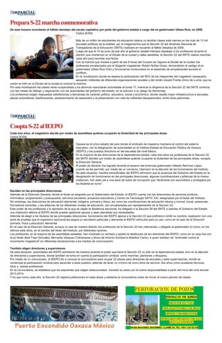 PreparaS-22marchaconmemorativa
De esta manera recordarán el fallido desalojo del zócalo capitalino por parte del gobierno estatal a cargo del ex gobernador Ulises Ruiz, en 2006
Yadira SOSA
Más de un millón de estudiantes de educación básica no tendrán clases este viernes en las más de 13 mil
escuelas públicas de la entidad, por la megamarcha que la Sección 22 del Sindicato Nacional de
Trabajadores de la Educación (SNTE) realizará en recuerdo al fallido desalojo de 2006.
Luego de que el 14 de junio de ese año el gobierno estatal intentara desalojar a los profesores durante el
plantón que mantenían en el Zócalo de la ciudad y calles aledañas, la Sección 22 del SNTE realiza marchas
cada año para recordar esa fecha.
Con la marcha que iniciará a partir de las 9 horas del Crucero de Viguera al Zócalo de la ciudad, los
profesores encabezados por el dirigente magisterial, Rubén Núñez Ginez, demandarán el castigo al ex
gobernador Ulises Ruiz Ortiz y funcionarios involucrados en el asesinato de simpatizantes durante el
conflicto.
En la movilización donde se espera la participación del 90% de los integrantes del magisterio oaxaqueño,
apoyarán militantes de diferentes organizaciones sociales y del recién creado Frente Único de Lucha, que se
unirán al mitin en el Zócalo de la ciudad al concluir la marcha.
Por esta movilización las clases serán suspendidas y los alumnos reanudarán actividades el lunes 17, mientras la dirigencia de la Sección 22 del SNTE continúa
con las mesas de diálogo y negociación con las autoridades del gobierno del estado, en la solución a su pliego de demandas.
Los profesores exigen respuestas satisfactorias a demandas de carácter político, educativo, social y económico, donde resalta mejor infraestructura a escuelas,
plazas automáticas, basificaciones, esclarecimiento de asesinatos y la presentación con vida de militantes desaparecidos, entre otras peticiones.
CooptaS-22alIEEPO
Cada tres años, el magisterio decide por medio de asambleas quiénes ocuparán la titularidad de las principales áreas
Yadira SOSA
Oaxaca es el único estado del país donde el sindicato de maestros mantiene el control del sistema
educativo, con la designación de autoridades en el Instituto Estatal de Educación Pública de Oaxaca
(IEEPO) y los puestos directivos en las escuelas del nivel básico.
En la mayoría de las direcciones de la dependencia estatal, cada tres años los profesores de la Sección 22
del SNTE deciden por medio de asambleas quiénes ocuparán la titularidad de las principales áreas, excepto
la Dirección General.
El poder de decisión fue logrado durante el sexenio del entonces gobernador Heladio Ramírez López,
cuando se les permitió, por medio de un convenio, intervenir en la elección de los funcionarios del Instituto.
De esta situación, fuentes extraoficiales del IEEPO afirmaron que la ausencia del Gobierno del Estado en la
designación de funcionarios en las principales direcciones, algunas coordinaciones y jefaturas de la misma
institución, han dado pie a una serie de actos de corrupción que “fácilmente son escondidos y protegidos por
los titulares en turno”.
Deciden en las principales direcciones
Además de la Dirección General, donde el titular es asignado por el Gobernador del Estado, el IEEPO cuenta con las direcciones de servicios jurídicos,
informática, programación y presupuesto, servicios escolares, proyectos educativos y Centro de Tecnología SATIC XXI, designados por el titular del Instituto.
Sin embargo, las direcciones de educación elemental, indígena, primaria y física, así como las coordinaciones de educación básica y normal, inicial, preescolar,
formadores docentes, y las jefaturas de los diferentes niveles de educación, son encabezadas por representantes de la Sección 22.
Este poder de los profesores y la represión de la que es objeto la disidencia seccional, ha obligado a la Sección 59 del SNTE a solicitar al Gobierno del Estado
una institución alterna al IEEPO donde puedan gestionar apoyos y sean atendidas sus necesidades.
Además de elegir a los titulares de las principales direcciones, funcionarios del IEEPO ajenos a la Sección 22 que prefirieron omitir su nombre, explicaron con una
serie de pruebas que el organismo seccional les asigna un secretario particular y demanda al IEEPO vehículos para su uso, como en el caso de la Dirección
primaria, física y educación elemental.
En el caso de la Dirección General, aunque no sea de manera directa, los profesores de la Sección 22 han intervenido u obligado al gobernador en turno, en los
últimos siete años, en el cambio del titular del Instituto, por diferentes razones.
Los profesores, en la mayoría de las asambleas estatales, han mostrado su rechazo y pedido la destitución de los directores del IEEPO, como en su caso fue con
el ex titular Abel Trejo González, Bernardo Vásquez Colmenares y ahora de Antonio Iturribarría Bolaños Cacho, a quien señalan de “arremeter contra el
movimiento magisterial” en diferentes declaraciones a los medios de comunicación.
También eligen directores y supervisores
De esta situación, autoridades del IEEPO exhibieron de manera reciente el poder que tiene la Sección 22 no sólo en la dependencia estatal, sino en la elección
de directores y supervisores, donde también se toma en cuenta la participación sindical, como marchas, plantones y bloqueos.
Por medio de un comunicado, el IEEPO dio a conocer la convocatoria para ocupar 22 plazas para directores de escuelas y siete supervisiones, donde se
contempla la participación sindical para ascender a esos puestos, además de tener un mínimo de cinco años de servicio, dos años como auxiliares técnicos,
título y cedula profesional.
En la convocatoria, se establece que los aspirantes que salgan seleccionados iniciarán su tarea con la nueva responsabilidad a partir del inicio del ciclo escolar
2013-2014.
Y es que como cada año, la Sección 22 registra jubilaciones en esas áreas y adelanta la convocatoria antes de iniciar el nuevo periodo de clases.
 