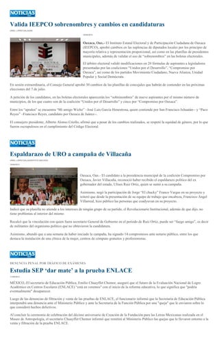 Valida IEEPCO sobrenombres y cambios en candidaturas
URIEL LÓPEZ SALAZAR
10/06/2013
Oaxaca, Oax.- El Instituto Estatal Electoral y de Participación Ciudadana de Oaxaca
(IEEPCO), aprobó cambios en las suplencias de diputados locales por los principio de
mayoría relativa y representación proporcional, así como en las planillas de presidentes
municipales, además de validar el uso de “sobrenombres” en las boletas electorales.
El árbitro electoral validó modificaciones en 20 fórmulas de aspirantes a legisladores
presentadas por las coaliciones “Unidos por el Desarrollo”, “Compromiso por
Oaxaca”, así como de los partidos Movimiento Ciudadano, Nueva Alianza, Unidad
Popular y Social Demócrata.
En sesión extraordinaria, el Consejo General aprobó 30 cambios de las planillas de concejales que habrán de contender en las próximas
elecciones del 7 de julio.
A petición de los candidatos, en las boletas electorales aparecerán los “sobrenombres” de nueve aspirantes por el mismo número de
municipios, de los que cuatro son de la coalición “Unidos por el Desarrollo” y cinco por “Compromiso por Oaxaca”.
Entre los “apodos” se encuentra “Mi amigo Wicho” –José Luis García Henestrosa, quien contiende por San Francisco Ixhuatán-- y “Paco
Reyes” –Francisco Reyes, candidato por Oaxaca de Juárez--.
El consejero presidente, Alberto Alonso Criollo, afirmó que a pesar de los cambios realizados, se respetó la equidad de género, por lo que
fueron escrupulosos en el cumplimiento del Código Electoral.
Espaldarazo de URO a campaña de Villacaña
URIEL LÓPEZ SALAZAR/FOTO:ARCHIVO
10/06/2013
Oaxaca, Oax.- El candidato a la presidencia municipal de la coalición Compromiso por
Oaxaca, Javier Villacaña, reconoció haber recibido el espaldarazo político del ex
gobernador del estado, Ulises Ruiz Ortiz, quien se sumó a su campaña.
Asimismo, negó la participación de Jorge “El chucky” Franco Vargas en su proyecto y
reiteró que desde la presentación de su equipo de trabajo que encabeza, Francisco Ángel
Villarreal, hizo público las personas que coadyuvan en su proyecto.
Indicó que su planilla no atiende a los intereses de ningún grupo de su partido, el Revolucionario Institucional, además de que dijo, no
tiene problemas al interior del mismo.
Recalcó que la vinculación con quien fuera secretario General de Gobierno en el periodo de Ruiz Ortiz, puede ser “fuego amigo”, es decir
de militantes del organismo político que no obtuvieron la candidatura.
Asimismo, abundó que a una semana de haber iniciado la campaña, ha signado 14 compromisos ante notario público, entre los que
destaca la instalación de una clínica de la mujer, centros de cómputo gratuitos y profesionistas.
DENUNCIA PENAL POR TRÁFICO DE EXÁMENES
Estudia SEP ‘dar mate’ a la prueba ENLACE
11/06/2013
MÉXICO,-El secretario de Educación Pública, Emilio Chuayffet Chemor, aseguró que el futuro de la Evaluación Nacional de Logro
Académico en Centros Escolares (ENLACE) “está en veremos" con el inicio de la reforma educativa, lo que significa que "podría
eventualmente" desaparecer.
Luego de las denuncias de filtración y venta de las pruebas de ENLACE, el funcionario informó que la Secretaría de Educación Pública
interpondrá una denuncia ante el Ministerio Público y ante la Secretaria de la Función Pública por una "queja" que le enviaron sobre lo
que consideró hechos delictivos.
Al concluir la ceremonia de celebración del décimo aniversario de Creación de la Fundación para las Letras Mexicanas realizada en el
Museo de Antropología, el secretario Chuayffet Chemor informó que remitirá al Ministerio Público las quejas que le llevaron entorno a la
venta y filtración de la prueba ENLACE.
 