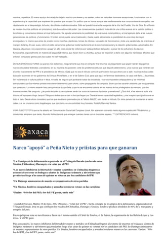 nombre y apellidos. El nuevo equipo de trabajo ha dejado mucho que desear y no existen, salvo las naturales honrosas excepciones, funcionarios con la
experiencia y la capacidad que requieren los puestos que ocupan. Un político que no honra aunque sea medianamente sus compromisos de campaña, cae
rápidamente en el desprestigio, la burla y los chistes malintencionados. Sólo así puede trocarse la venganza de la Voz del Pueblo, Voz de Dios. En el fondo
se revelan muchos políticos sin principios y solo buscadores del poder. Las consecuencias pueden ir más allá de una crítica acerva en la opinión pública o
los chistes y comentarios dolosos al nivel del pueblo. Se agrede seriamente la posibilidad de una nueva moral pública y el mal ejemplo daña a las nuevas
generaciones de políticos y funcionarios. El orden social puede verse trastocado y hasta puede alimentarse la posibilidad de una crisis de mayor
envergadura, lo mismo que actos de presión como marchas, plantones, tomas de oficinas, secuestro de funcionarios y toda una parafernalia de prácticas al
margen de la ley. Es así, pues, cómo el estilo personal de gobernar incide fuertemente en la convivencia social y la relación gobernantes- gobernados. En
Oaxaca, al parecer, nos exponemos a pagar un alto costo social de violencia por estas prácticas del poder, a pesar de los esfuerzos de algunos
funcionarios, especialmente en materia de seguridad interna, que hacen bien su chamba, aunque se tropiecen a diario con algunos narcisistas tiñositos que
anhelan conquistar glorias para las cuales no han trabajado.


DE NUESTROS LECTORES (a quienes nos debemos).-Seguramente que tras el cómputo final muchos se preguntarán que papel habrán de jugar los
nuevos diputados federales y senadores -en su mayoría de oposición- ante los problemas del país que deja el calderonismo, y los nuevos que vendrán con
el arribo nuevamente del PRI a la presidencia de México. Ojalá que no sea el ridículo como el que hicieron los que ahora van a salir, muchos de los cuales
buscarán acomodo en los gobiernos de Enrique Peña Nieto, o en el de Gabino Cué, para que aquí, en términos beisboleros, la casa esté llena... de priístas.
Sin experiencia ni cultura política ni ética, ni nada, es seguro que aprobarán todas las iniciativas y nuevos impuestos antipopulares y las reformas
estructurales que los mismos priístas estuvieron deteniendo; pero ahora, como propaganda de campaña, dicen que las sacarán adelante, por muy panistas
que parezcan. Lo mismo estarán listo para privatizar lo que falta y que no se encuentre todavía en las manos de los privilegiados de siempre, y de las
transnacionales. Me pregunto: ¿de parte de quién o para quienes serán los votos de nuestros diputados y senadores? ¿Qué dirá, si se atreve a subir a la
tribuna, el fayuquero Hugo Jarquín? Ninguno de los que se van ni los que llegan por Oaxaca tienen capacidad legislativa, y me imagino que igual ocurre en
todo el país. Desde ahora considero que los que resultaron premiados por el "efecto AMLO", solo harán el ridículo. En otros países los mandarían a barrer
calles, o a los cruceros como tragafuegos, que por cierto, es una actividad muy honesta. Rodolfo Ramírez Santos.


VAYA CAJOTOTOTA que se ha abierto en Comunicación Social del Congreso Local. Ahí aparecen cobrando hasta algunos sujetos del PRicámbrico, y
donde más temprano que tarde, Abundio Núñez tendrá que entregar cuentas claras con el chocolate espeso. *** ENTREDICHOS volverá.




Narco “apoyó” a Peña Nieto y priístas para que ganaran

*La Consigna de la delincuencia organizada en el Triángulo Dorado (enclavado entre
Sinaloa, Chihuahua y Durango), era votar por el PRI

*Los narcos inhibieron la libertad de votantes y partidos: en Chihuahua llegaron al
extremo de encerrar en bodegas a cientos de indígenas rarámuris y advirtieron que
prenderían fuego a las casas de quienes no votaran por los candidatos del PRI

*En Durango amenazaron de muerte a representantes de otros partidos

*En Sinaloa, hombres encapuchados y armados instalaron retenes en las carreteras

*Decían: “Sólo los del PRI y los del IFE pasan, nadie más”



 Ciudad de México, Martes 10 de Julio, 2012 (Proceso).- Voten por el PRI”, fue la consigna de los grupos de la delincuencia organizada en el
Triángulo Dorado, área en que confluyen los estados de Chihuahua, Durango y Sinaloa, donde se produce alrededor de 80% de la mariguana y
amapola del país.

En esa peligrosa zona se movilizaron a favor en el mismo sentido el Cártel de Sinaloa, el de Juárez, la organización de los Beltrán Leyva y Los
Zetas. Y el PRI ganó.

Para conseguirlo, los narcos inhibieron la libertad de votantes y partidos: en Chihuahua llegaron al extremo de encerrar en bodegas a cientos de
indígenas rarámuris y advirtieron que prenderían fuego a las casas de quienes no votaran por los candidatos del PRI. En Durango amenazaron
de muerte a representantes de otros partidos. En Sinaloa, hombres encapuchados y armados instalaron retenes en las carreteras. Decían: “Sólo
los del PRI y los del IFE pasan, nadie más”.
 