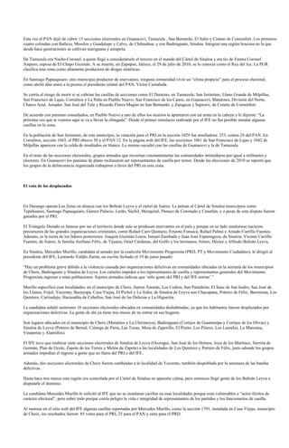 Esta vez el PAN dejó de cubrir 15 secciones electorales en Guanaceví, Tamazula , San Bernardo, El Salto y Coneto de Comonfort. Los primeros
cuatro colindan con Balleza, Morelos y Guadalupe y Calvo, de Chihuahua; y con Badiraguato, Sinaloa. Integran una región boscosa en la que
desde hace generaciones se cultivan mariguana y amapola.

De Tamazula era Nacho Coronel, a quien llegó a considerársele el tercero en el mando del Cártel de Sinaloa y era tío de Emma Coronel
Aispuro, esposa de El Chapo Guzmán. A su muerte, en Zapopan, Jalisco, el 29 de julio de 2010, se le conocía como el Rey del Ice. La PGR
clasifica esta zona como altamente productora de drogas sintéticas.

En Santiago Papasquiaro, otro municipio productor de enervantes, ninguna comunidad vivió un “clima propicio” para el proceso electoral,
como alertó días antes a la prensa el presidente estatal del PAN, Víctor Castañeda.

Se corría el riesgo de morir si se cubrían las casillas de secciones como El Durazno, en Tamazula; San Jerónimo, Llano Grande de Milpillas,
San Francisco de Lajas, Corralitos y La Peña en Pueblo Nuevo; San Francisco de los Canos, en Guanaceví; Matalotes, División del Norte,
Charco Azul, Amador, San José del Tule y Ricardo Flores Magón en San Bernardo; y Zaragoza y Sapioriz, de Coneto de Comonfort.

De acuerdo con panistas consultados, en Pueblo Nuevo a uno de ellos los sicarios le apuntaron con un arma en la cabeza y le dijeron: “La
próxima vez que te veamos aquí te va a llevar la chingada”. Desde el primer simulacro realizado por el IFE no fue posible instalar algunas
casillas en la zona.

En la población de San Jerónimo, de este municipio, la votación para el PRI en la sección 1029 fue arrolladora: 253, contra 26 del PAN. En
Corralitos, sección 1043, el PRI obtuvo 50 y el PAN 12. En la página web del IFE, las secciones 1061 de San Francisco de Lajas y 1042 de
Milpillas aparecen con la celda de resultados en blanco. Lo mismo sucedió con las casillas de Guanaceví y la de Tamazula.

En el resto de las secciones electorales, grupos armados que recorrían constantemente las comunidades intimidaron por igual a militantes y
electores. En Guanaceví los panistas de plano rechazaron ser representantes de casilla por temor. Desde las elecciones de 2010 se reportó que
los grupos de la delincuencia organizada trabajaron a favor del PRI en esta zona.



El voto de los desplazados



En Durango operan Los Zetas en alianza con los Beltrán Leyva y el cártel de Juárez. Le pelean al Cártel de Sinaloa municipios como
Tepehuanes, Santiago Papasquiaro, Gómez Palacio, Lerdo, Súchil, Mezquital, Pánuco de Coronado y Canatlán, y a pesar de esta disputa fueron
ganados por el PRI.

El Triángulo Dorado es famoso por ser el territorio donde más se producen enervantes en el país y porque en su lado sinaloense nacieron
precursores de las grandes organizaciones criminales, como Rafael Caro Quintero, Ernesto Fonseca, Rafael Palma y Amado Carrillo Fuentes.
Además, es la tierra de los líderes posteriores: Joaquín Guzmán Loera, Ismael Zambada y Juan José Esparragoza, de Sinaloa; Vicente Carrillo
Fuentes, de Juárez, la familia Arellano Félix, de Tijuana; Osiel Cárdenas, del Golfo y los hermanos Arturo, Héctor y Alfredo Beltrán Leyva.

En Sinaloa, Mercedes Murillo, candidata al senado por la coalición Movimiento Progresista (PRD, PT y Movimiento Ciudadano), le dirigió al
presidente del IFE, Leonardo Valdés Zurita, un escrito fechado el 19 de junio pasado:

“Hay un problema grave debido a la violencia causada por organizaciones delictivas en comunidades ubicadas en la serranía de los municipios
de Choix, Badiraguato y Sinaloa de Leyva. Los cárteles impiden a los representantes de casilla y representantes generales del Movimiento
Progresista ingresar a estas poblaciones. Sujetos armados indican que ‘sólo gente del PRI y del IFE entran’.”

Murillo especificó esas localidades: en el municipio de Choix, fueron Tararán, Los Cedros, San Pantaleón, El Sauz de San Isidro, San José de
los Llanos, Frijol, Yecorato, Bacayopa, Casa Viejas, El Pichol y La Sidra; de Sinaloa de Leyva son Chacupana, Potrero de Félix, Baromena, Los
Quintero, Carrisalejo, Haciendita de Ceballos, San José de las Delicias y La Higuerita.

La candidata señaló asimismo 16 secciones electorales ubicadas en comunidades deshabitadas, ya que los habitantes fueron desplazados por
organizaciones delictivas. La gente de ahí ya tiene tres meses de no entrar en sus hogares.

Son lugares ubicados en el municipio de Choix (Metatitos y La Chirimoya), Badiraguato (Cortijos de Guantenipa y Cortijos de los Olivas) y
Sinaloa de Leyva (Potrero de Bernal, Ciénega de Parra, Las Tunas, Mesa de Zapotillo, El Pinito, Los Pilares, Los Laureles, La Manzana,
Vinaterías y Alamillos).

El IFE tuvo que reubicar siete secciones electorales de Sinaloa de Leyva (Ocoragui, San José de los Hornos, Joya de los Martínez, Sierrita de
Germán, Plan de Ocote, Zapote de los Torres y Melón de Zapote) a las localidades de Los Quintero y Potrero de Félix, justo adonde los grupos
armados impedían el ingreso a gente que no fuera del PRI o del IFE.

Además, dos secciones electorales de Choix fueron cambiadas a la localidad de Yecorato, también despoblada por la amenaza de las bandas
delictivas.

Hasta hace tres meses esta región era controlada por el Cártel de Sinaloa en aparente calma, pero entonces llegó gente de los Beltrán Leyva a
disputarle el dominio.

La candidata Mercedes Murillo le solicitó al IFE que no se instalaran casillas en esas localidades porque eran vulnerables a “actos ilícitos de
carácter electoral”, pero sobre todo porque corría peligro la vida e integridad de representantes de los partidos y los funcionarios de casilla.

Al rastrear en el sitio web del IFE algunas casillas reportadas por Mercedes Murillo, como la sección 1791, instalada en Casa Viejas, municipio
de Choix, los resultados fueron: 85 votos para el PRI, 25 para el PAN y siete para el PRD.
 