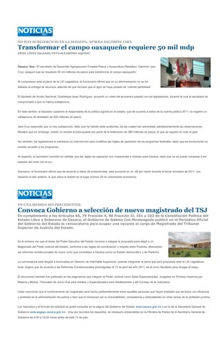 NO HAY SUBEJERCICIO EN LA SEDAFPA, AFIRMA SALOMÓN JARA

Transformar el campo oaxaqueño requiere 50 mil mdp
URIEL LÓPEZ SALAZAR/FOTO:ALEJANDRO AQUINO




Oaxaca, Oax.- El secretario de Desarrollo Agropecuario Forestal Pesca y Acuacultura (Sedafpa), Salomón Jara
Cruz, aseguró que se requieren 50 mil millones de pesos para transformar el campo oaxaqueño.


Al comparecer ante el pleno de la LXI Legislatura, el funcionario afirmó que en su administración no se ha
dilatado la entrega de recursos, además de que rechazó que el agro se haya pintado de “colores partidistas”.


El diputado de Acción Nacional, Guadalupe Isaac Rodríguez, proyectó un video del encuentro pasado con los legisladores, durante la cual el secretario se
comprometió a que no habría subejercicio.


En este sentido, el diputado cuestionó al responsable de la política agraria en el estado, que de acuerdo a datos de la cuenta pública 2011, se registró un
subejercicio de alrededor de 300 millones de pesos.


Jara Cruz respondió que no hay subejercicio, dado que ha habido siete auditorías, de las cuales han solventado satisfactoriamente las observaciones.
Recalcó que sin embargo, existió un recorte al presupuesto por parte de la federación de 389 millones de pesos, lo que se registró en todo el país.


Así también, los legisladores le solicitaron su intervención para modificar las reglas de operación de los programas federales, dado que los productores no
pueden acceder a los programas.


Al respecto, el secretario coincidió en señalar que las reglas de operación son inoperantes e injustas para Oaxaca, dado que no se puede comparar a los
estados del norte con el sur.


Asimismo, el funcionario afirmó que de acuerdo a datos de productividad, ésta aumentó en un .48 por ciento durante el tercer trimestre de 2011, con
respecto al año anterior, lo que ubica al estado en el lugar número 26 en crecimiento económico.




EN UNA MEDIDA SIN PRECEDENTES

Convoca Gobierno a selección de nuevo magistrado del TSJ
En cumplimiento a los Artículos 66, 79 Fracción X, 80 Fracción II, 101 y 102 de la Constitución Política del
Estado Libre y Soberano de Oaxaca, el Gobierno de Gabino Cué Monteagudo publicó en el Periódico Oficial
del Gobierno del Estado la convocatoria para ocupar una vacante al cargo de Magistrado del Tribunal
Superior de Justicia del Estado.



Es la primera vez que el titular del Poder Ejecutivo del Estado convoca a integrar la propuesta para elegir a un
Magistrado del Poder Judicial del Estado, conforme a las reglas de coordinación y respeto entre Poderes, afianzando
las reformas constitucionales de nuevo cuño que consolidan a Oaxaca como un Estado democrático y de Derecho.


La convocatoria está dirigida a licenciados en Derecho de intachable trayectoria, quienes integrarán la terna que será propuesta ante la LXI Legislatura
local, órgano que de acuerdo a las Reformas Constitucionales promulgadas el 15 de abril del año 2011, es el único facultado para otorgar el cargo.


El documento también fue publicado en los organismos que integran el Poder Judicial como Salas Especializadas, Juzgados en Primera Instancia por
Materia y Mixtos, Tribunales de Juicio Oral para Adultos y Especializados para Adolescentes y del Consejo de la Judicatura.


Cabe mencionar que el nombramiento de magistrado será hecho preferentemente entre aquellas personas que hayan prestado sus servicios con eficiencia
y probidad en la administración de justicia o bien que lo merezcan por su honorabilidad, competencia y antecedentes en otras ramas de la profesión jurídica.


Los requisitos y el formato de solicitud se podrá consultar en la página del Gobierno del Estado www.oaxaca.gob.mx y en la de la Secretaría General de
Gobierno www.segego.oaxaca.gob.mx . Una vez reunidos los requisitos, es necesario presentarlos en la Oficialía de Partes de la Secretaría General de
Gobierno de 9:00 a 16:00 horas antes de este 15 de julio.
 