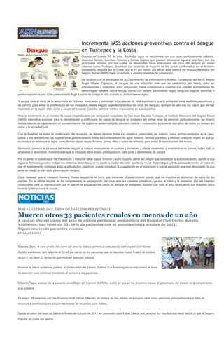 Incrementa IMSS acciones preventivas contra el dengue
                                                   en Tuxtepec y la Costa
                                                   Oaxaca de Juárez, 10 de julio. Acumular agua en recipientes sin que sean perfectamente sellados,
                                                   desechar llantas, macetas, floreros y demás objetos que puedan almacenar agua al aire libre, son las
                                                   principales razones por las cuales se desarrollan focos infecciosos del virus del dengue en zonas
                                                   urbanas como Tuxtepec, localidad que acumula la mayoría de los casos confirmados en el territorio
                                                   oaxaqueño, seguida por la Costa, con el 18 por ciento, por ello el área médica del Instituto Mexicano del
                                                   Seguro Social (IMSS) hace un exhorto a adoptar medidas de prevención.

                                                    De acuerdo con el encargado de la Coordinación de Información y Análisis Estratégico del IMSS, Miguel
                                                    Ángel Altúzar Figueroa, el dengue es una infección viral que se caracteriza por fiebre, dolor en
                                                    articulaciones y músculos, dolor retroocular, hasta evolucionar a cuadros que pueden acompañarse de
                                                    hemorragias nasales, de las encías, vomito con sangre, excremento negro, sangrado vaginal, manchas o
puntos rojos en la piel. Este padecimiento llega a poner en riesgo la vida cuando es de tipo hemorrágico.

Y es que ante el inicio de la temporada de ciclones, huracanes y tormentas tropicales es de vital importancia que la población tome medidas preventivas y
de control, para evitar la proliferación de los mosquitos Aedes aegypti (agente transmisor del virus del dengue), ejemplo de ello son los casos que se han
reportado en la región de la costa a causa del huracán Carlotta, refirió el médico especialista en salud pública.

Ante el incremento en el número de casos hospitalizados por dengue en hospitales de San Juan Bautista Tuxtepec, el Instituto Mexicano del Seguro Social
(IMSS) intensifica acciones para la identificación y notificación de casos de dengue en unidades del primer nivel de atención particularmente, así mismo
realiza talleres de capacitación en procedimientos de vigilancia epidemiológica, atención medica y prevención, a personal operativo de todos los niveles así
como a la sociedad civil.

Con la finalidad de evitar la proliferación del mosquito, se deben eliminar todos los criaderos potenciales del insecto, como encharcamientos en la casa,
patios y sus alrededores: se sugiere lavar periódicamente todos los contenedores de agua (tinacos, tambos y piletas) y eliminar cualquier objeto en que se
acumule o se estanque el agua, como llantas viejas, tapas, floreros, jarras, ollas o botes de refresco, para evitar la reproducción del mosco.

Asimismo, prevenir la picadura del Aedes aegypti al colocar mosquiteros en puertas y ventanas, y utilizar repelentes o insecticidas no tóxicos, sobre todo al
amanecer o anochecer, momentos en que el mosquito tiene mayor predisposición para picar y alimentarse de sangre.

Por su parte, el coordinador de Prevención y Atención de la Salud, Antonio Cerero Gudiño, alertó del peligro que constituye la automedicación, debido a que
algunos fármacos pueden mitigar los síntomas descritos y al no acudir a recibir atención oportuna, no se diagnostique y trate adecuadamente; en caso de
que el medicamento contenga ácido acetilsalicílico (aspirina), puede complicar la coagulación en el organismo y que el sangrado sea más abundante, lo que
pone en riesgo la vida de la persona con dengue.

Cabe destacar que el mosquito hembra, Aedes aegypti es el único que transmite el padecimiento puesto que los machos se alimentan de savia de las
plantas. En la última década se ha incrementado la propagación del virus ante los cambios climáticos, ya que el calor y la humedad son las mejores
condiciones para su reproducción, por lo que en la actualidad los casos de dengue se presentan durante casi todo el año, alcanzando sus mayores picos
durante la temporada de lluvias.




POR EL CIERRE DEL ÁREA DE DIÁLISIS PERITONEAL

Mueren otros 33 pacientes renales en menos de un año
A casi un año del cierre del área de diálisis peritoneal ambulatoria del Hospital Civil Doctor Aurelio
Valdivieso, han fallecido 33 .64% de pacientes que se atendían hasta octubre de 2011.
Siguen muriendo pacientes renales.
CITLALLI LÓPEZ




Oaxaca, Oax.- A casi un año del cierre del área de diálisis peritoneal ambulatoria del Hospital Civil Doctor
Aurelio Valdivieso, han fallecido el 33.64 por ciento de los pacientes que se atendían hasta finales de octubre
de 2011, es decir 33 de los 95 que recibían atención médica.


Durante la última audiencia pública, el Gobernador del Estado, Gabino Cué Monteagudo acordó reabrir el área
de atención para continuar brindando el servicio a los pacientes.


Eduardo Tapia, esposo de la paciente renal María del Carmen del Rello, confió en que en los próximos meses el gobernador del estado dará cumplimiento
a su palabra.


En mayo, 28 personas con insuficiencia renal habían fallecido, en menos de dos meses se sumaron otras cinco personas principalmente por falta de
recursos económicos para adquirir las bolsas de recambio para diálisis.


Desde el cierre del área de diálisis a finales de octubre de 2011, en promedio cada 8 días fallece una persona por insuficiencia renal debido a que el Seguro
Popular no cubre los gastos
 