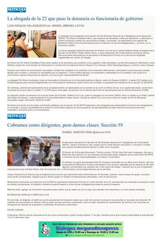 La abogada de la 22 que puso la denuncia es funcionaria de gobierno
LUIS IGNACIO VELÁSQUEZ/Foto: MARIO JIMÉNEZ LEYVA
La abogada de los dirigentes de la sección 22 del Sindicato Nacional de Trabajadores de la Educación
(SNTE), Flor Elena Candelaria Pérez, que interpuso las demandas civiles por difamación y calumnias en
contra de diversos medios de comunicación locales y nacionales, se desempeña como agente del
Ministerio Público de la Fiscalía Especial para la Atención de Asuntos Magisteriales y, por tanto, es un
funcionario público.
La misma abogada redactó la demanda de Amparo a fin de que la justicia federal proteja al dirigente de la
sección 22 del SNTE, Rubén Núñez Ginez, y otros integrantes del comité directivo seccional, ante la
denuncia penal interpuesta por la asociación civil Mexicanos Primero en contra de los dirigentes
magisteriales por cobrar sin trabajar.
De hecho fue Flor Elena Candelaria Pérez quien explicó a los reporteros que acudieron a los juzgados civiles del estado, que las demandas por difamación contra
distintos medios de comunicación se interpusieron a nombre de los profesores Norma Cleyver Cruz Vázquez, Othón Nazariega Segura y Carmen López Vázquez.
Expresó que medios de comunicación nacionales y locales han señalado a los docentes como presuntos delincuentes y denostaron a sus personas al darles
apodos que no tienen y ubicarlos en actividades que no realizaron. "Como medios generan una expectativa, estereotipos en la sociedad y eso ayuda a la
convivencia o genera situaciones de agresión, por eso la gran responsabilidad que tienen".
La abogada Flor Elena Candelaria López es licenciada en Derecho por la Universidad Autónoma Benito Juárez de Oaxaca (UABJO), y desde 2012 trabaja en la
Fiscalía Especial para Asuntos Magisteriales de la Procuraduría General de Justicia (PGJ) de la entidad, a propuesta de la dirigencia de la sección 22 del SNTE.
Sin embargo, además de representante de la sociedad también se desempeña como docente en el Jardín de Niños Donají, en la capital del estado, donde tiene
una plaza por la que cobra un sueldo 11 mil 970 pesos mensuales, de acuerdo con el reporte del Fondo de Aportaciones para la Nómina Educativa (FONE).
Un situación similar se presenta con el propio titular de la fiscalía, Vladimir Cruz Luis, quien es abogado por la misma UABJO, tiene un puesto en el Poder Judicial
del Estado de Oaxaca, y además labora en la secundaria Benito Juárez García, ubicada en Salina Cruz, por el que recibe un sueldo de 55 mil 488 pesos
mensuales, según información oficial de la SEP.
De hecho el acuerdo que da origen a la fiscalía establece que la sección 22 del SNTE designará a tres abogados para desempeñar la función de investigadores
en la fiscalía y aunque supuestamente la misma no forma parte orgánica de la procuraduría, de esta dependencia salen todos los recursos económicos,
materiales y humanos para su funcionamiento.
Cobramos como dirigentes, pero damos clases: Sección 59
DANIEL SANTOS DÍAZ @danius1410
El Secretario General de la Sección 59 del Sindicato Nacional de Trabajadores de la Educación
(SNTE), Joaquín Echeverría Lara, aceptó que el comité directivo del gremio, sí percibe un sueldo,
pero porque simultáneamente ejercen su labor como docentes.
El director de la Escuela Secundaria Técnica número 132 de Vista Hermosa, Huajuapan, dijo que a
diferencia de la Sección 22, los docentes comisionados están obligados por la supervisión del SNTE
a combinar las dos responsabilidades: la sindical y la educativa.
El profesor que gana aproximadamente 48 mil pesos mensuales por su plaza como director, dijo que
la demanda de Mexicanos Primero está dirigida "a los excesos salariales que de repente se dan para
algunos comisionados que ostentan dos o tres claves de trabajo", situación por la que el organismo
empresarial acusa a Rubén Núñez, líder de la Sección 22, y a funcionarios y de las dependencias que lo permiten.
Joaquín Echeverría al informar que la dirigencia de la sección que representa está conformada por 35 docentes, quienes, más el equipo de apoyo, sumarían
cerca de 60 comisionados, aseguró que por dichos cargos no reciben compensaciones adicionales, como la otra sección.
Retomando la demanda que interpuso ante la PGR la organización Mexicanos Primero en contra del líder de la 22, amenazando con extender la acusación contra
los demás comisionados, el dirigente consideró prudente esperar el curso de las investigaciones antes de opinar al respecto.
Mientras tanto, agregó, se encuentran tranquilos porque saben que su salario es por el cargo que ostentan como docentes y no como líderes sindicales.
ENTREGA DE PAPELES A NIÑOS DE LA 59
Por otro lado, el dirigente, al reafirmar que los estudiantes de educación básica que, este ciclo escolar concluyeron sus estudios en escuelas de la Sección 59,
recibirán sus documentos en tiempo y forma, aclaró que las reuniones continuarán, pues se están revisando los mecanismos, las formas y los momentos de
entrega de los reportes de evaluación y certificados de primaria y secundaria.
FIN DE CURSOS
Finalmente, informó que las clausuras de fin de cursos comenzarán a partir de este sábado 11 de julio, mientras que la gran mayoría desarrollará la actividad del
13 al 17 del mismo mes.
 