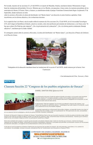 Por la tarde, maestros de las secciones 27 y 53 del SNTE en el puerto de Mazatlán, Sinaloa, marcharon desde el Monumento al Agua
hasta las instalaciones del periódico Noroeste. Mientras que en Los Mochis, con pancartas y lonas contra, los mentores procedentes de los
municipios de Ahome, El Fuerte, Choix y Guasave, se manifestaron desde el parque Venustiano Carranza hasta llegar a la plazuela 27 de
Septiembre, donde realizaron un mitin.
sobre la carretera a Rioverde a la altura del distribuidor vial “Benito Juárez” con dirección al centro histórico capitalino. Están
inconformes con la reforma educativa y las evaluaciones docentes.
En la capital de San Luis Potosí, más de medio millar de mentores de d las secciones 26 y 52 del SNTE, de la Universidad Tecnológica
(UT), del Colegio de Bachilleres (Cobach), colectivos sociales, entre otros profesores provenientes de instituciones y con frases como “Si
hay que evaluar ¡Por Peña hay que empezar!”, ¡No a la privatización de la educación!”, ¡No a la reforma punitiva malamente llamada
educativa!”, marcharon por la citada vialidad.
El contingente caminó sobre la carretera a Rioverde, a la altura del distribuidor vial “Benito Juárez”, con dirección al Palacio de Gobierno
en la Plaza de Armas.
Trabajadores de la educación marcharon hasta las instalaciones de la sección 47 del SNTE, donde entraron por la fuerza. Foto:
Cuartoscuro
- Con información de El Sur, Noroeste y Pulso
Clausura Sección 22 "Congreso de los pueblos originarios de Oaxaca"
DANIEL SANTOS DÍAZ @danius1410
La conformación del primer Comité de padres de familia comunitario, es el acuerdo más importante
generado durante el "IV Congreso educativo y político de los pueblos originarios de Oaxaca",
organismo adherido a la Sección 22 del Sindicato Nacional de Trabajadores de la Educación, el cual
concluyó la tarde-noche de este viernes.
El denominado "Hotel del magisterio" fue el recinto que albergó la clausura del congreso, cuyo
objetivo fue recuperar los elementos teóricos - metodológicos que cada maestro ha construido, a partir
de su experiencia en las comunidades indígenas.
La actividad organizada por el Movimiento Democrático Indígena, se desarrolló durante cinco días en
diversos foros en la ciudad y contó con la participación de 192 supervisores de zona, acompañados
por sus asesores técnicos pedagógicos, además de padres de familia, docentes y estudiantes.
El director de Educación Indígena en el Estado de Oaxaca, Tomás Martínez García, dijo que el acuerdo de generar el comité de padres de familia es algo inédito,
porque si bien todas las escuelas en México cuentan con este tipo de colectivos, éstos, únicamente tienen funciones administrativas, "mientras que el comité de
padres de las comunidades indígenas tendrán una participación académica e integral".
Entre otros resultados del congreso, se acordó que las escuelas comunitarias deberán exigir a todos los docentes que conozcan y dominen las lenguas
originarias de sus lugares de trabajo; conformación de procesos metodológicos, didácticos y curriculares que permitirán una educación inclusiva con los procesos
de evaluación adecuados; y la exigencia de la profesionalización continua de los docentes.
A todo ello se sumó la exigencia al Gobierno Federal para que reconozca las escuelas de iniciación, del nivel preescolar y secundaria, en su carácter de
comunitarias. Una estrategia, concluyó el docente, emanada del Plan de Transformación de la Educación en Oaxaca (PTEO).
 
