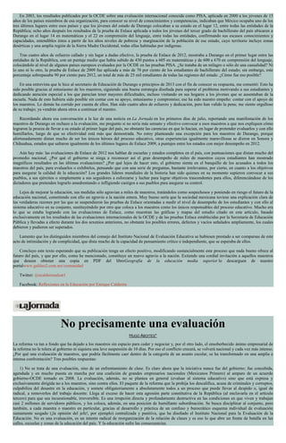 En 2003, los resultados publicados por la OCDE sobre una evaluación internacional conocida como PISA, aplicada en 2000 a los jóvenes de 15
años de los países miembros de esa organización, para conocer su nivel de conocimientos y competencias, indicaban que México ocupaba uno de los
tres últimos lugares entre esos países y que los jóvenes del estado de Durango colocaban a su estado en el lugar 12, entre todas las entidades de la
República; ocho años después los resultados de la prueba de Enlace aplicada a todos los jóvenes del tercer grado de bachillerato del país ubicaron a
Durango en el lugar 14 en matemáticas y el 22 en comprensión del lenguaje, entre todas las entidades, confirmando sus escasos conocimientos y
capacidades, entendibles éstos a partir de los altos niveles de pobreza y marginación de la población de ese estado, cuyo territorio incluye zonas
desérticas y una amplia región de la Sierra Madre Occidental, todas ellas habitadas por indígenas.
Tras cuatro años de esfuerzo callado y sin lugar a dudas efectivo, la prueba de Enlace de 2012, mostraba a Durango en el primer lugar entre las
entidades de la República, con un puntaje medio que había subido de 430 puntos a 605 en matemáticas y de 600 a 670 en comprensión del lenguaje,
colocándolo al nivel de algunos países europeos evaluados por la OCDE en las pruebas PISA. ¿Se trataba de un milagro o sólo de una casualidad? Ni
lo uno ni lo otro, la prueba de Enlace de 2009 fue aplicada a más de 70 por ciento de los estudiantes de bachillerato del estado; sin embargo, este
porcentaje sobrepasaba 90 por ciento para 2012, un total de más de 25 mil estudiantes de todas las regiones del estado. ¿Cómo fue eso posible?
En una entrevista que le hice al secretario de Educación de Durango a principios de 2013 con el fin de conocer su respuesta, me comentó: Esto ha
sido posible gracias al entusiasmo de los maestros, siguiendo una buena estrategia diseñada para superar el problema motivando a sus estudiantes y
dedicando atención especial a los que parecían tener mayores dificultades, incluso visitando en sus hogares a los jóvenes que se ausentaban de la
escuela. Nada de esto hubiera sido posible sin contar con su apoyo, entusiasmo y compromiso; ese ha sido nuestro empeño: contar con el apoyo de
los maestros. Lo demás ha corrido por cuenta de ellos. Han sido cuatro años de esfuerzo y dedicación, pero han valido la pena; me siento orgulloso
de su trabajo; ya vendrán ahora otros a continuar el nuestro.
Recordando ahora esa conversación a la luz de una noticia en La Jornada en los primeros días de julio, reportando una manifestación de los
maestros de Durango en rechazo a la evaluación, me pregunto si no sería más sensato y efectivo convocar a esos maestros a que nos expliquen cómo
lograron la proeza de llevar a su estado al primer lugar del país, no obstante las carencias en que lo hacían, en lugar de pretender evaluarlos y con ello
humillarlos, luego de que su efectividad está más que demostrada. No estoy planteando una excepción para los maestros de Durango, porque
afortunadamente distan mucho de ser los únicos héroes del proceso educativo, otras experiencias igualmente maravillosas se dieron en Sonora y
Chihuahua, estados que saltaron igualmente de los últimos lugares de Enlace 2009, a puntajes entre los estados con mejor desempeño en 2012.
Aún hay más: las evaluaciones de Enlace de 2012 nos hablan de escuelas y estados completos en el país, con puntuaciones que distan mucho del
promedio nacional. ¿Por qué el gobierno se niega a reconocer así el gran desempeño de miles de maestros cuyos estudiantes han mostrado
magníficos resultados en las últimas evaluaciones? ¿Por qué lejos de hacer esto, el gobierno sienta en el banquillo de los acusados a todos los
maestros del país, para evaluarlos o exhibirlos, pensando que con una serie de preguntas, bastante irrelevantes, por cierto, en cuanto a los objetivos
para asegurar la calidad de la educación? Los grandes líderes mundiales de la historia han sido quienes en su momento supieron convocar a sus
pueblos, a sus ejércitos o simplemente a sus seguidores a esforzarse y luchar para lograr objetivos trascendentes para ellos, diferenciándose de los
dictadores que pretenden lograrlo amedrentando o infligiendo castigos a sus pueblos para asegurar su control.
Lejos de mejorar la educación, sus medidas sólo agravian a miles de maestros, tratándolos como sospechosos y poniendo en riesgo el futuro de la
educación nacional, cometiendo con ello un agravio a la nación entera. Muy bueno sería que la sociedad mexicana tuviese una explicación clara de
las verdaderas razones por las que se suspendieron las pruebas de Enlace orientadas a medir el nivel de desempeño de los estudiantes y con ello al
sistema educativo en su conjunto, sustituyéndolo por otro que coloca a los maestros como los únicos responsables del proceso educativo. Mucho era
lo que se estaba logrando con las evaluaciones de Enlace, como muestran las gráficas y mapas del estudio citado en este artículo, basado
exclusivamente en los resultados de las evaluaciones internacionales de la OCDE y de las pruebas Enlace establecidas por la Secretaría de Educación
Pública y llevadas a efecto durante los dos sexenios anteriores, no obstante los posibles errores, defectos y vacíos señalados ampliamente, los cuales
debieron y pudieron ser superados.
Lamento que los distinguidos miembros del consejo del Instituto Nacional de Evaluación Educativa se hubiesen prestado a ser comparsas de este
acto de intimidación y de complicidad, que dista mucho de la capacidad de pensamiento crítico e independiente, que se esperaba de ellos.
Concluyo este texto esperando que su publicación tenga un efecto positivo, modificando sustancialmente este proceso que nada bueno ofrece al
futuro del país, y que por ello, como he mencionado, constituye un nuevo agravio a la nación. Extiendo una cordial invitación a aquellos maestros
que deseen obtener una copia en PDF del libroGeografía de la educación media superior lo descarguen de nuestro
portalwww.galileo2.com.mx/comunidad
Twitter: @ecalderonalzat1
Facebook: Reflexiones en la Educación por Enrique Calderón
No precisamente una evaluación
HUGO ABOITES*
La reforma va tan a fondo que ha dejado a los maestros sin espacio para ceder y negociar y, por el otro lado, el ensoberbecido ánimo empresarial de
la reforma no le tolera al gobierno ni siquiera una leve suspensión de 10 días. Por eso el conflicto crecerá, se volverá nacional y cada vez más intenso.
¿Por qué una evaluación de maestros, que podría fácilmente caer dentro de la categoría de un asunto escolar, se ha transformado en una amplia e
intensa confrontación? Tres posibles respuestas:
1) No se trata de una evaluación, sino de un enfrentamiento de clase. Es claro ahora que la iniciativa nunca fue del gobierno; fue concebida,
agendada y en mucho puesta en marcha por una coalición de grandes empresarios nacionales (Mexicanos Primero) al amparo de un acuerdo
gobierno-OCDE tomado en 2008. La evaluación, además, no se plantea en general (evaluar al sistema educativo) sino que está expresa y
exclusivamente dirigida no a los maestros, sino contra ellos. El paquete de la reforma que la prohíja los descalifica, acusa de criminales y corruptos,
culpabiliza del desastre en la educación, y somete obligatoriamente a absolutamente todos a un proceso que puede llevar al despido o, igual de
radical, a removerlos del trabajo docente. Llega al exceso de hacer esta agresión parte constitutiva de la República (al enclavarla en el artículo
tercero) para que sea incuestionable, irreversible. Es una irrupción directa y profundamente destructiva en las condiciones en que viven y trabajan
casi 2 millones de servidores públicos, y los coloca, además, en una posición de humillante subordinación. Se busca disciplinar al conjunto, pero
también, a cada maestra o maestro en particular, gracias al desarrollo y práctica de un confuso y burocrático esquema individual de evaluación
sumamente sesgado (¡la opinión del jefe!, por ejemplo) centralizada y punitiva, que ha diseñado el Instituto Nacional para la Evaluación de la
Educación. No es una evaluación, es un intento radical de reorganización de la relación de clases y es eso lo que abre un frente de batalla en las
calles, escuelas y zonas de la educación del país. Y la educación sufre las consecuencias.
 