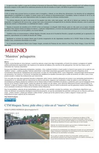 Lo que no se dice, explicó, es que tras la reforma la Secretaría de Educación Pública recibe menos recursos, alrededor de 8 mil millones de pesos
de merma; tampoco se dice nada de las condiciones precarias de miles de escuelas en el país y del déficit en general de los planteles.
Acciones lesivas
A ello se suman otras acciones lesivas en sectores como el energético y laboral; en esta última hay afectaciones a los derechos de los trabajadores,
especialmente la estabilidad en el empleo; lo mismo ocurre con la reforma en telecomunicaciones y hacendaria, incluso el artículo 61 de la Ley de
Amparo, el cual establece que serán improcedentes todos los amparos contra las reformas constitucionales.
“La reforma educativa ha sido la más severa de los pasados cien años, sobre todo porque –más allá de la laboral que contiene los contratos
temporales y la legalización del outsourcing–, porque trajo como consecuencia la desaparición de los derechos laborales docentes, como la anulación
del derecho sindical, la bilateralidad y la estabilidad del empleo.”, señaló.
Durante el encuentro de miembros de la ANAD se hizo un homenaje a la abogada Adela Salazar, quien en vida, junto con su esposo Armando
Castillejos Ortiz forjaron frentes de defensa de obreros y sindicatos independientes y tuvieron una destacada participación en la formación partidista,
así como en el trabajo en el servicio público, en el sector laboral.
También se hizo un reconocimiento a Alfredo Sánchez Alvarado, decano de la Facultad de Derecho y ejemplo de probidad, por su aportación a la
academia, especialmente en la cátedra de derecho del Trabajo.
Igualmente se enviaron los mejores deseos para la pronta recuperación de dos importantes miembros de la ANAD: Néstor de Buen y Jesús
Campos Linas, actualmente disminuidos en su salud.
En el encuentro participaron María Luisa Campos Aragón, secretaria de Finanzas de este colectivo; Luis Frías, Óscar Alzaga y Lauro Sol Orea,
entre otros.
‘Maistros’ peluqueros
11/07/2015 01:00 AM
México
Fígaros, se les llamaba en otros tiempos, cuando los salones unisex eran algo inimaginable y el hecho de cortarse o arreglarse el cabello
estaba perfectamente segmentado: las mujeres en los salones de belleza y los varones en las peluquerías. Así eran las cosas y así lo
ordenaban las “buenas costumbres”.
Aunque eran hábitos terriblemente retrógradas y sexistas —hoy, cualquier hombre o mujer puede ir a hacer lo que quiera con su pelo en una
“estética” unisex—, prefiero aquellas “buenas costumbres” a las malas costumbres que quiere imponer la sección chiapaneca de la
Coordinadora Nacional de Trabajadores de la Educación, la cada vez más temible CNTE, cuyos integrantes, cual personajes deSensacional
de peluqueros, han tenido la “ocurrencia” de tijeretear las cabelleras de aquellos docentes que no estén de acuerdo con ellos y que a motu
proprio acudan a realizar las evaluaciones que marca la ley.
Con una cada vez más clara expresión fascista e intolerante, estos nuevos maistros peluqueros se suman a sus camaradas guerrerenses y
oaxaqueños en su delirante afán por desconocer la reforma educativa, negarse a ser evaluados y tratar de salvar a como dé lugar sus
escandalosos privilegios (desde los sueldazos de los líderes hasta el tráfico hereditario de plazas o cuestiones como que el mandamás de la
sección 22 en Oaxaca, Rubén Núñez, posea dos plazas de maestro sin dar clases, como denunció Mexicanos Primero ante la PGR) y su
“derecho” a dejar sin clases a miles y miles de niños que ven pasar los días sin recibir la educación que les garantiza nuestra Carta Magna,
la tan pisoteada Constitución Política de los Estados Unidos Mexicanos.
Aquí lo escandaloso, además de las barbaridades que un día sí y otro también cometen los centistas, con un fanatismo oligofrénico que
tratan de disfrazar con pretextos ideológicos seudorrevolucionarios, es que las autoridades les permiten continuar con su impune y perverso
juego. ¿Hasta cuándo? ¿Hasta que rebasen cuáles límites? ¿Hasta que se les pase la mano y maten a alguien? Cosas que nos
preguntamos la gran mayoría de los mexicanos.
http://twiter/hualgami
CTM bloquea Xoxo; pide obra y sitio en el “nuevo” Chedraui
IVÁN FLORES NORIEGA @noriegajoins13
Vie, 07/10/2015 - 16:15
Transportistas de la Confederación de Trabajadores de México (CTM)
bloquearon la carretera principal que conduce a Xoxocotlán, frente a la ex
Garita, para exigir que les permitan trabajar en la construcción de una tienda
comercial que operará en la zona cuyas obras aún no han iniciado.
Además, los inconformes quieren que sus taxis y mototaxis tengan una
terminal en el estacionamiento en Chedraui.
Las decenas de manifestantes que obstruyeron el paso con sus camiones de
carga y transporte, amenazaron con permanecer en la zona hasta que sean
atendidos por las autoridades municipales.
Por su parte, el cabildo de Santa Cruz Xoxocotlán, señaló que fue la
administración pasada la que otorgó los permisos a la cadena comercial, con
lo que trató de lavarse las manos en el asunto.
 