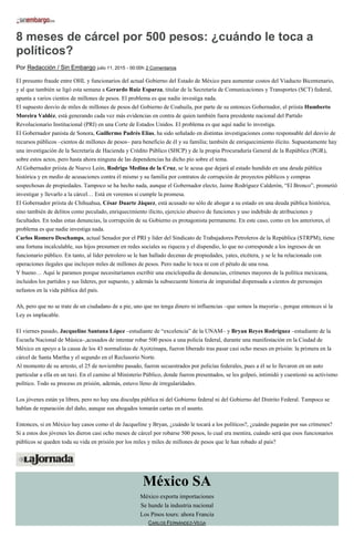 8 meses de cárcel por 500 pesos: ¿cuándo le toca a
políticos?
Por Redacción / Sin Embargo julio 11, 2015 - 00:00h 2 Comentarios
El presunto fraude entre OHL y funcionarios del actual Gobierno del Estado de México para aumentar costos del Viaducto Bicentenario,
y al que también se ligó esta semana a Gerardo Ruiz Esparza, titular de la Secretaría de Comunicaciones y Transportes (SCT) federal,
apunta a varios cientos de millones de pesos. El problema es que nadie investiga nada.
El supuesto desvío de miles de millones de pesos del Gobierno de Coahuila, por parte de su entonces Gobernador, el priista Humberto
Moreira Valdéz, está generando cada vez más evidencias en contra de quien también fuera presidente nacional del Partido
Revolucionario Institucional (PRI) en una Corte de Estados Unidos. El problema es que aquí nadie lo investiga.
El Gobernador panista de Sonora, Guillermo Padrés Elías, ha sido señalado en distintas investigaciones como responsable del desvío de
recursos públicos –cientos de millones de pesos– para beneficio de él y su familia; también de enriquecimiento ilícito. Supuestamente hay
una investigación de la Secretaría de Hacienda y Crédito Público (SHCP) y de la propia Procuraduría General de la República (PGR),
sobre estos actos, pero hasta ahora ninguna de las dependencias ha dicho pío sobre el tema.
Al Gobernador priista de Nuevo León, Rodrigo Medina de la Cruz, se le acusa que dejará al estado hundido en una deuda pública
histórica y en medio de acusaciones contra él mismo y su familia por contratos de corrupción de proyectos públicos y compras
sospechosas de propiedades. Tampoco se ha hecho nada, aunque el Gobernador electo, Jaime Rodríguez Calderón, “El Bronco”, prometió
investigar y llevarlo a la cárcel… Está en veremos si cumple la promesa.
El Gobernador priista de Chihuahua, César Duarte Jáquez, está acusado no sólo de ahogar a su estado en una deuda pública histórica,
sino también de delitos como peculado, enriquecimiento ilícito, ejercicio abusivo de funciones y uso indebido de atribuciones y
facultades. En todas estas denuncias, la corrupción de su Gobierno es protagonista permanente. En este caso, como en los anteriores, el
problema es que nadie investiga nada.
Carlos Romero Deschamps, actual Senador por el PRI y líder del Sindicato de Trabajadores Petroleros de la República (STRPM), tiene
una fortuna incalculable, sus hijos presumen en redes sociales su riqueza y el dispendio, lo que no corresponde a los ingresos de un
funcionario público. En tanto, al líder petrolero se le han hallado decenas de propiedades, yates, etcétera, y se le ha relacionado con
operaciones ilegales que incluyen miles de millones de pesos. Pero nadie lo toca ni con el pétalo de una rosa.
Y bueno… Aquí le paramos porque necesitaríamos escribir una enciclopedia de denuncias, crímenes mayores de la política mexicana,
incluidos los partidos y sus líderes, por supuesto, y además la subsecuente historia de impunidad dispensada a cientos de personajes
nefastos en la vida pública del país.
Ah, pero que no se trate de un ciudadano de a pie, uno que no tenga dinero ni influencias –que somos la mayoría–, porque entonces sí la
Ley es implacable.
El viernes pasado, Jacqueline Santana López –estudiante de “excelencia” de la UNAM– y Bryan Reyes Rodríguez –estudiante de la
Escuela Nacional de Música–,acusados de intentar robar 500 pesos a una policía federal, durante una manifestación en la Ciudad de
México en apoyo a la causa de los 43 normalistas de Ayotzinapa, fueron liberado tras pasar casi ocho meses en prisión: la primera en la
cárcel de Santa Martha y el segundo en el Reclusorio Norte.
Al momento de su arresto, el 25 de noviembre pasado, fueron secuestrados por policías federales, pues a él se lo llevaron en un auto
particular a ella en un taxi. En el camino al Ministerio Público, donde fueron presentados, se les golpeó, intimidó y cuestionó su activismo
político. Todo su proceso en prisión, además, estuvo lleno de irregularidades.
Los jóvenes están ya libres, pero no hay una disculpa pública ni del Gobierno federal ni del Gobierno del Distrito Federal. Tampoco se
hablan de reparación del daño, aunque sus abogados tomarán cartas en el asunto.
Entonces, si en México hay casos como el de Jacqueline y Bryan, ¿cuándo le tocará a los políticos?, ¿cuándo pagarán por sus crímenes?
Si a estos dos jóvenes les dieron casi ocho meses de cárcel por robarse 500 pesos, lo cual era mentira, cuándo será que esos funcionarios
públicos se queden toda su vida en prisión por los miles y miles de millones de pesos que le han robado al país?
México SA
México exporta importaciones
Se hunde la industria nacional
Los Pinos tours: ahora Francia
CARLOS FERNÁNDEZ-VEGA
 