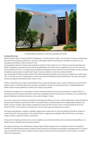 El posible búnker del gobierno, en una foto de periodistas de PorEsto!
Por Rafael Mis Cobá
Mérida/Ciudad de México 10 de julio (PorEsto!/SinEmbargo).– El costoso sistema “Galileo”, que ya opera en Yucatán, es utilizado hasta
ahora para fines de espionaje a particulares y para atacar a prestigiados medios de comunicación y periodistas, de acuerdo con una
investigación realizada por el diario mexicano PorEsto!
La investigación señala que el sistema estaría instalado en el predio 339 de la calle 6 por 3-A y 3-B de la colonia Gonzalo Guerrero en
Mérida, custodiado por elementos de la Secretaría de Seguridad Pública de Yucatán, como se comprobó ayer en una visita al sitio que
hicieron reporteros de PorEsto! La amplia casa de dos plantas está protegida por muros de más de tres metros de altura, cuenta con cámara
de vigilancia y para ingresar por un portón café oscuro se tiene que anunciarse a través de un sistema de interfón.
Ayer, las patrullas de la SSP con números 5888 y 5916 mantenían guardia permanente a escasos 30 metros del predio, una sobre la calle
3-B y la otra sobre la calle 6. El amplio edificio se ubica a una esquina de Prolongación Paseo de Montejo por 3-B, sobre cuya avenida
funcionan las agencias automotrices Lincoln, Toyota y Volvo.
“Galileo”, desarrollado por la empresa italiana Hacking Team, es capaz de interceptar correos y archivos electrónicos, así como activar a
distancia cámaras y micrófonos para observar personas y actividades y escuchar conversaciones privadas. La intimidad desaparece y
amplios sectores sociales quedan bajo el control social, integral, de una minoría.
El Laboratorio Ciudadano de la Universidad de Toronto ha denunciado desde hace dos años que, hasta ahora, el sistema “Galileo” es
utilizado para fines de espionaje a particulares y para atacar a prestigiados medios de comunicación y periodistas, así como también para
reprimir brutalmente movimientos de protesta, como sucedió en Egipto y Turquía.
ema.
-
blicas en la
red tras el hackeo a Hacking Team dicen todo lo contrario.
Este equipo de espionaje es tan sofisticado que la propia empresa italiana lo presenta como “un dispositivo furtivo de investigación,
destinado a los agentes gubernamentales encargados de hacer cumplir la ley (mediante) una tecnología de seguridad agresiva, un software
espía, un caballo de Troya, un útil de vigilancia, un útil de ataque, un útil de control de las terminales. En otros términos, es un útil de
control de los ordenadores”.
 